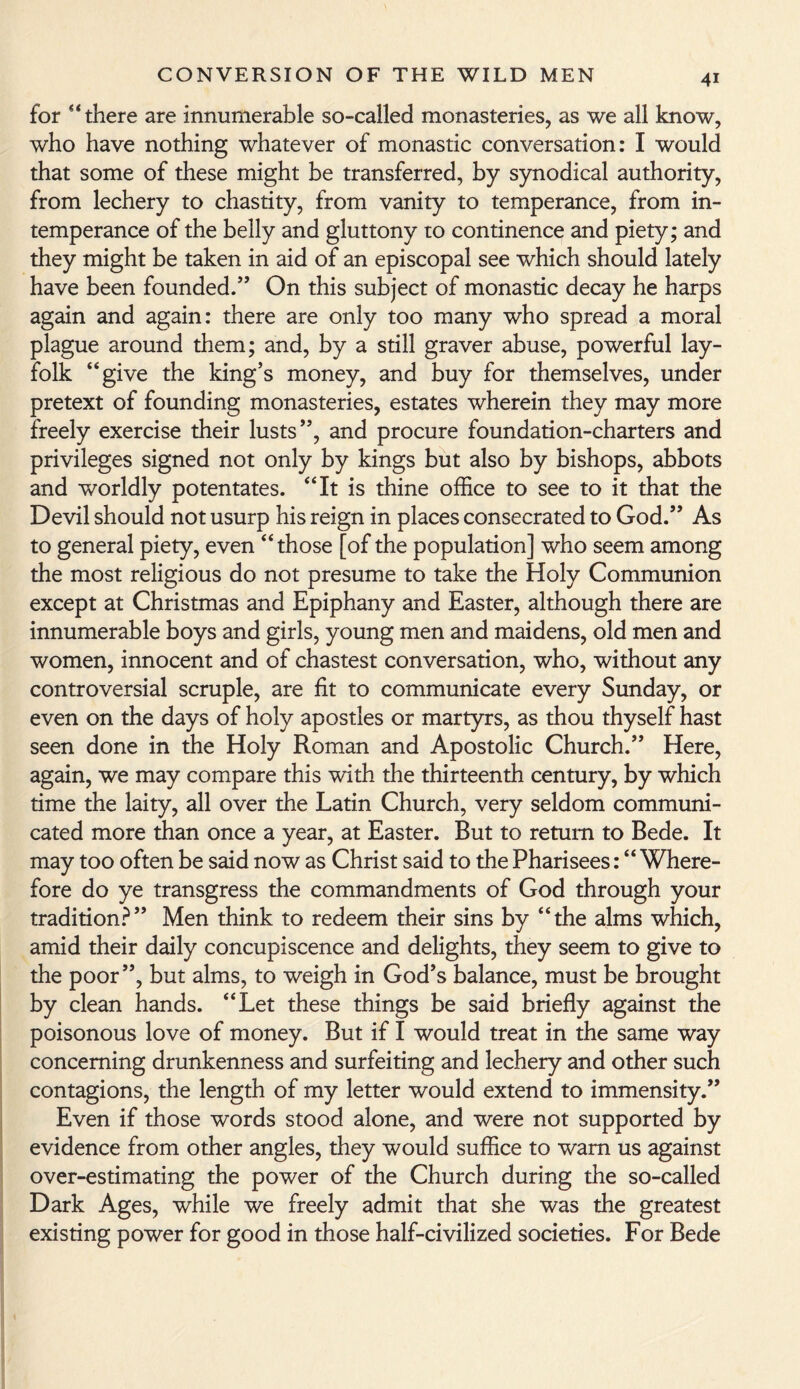 for “ there are innumerable so-called monasteries, as we all know, who have nothing whatever of monastic conversation: I would that some of these might be transferred, by synodical authority, from lechery to chastity, from vanity to temperance, from in¬ temperance of the belly and gluttony to continence and piety; and they might be taken in aid of an episcopal see which should lately have been founded.” On this subject of monastic decay he harps again and again: there are only too many who spread a moral plague around them; and, by a still graver abuse, powerful lay- folk “give the king’s money, and buy for themselves, under pretext of founding monasteries, estates wherein they may more freely exercise their lusts”, and procure foundation-charters and privileges signed not only by kings but also by bishops, abbots and worldly potentates. “It is thine office to see to it that the Devil should not usurp his reign in places consecrated to God.” As to general piety, even “those [of the population] who seem among the most religious do not presume to take the Holy Communion except at Christmas and Epiphany and Easter, although there are innumerable boys and girls, young men and maidens, old men and women, innocent and of chastest conversation, who, without any controversial scruple, are fit to communicate every Sunday, or even on the days of holy apostles or martyrs, as thou thyself hast seen done in the Holy Roman and Apostolic Church.” Here, again, we may compare this with the thirteenth century, by which time the laity, all over the Latin Church, very seldom communi¬ cated more than once a year, at Easter. But to return to Bede. It may too often be said now as Christ said to the Pharisees: “Where¬ fore do ye transgress the commandments of God through your tradition?” Men think to redeem their sins by “the alms which, amid their daily concupiscence and delights, they seem to give to the poor”, but alms, to weigh in God’s balance, must be brought by clean hands. “Let these things be said briefly against the poisonous love of money. But if I would treat in the same way concerning drunkenness and surfeiting and lechery and other such contagions, the length of my letter would extend to immensity.” Even if those words stood alone, and were not supported by evidence from other angles, they would suffice to warn us against over-estimating the power of the Church during the so-called Dark Ages, while we freely admit that she was the greatest existing power for good in those half-civilized societies. For Bede