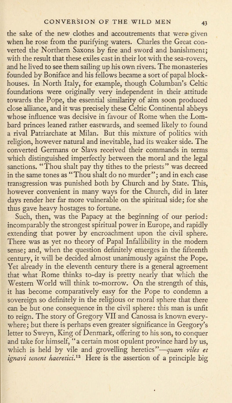 the sake of the new clothes and accoutrements that were given when he rose from the purifying waters. Charles the Great con¬ verted the Northern Saxons by fire and sword and banishment; with the result that these exiles cast in their lot with the sea-rovers, and he lived to see them sailing up his own rivers. The monasteries founded by Boniface and his fellows became a sort of papal block¬ houses. In North Italy, for example, though Columban’s Celtic foundations were originally very independent in their attitude towards the Pope, the essential similarity of aim soon produced close alliance, and it was precisely these Celtic Continental abbeys whose influence was decisive in favour of Rome when the Lom¬ bard princes leaned rather eastwards, and seemed likely to found a rival Patriarchate at Milan. But this mixture of politics with religion, however natural and inevitable, had its weaker side. The converted Germans or Slavs received their commands in terms which distinguished imperfectly between the moral and the legal sanctions. “Thou shalt pay thy tithes to the priests” was decreed in the same tones as “Thou shalt do no murder”; and in each case transgression was punished both by Church and by State. This, however convenient in many ways for the Church, did in later days render her far more vulnerable on the spiritual side; for she thus gave heavy hostages to fortune. Such, then, was the Papacy at the beginning of our period: incomparably the strongest spiritual power in Europe, and rapidly extending that power by encroachment upon the civil sphere. There was as yet no theory of Papal Infallibility in the modern sense; and, when the question definitely emerges in the fifteenth century, it will be decided almost unanimously against the Pope. Yet already in the eleventh century there is a general agreement that what Rome thinks to-day is pretty nearly that which the Western World will think to-morrow. On the strength of this, it has become comparatively easy for the Pope to condemn a sovereign so definitely in the religious or moral sphere that there can be but one consequence in the civil sphere: this man is unfit to reign. The story of Gregory VII and Canossa is known every¬ where; but there is perhaps even greater significance in Gregory’s letter to Sweyn, King of Denmark, offering to his son, to conquer and take for himself, “a certain most opulent province hard by us, which is held by vile and grovelling heretics”—quam viles et ignavi tenent haereticu12 Here is the assertion of a principle big