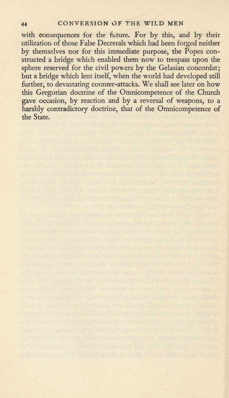 with consequences for the future. For by this, and by their utilization of those False Decretals which had been forged neither by themselves nor for this immediate purpose, the Popes con¬ structed a bridge which enabled them now to trespass upon the sphere reserved for the civil powers by the Gelasian concordat; but a bridge which lent itself, when the world had developed still further, to devastating counter-attacks. We shall see later on how this Gregorian doctrine of the Omnicompetence of the Church gave occasion, by reaction and by a reversal of weapons, to a harshly contradictory doctrine, that of the Omnicompetence of the State.