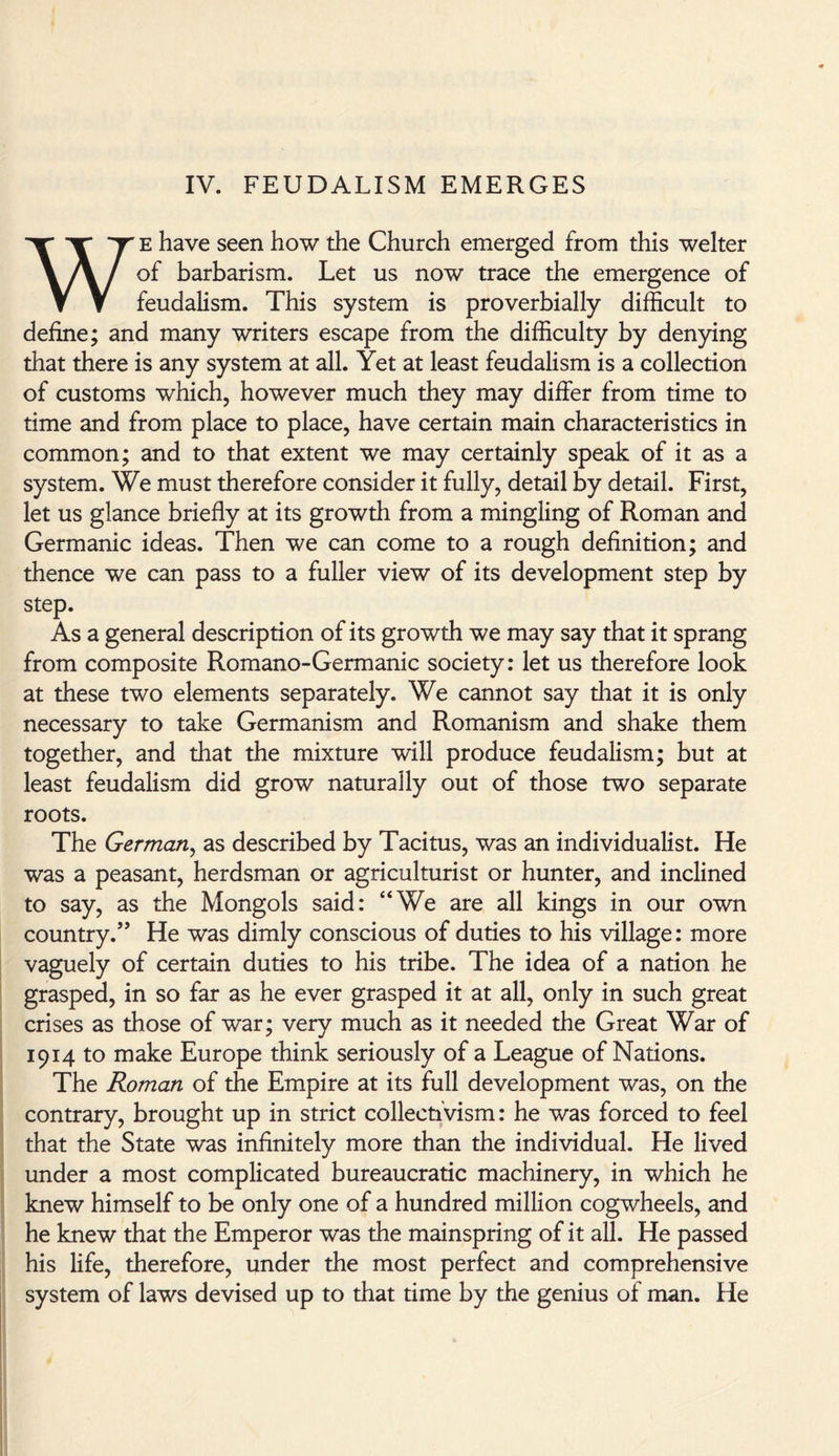 IV. FEUDALISM EMERGES WE have seen how the Church emerged from this welter of barbarism. Let us now trace the emergence of feudalism. This system is proverbially difficult to define; and many writers escape from the difficulty by denying that there is any system at all. Yet at least feudalism is a collection of customs which, however much they may differ from time to time and from place to place, have certain main characteristics in common; and to that extent we may certainly speak of it as a system. We must therefore consider it fully, detail by detail. First, let us glance briefly at its growth from a mingling of Roman and Germanic ideas. Then we can come to a rough definition; and thence we can pass to a fuller view of its development step by step. As a general description of its growth we may say that it sprang from composite Romano-Germanic society: let us therefore look at these two elements separately. We cannot say that it is only necessary to take Germanism and Romanism and shake them together, and that the mixture will produce feudalism; but at least feudalism did grow naturally out of those two separate roots. The German, as described by Tacitus, was an individualist. He was a peasant, herdsman or agriculturist or hunter, and inclined to say, as the Mongols said: “We are all kings in our own country.” He was dimly conscious of duties to his village: more vaguely of certain duties to his tribe. The idea of a nation he grasped, in so far as he ever grasped it at all, only in such great crises as those of war; very much as it needed the Great War of 1914 to make Europe think seriously of a League of Nations. The Roman of the Empire at its full development was, on the contrary, brought up in strict collectivism: he was forced to feel that the State was infinitely more than the individual. He lived under a most complicated bureaucratic machinery, in which he knew himself to be only one of a hundred million cogwheels, and he knew that the Emperor was the mainspring of it all. He passed his life, therefore, under the most perfect and comprehensive system of laws devised up to that time by the genius of man. He