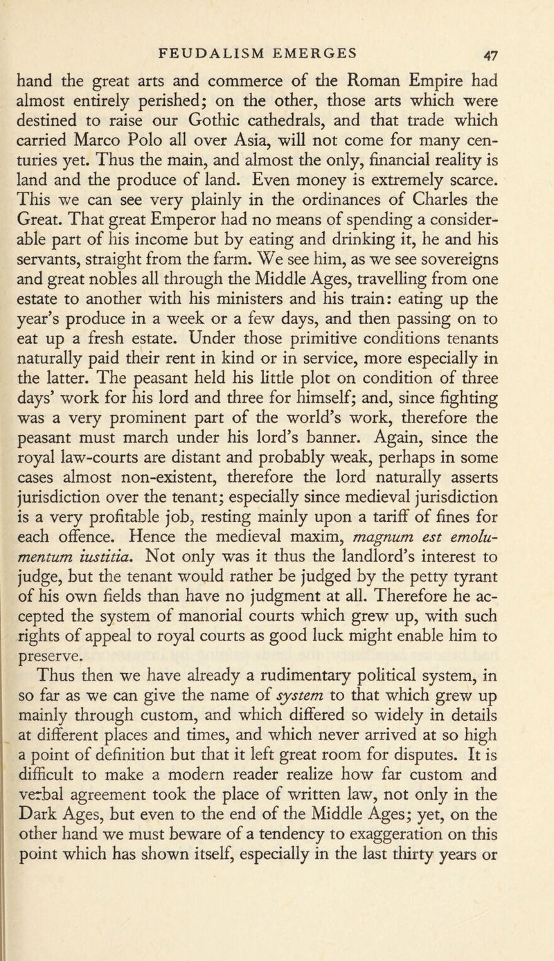 hand the great arts and commerce of the Roman Empire had almost entirely perished; on the other, those arts which were destined to raise our Gothic cathedrals, and that trade which carried Marco Polo all over Asia, will not come for many cen¬ turies yet. Thus the main, and almost the only, financial reality is land and the produce of land. Even money is extremely scarce. This we can see very plainly in the ordinances of Charles the Great. That great Emperor had no means of spending a consider¬ able part of his income but by eating and drinking it, he and his servants, straight from the farm. We see him, as we see sovereigns and great nobles all through the Middle Ages, travelling from one estate to another with his ministers and his train: eating up the year’s produce in a week or a few days, and then passing on to eat up a fresh estate. Under those primitive conditions tenants naturally paid their rent in kind or in service, more especially in the latter. The peasant held his little plot on condition of three days’ work for his lord and three for himself; and, since fighting was a very prominent part of the world’s work, therefore the peasant must march under his lord’s banner. Again, since the royal law-courts are distant and probably weak, perhaps in some cases almost non-existent, therefore the lord naturally asserts jurisdiction over the tenant; especially since medieval jurisdiction is a very profitable job, resting mainly upon a tariff of fines for each offence. Hence the medieval maxim, magnum est emolu- mentum iustitia. Not only was it thus the landlord’s interest to judge, but the tenant would rather be judged by the petty tyrant of his own fields than have no judgment at all. Therefore he ac¬ cepted the system of manorial courts which grew up, with such rights of appeal to royal courts as good luck might enable him to preserve. Thus then we have already a rudimentary political system, in so far as we can give the name of system to that which grew up mainly through custom, and which differed so widely in details at different places and times, and which never arrived at so high a point of definition but that it left great room for disputes. It is difficult to make a modern reader realize how far custom and verbal agreement took the place of written law, not only in the Dark Ages, but even to the end of the Middle Ages; yet, on the other hand we must beware of a tendency to exaggeration on this point which has shown itself, especially in the last thirty years or