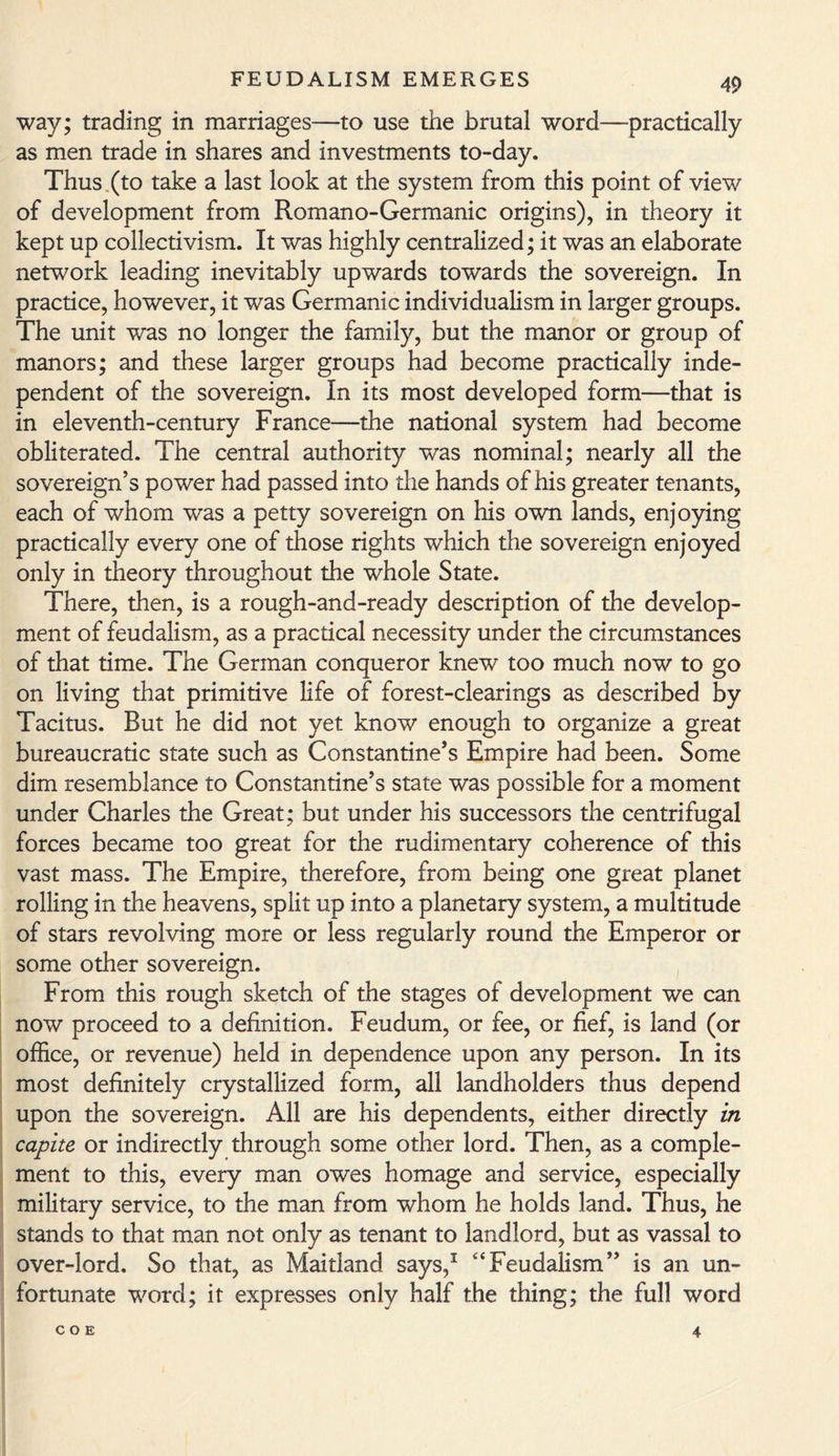 way; trading in marriages—to use the brutal word—practically as men trade in shares and investments to-day. Thus (to take a last look at the system from this point of view of development from Romano-Germanic origins), in theory it kept up collectivism. It was highly centralized; it was an elaborate network leading inevitably upwards towards the sovereign. In practice, however, it was Germanic individualism in larger groups. The unit was no longer the family, but the manor or group of manors; and these larger groups had become practically inde¬ pendent of the sovereign. In its most developed form—that is in eleventh-century France—the national system had become obliterated. The central authority was nominal; nearly all the sovereign’s power had passed into the hands of his greater tenants, each of whom was a petty sovereign on his own lands, enjoying practically every one of those rights which the sovereign enjoyed only in theory throughout the whole State. There, then, is a rough-and-ready description of the develop¬ ment of feudalism, as a practical necessity under the circumstances of that time. The German conqueror knew too much now to go on living that primitive life of forest-clearings as described by Tacitus. But he did not yet know enough to organize a great bureaucratic state such as Constantine’s Empire had been. Some dim resemblance to Constantine’s state was possible for a moment under Charles the Great; but under his successors the centrifugal forces became too great for the rudimentary coherence of this vast mass. The Empire, therefore, from being one great planet rolling in the heavens, split up into a planetary system, a multitude of stars revolving more or less regularly round the Emperor or some other sovereign. From this rough sketch of the stages of development we can now proceed to a definition. Feudum, or fee, or fief, is land (or office, or revenue) held in dependence upon any person. In its most definitely crystallized form, all landholders thus depend upon the sovereign. All are his dependents, either directly in capite or indirectly through some other lord. Then, as a comple¬ ment to this, every man owes homage and service, especially military service, to the man from whom he holds land. Thus, he stands to that man not only as tenant to landlord, but as vassal to over-lord. So that, as Maitland says,1 “Feudalism” is an un¬ fortunate word; it expresses only half the thing; the full word COE 4