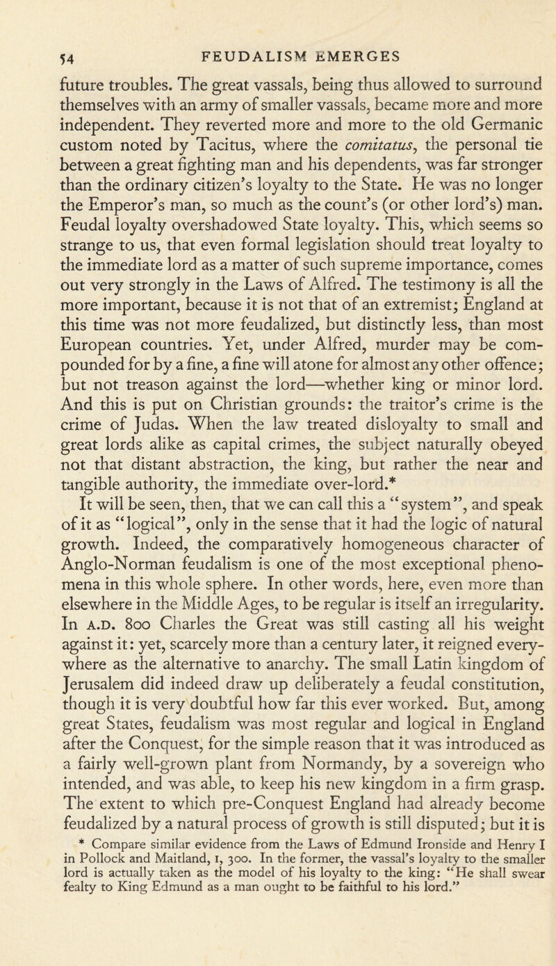 future troubles. The great vassals, being thus allowed to surround themselves with an army of smaller vassals, became more and more independent. They reverted more and more to the old Germanic custom noted by Tacitus, where the comitatus, the personal tie between a great fighting man and his dependents, was far stronger than the ordinary citizen's loyalty to the State. He was no longer the Emperor's man, so much as the count's (or other lord's) man. Feudal loyalty overshadowed State loyalty. This, which seems so strange to us, that even formal legislation should treat loyalty to the immediate lord as a matter of such supreme importance, comes out very strongly in the Laws of Alfred. The testimony is all the more important, because it is not that of an extremist; England at this time was not more feudalized, but distinctly less, than most European countries. Yet, under Alfred, murder may be com¬ pounded for by a fine, a fine will atone for almost any other offence; but not treason against the lord—whether king or minor lord. And this is put on Christian grounds: the traitor's crime is the crime of Judas. When the law treated disloyalty to small and great lords alike as capital crimes, the subject naturally obeyed not that distant abstraction, the king, but rather the near and tangible authority, the immediate over-lord.* It will be seen, then, that we can call this a “system, and speak of it as “logical, only in the sense that it had the logic of natural growth. Indeed, the comparatively homogeneous character of Anglo-Norman feudalism is one of the most exceptional pheno¬ mena in this whole sphere. In other words, here, even more than elsewhere in the Middle Ages, to be regular is itself an irregularity. In a.d. 800 Charles the Great was still casting all his weight against it: yet, scarcely more than a century later, it reigned every¬ where as the alternative to anarchy. The small Latin kingdom of Jerusalem did indeed draw up deliberately a feudal constitution, though it is very doubtful how far this ever worked. But, among great States, feudalism was most regular and logical in England after the Conquest, for the simple reason that it was introduced as a fairly well-grown plant from Normandy, by a sovereign who intended, and was able, to keep his new kingdom in a firm grasp. The extent to which pre-Conquest England had already become feudalized by a natural process of growth is still disputed; but it is * Compare similar evidence from the Laws of Edmund Ironside and Henry I in Pollock and Maitland, 1, 300. In the former, the vassal’s loyalty to the smaller lord is actually taken as the model of his loyalty to the king: ‘‘He shall swear fealty to King Edmund as a man ought to be faithful to his lord.”