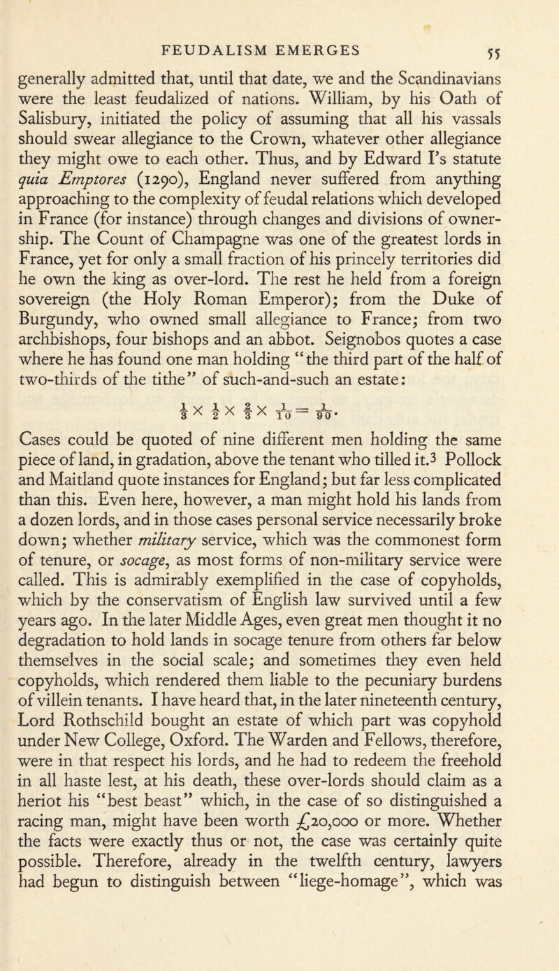 generally admitted that, until that date, we and the Scandinavians were the least feudalized of nations. William, by his Oath of Salisbury, initiated the policy of assuming that all his vassals should swear allegiance to the Crown, whatever other allegiance they might owe to each other. Thus, and by Edward I’s statute quia Emptores (1290), England never suffered from anything approaching to the complexity of feudal relations which developed in France (for instance) through changes and divisions of owner¬ ship. The Count of Champagne was one of the greatest lords in France, yet for only a small fraction of his princely territories did he own the king as over-lord. The rest he held from a foreign sovereign (the Holy Roman Emperor); from the Duke of Burgundy, who owned small allegiance to France; from two archbishops, four bishops and an abbot. Seignobos quotes a case where he has found one man holding “the third part of the half of two-thirds of the tithe” of such-and-such an estate: JL v ly .a v 1 — x 3 ' 2 3 A 10 90* Cases could be quoted of nine different men holding the same piece of land, in gradation, above the tenant who tilled it.3 Pollock and Maitland quote instances for England; but far less complicated than this. Even here, however, a man might hold his lands from a dozen lords, and in those cases personal service necessarily broke down; whether military service, which was the commonest form of tenure, or socage, as most forms of non-military service were called. This is admirably exemplified in the case of copyholds, which by the conservatism of English law survived until a few years ago. In the later Middle Ages, even great men thought it no degradation to hold lands in socage tenure from others far below themselves in the social scale; and sometimes they even held copyholds, which rendered them liable to the pecuniary burdens of villein tenants. I have heard that, in the later nineteenth century, Lord Rothschild bought an estate of which part was copyhold under New College, Oxford. The Warden and Fellows, therefore, were in that respect his lords, and he had to redeem the freehold in all haste lest, at his death, these over-lords should claim as a heriot his “best beast” which, in the case of so distinguished a racing man, might have been worth £20,000 or more. Whether the facts were exactly thus or not, the case was certainly quite possible. Therefore, already in the twelfth century, lawyers had begun to distinguish between “liege-homage”, which was