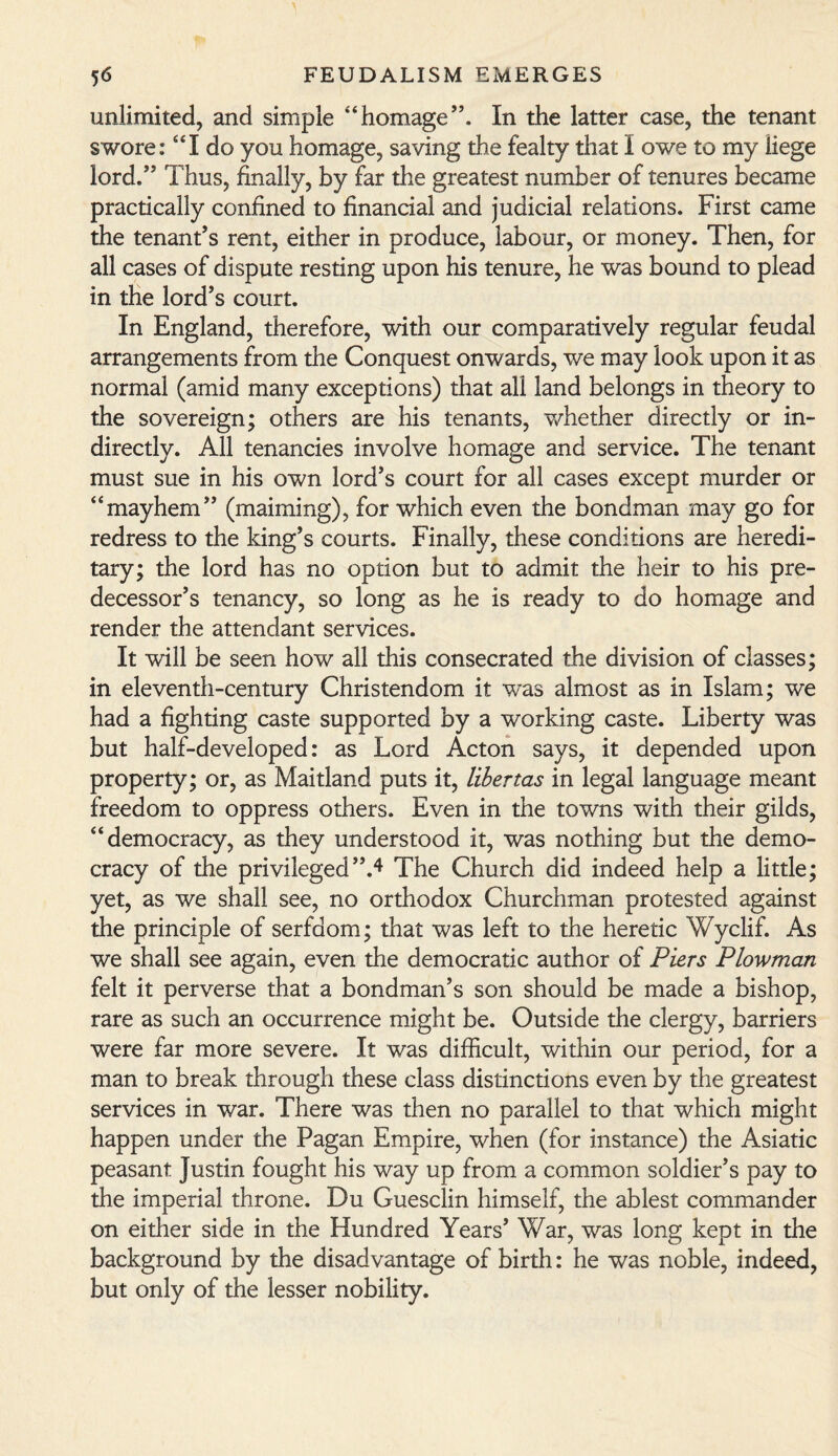 unlimited, and simple “homage”. In the latter case, the tenant swore: “I do you homage, saving the fealty that I owe to my liege lord.” Thus, finally, by far the greatest number of tenures became practically confined to financial and judicial relations. First came the tenant’s rent, either in produce, labour, or money. Then, for all cases of dispute resting upon his tenure, he was bound to plead in the lord’s court. In England, therefore, with our comparatively regular feudal arrangements from the Conquest onwards, we may look upon it as normal (amid many exceptions) that all land belongs in theory to the sovereign; others are his tenants, whether directly or in¬ directly. All tenancies involve homage and service. The tenant must sue in his own lord’s court for all cases except murder or “mayhem” (maiming), for which even the bondman may go for redress to the king’s courts. Finally, these conditions are heredi¬ tary; the lord has no option but to admit the heir to his pre¬ decessor’s tenancy, so long as he is ready to do homage and render the attendant services. It will be seen how all this consecrated the division of classes; in eleventh-century Christendom it wras almost as in Islam; we had a fighting caste supported by a working caste. Liberty was but half-developed: as Lord Acton says, it depended upon property; or, as Maitland puts it, libertas in legal language meant freedom to oppress others. Even in the towns with their gilds, “democracy, as they understood it, was nothing but the demo¬ cracy of the privileged”.4 The Church did indeed help a little; yet, as we shall see, no orthodox Churchman protested against the principle of serfdom; that was left to the heretic Wyclif. As we shall see again, even the democratic author of Piers Plowman felt it perverse that a bondman’s son should be made a bishop, rare as such an occurrence might be. Outside the clergy, barriers were far more severe. It was difficult, within our period, for a man to break through these class distinctions even by the greatest services in war. There was then no parallel to that which might happen under the Pagan Empire, when (for instance) the Asiatic peasant Justin fought his way up from a common soldier’s pay to the imperial throne. Du Guesclin himself, the ablest commander on either side in the Hundred Years’ War, was long kept in the background by the disadvantage of birth: he was noble, indeed, but only of the lesser nobility.
