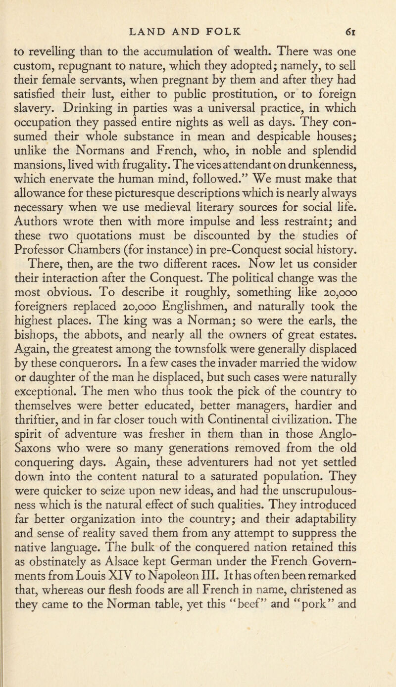 to revelling than to the accumulation of wealth. There was one custom, repugnant to nature, which they adopted; namely, to sell their female servants, when pregnant by them and after they had satisfied their lust, either to public prostitution, or to foreign slavery. Drinking in parties was a universal practice, in which occupation they passed entire nights as well as days. They con¬ sumed their whole substance in mean and despicable houses; unlike the Normans and French, who, in noble and splendid mansions, lived with frugality. The vices attendant on drunkenness, which enervate the human mind, followed.” We must make that allowance for these picturesque descriptions which is nearly always necessary when we use medieval literary sources for social life. Authors wrote then with more impulse and less restraint; and these two quotations must be discounted by the studies of Professor Chambers (for instance) in pre-Conquest social history. There, then, are the two different races. Now let us consider their interaction after the Conquest. The political change was the most obvious. To describe it roughly, something like 20,000 foreigners replaced 20,000 Englishmen, and naturally took the highest places. The king was a Norman; so were the earls, the bishops, the abbots, and nearly all the owners of great estates. Again, the greatest among the townsfolk were generally displaced by these conquerors. In a few cases the invader married the widow or daughter of the man he displaced, but such cases were naturally exceptional. The men who thus took the pick of the country to themselves were better educated, better managers, hardier and thriftier, and in far closer touch with Continental civilization. The spirit of adventure was fresher in them than in those Anglo- Saxons who were so many generations removed from the old conquering days. Again, these adventurers had not yet settled down into the content natural to a saturated population. They were quicker to seize upon new ideas, and had the unscrupulous¬ ness which is the natural effect of such qualities. They introduced far better organization into the country; and their adaptability and sense of reality saved them from any attempt to suppress the native language. The bulk of the conquered nation retained this as obstinately as Alsace kept German under the French Govern¬ ments from Louis XIV to Napoleon III. It has often been remarked that, whereas our flesh foods are all French in name, christened as they came to the Norman table, yet this “beef” and “pork” and