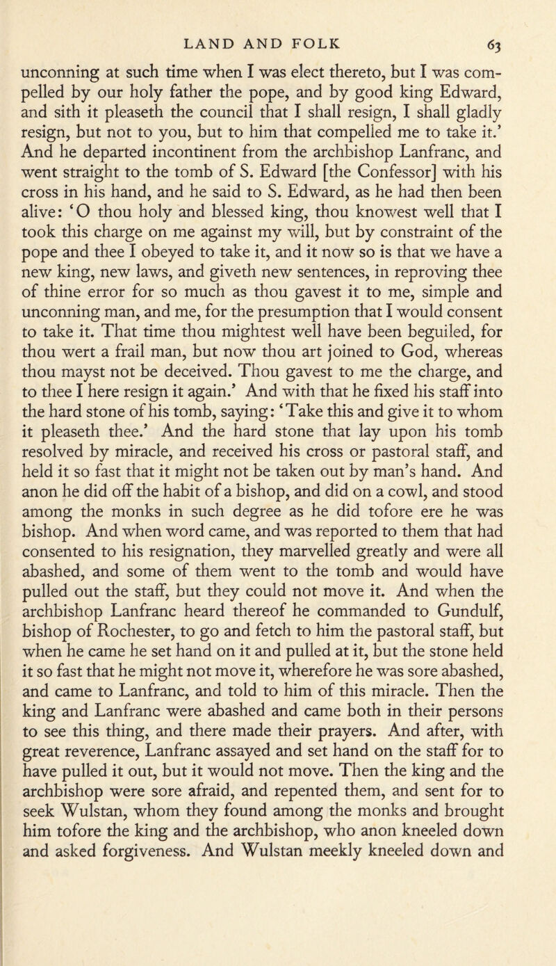 unconning at such time when I was elect thereto, but I was com¬ pelled by our holy father the pope, and by good king Edward, and sith it pleaseth the council that I shall resign, I shall gladly resign, but not to you, but to him that compelled me to take it.’ And he departed incontinent from the archbishop Lanfranc, and went straight to the tomb of S. Edward [the Confessor] with his cross in his hand, and he said to S. Edward, as he had then been alive: ‘ O thou holy and blessed king, thou knowest well that I took this charge on me against my will, but by constraint of the pope and thee I obeyed to take it, and it now so is that we have a new king, new laws, and giveth new sentences, in reproving thee of thine error for so much as thou gavest it to me, simple and unconning man, and me, for the presumption that I would consent to take it. That time thou mightest well have been beguiled, for thou wert a frail man, but now thou art joined to God, whereas thou mayst not be deceived. Thou gavest to me the charge, and to thee I here resign it again.’ And with that he fixed his staff into the hard stone of his tomb, saying: ‘Take this and give it to whom it pleaseth thee.’ And the hard stone that lay upon his tomb resolved by miracle, and received his cross or pastoral staff, and held it so fast that it might not be taken out by man’s hand. And anon he did off the habit of a bishop, and did on a cowl, and stood among the monks in such degree as he did tofore ere he was bishop. And when word came, and was reported to them that had consented to his resignation, they marvelled greatly and were all abashed, and some of them went to the tomb and would have pulled out the staff, but they could not move it. And when the archbishop Lanfranc heard thereof he commanded to Gundulf, bishop of Rochester, to go and fetch to him the pastoral staff, but when he came he set hand on it and pulled at it, but the stone held it so fast that he might not move it, wherefore he was sore abashed, and came to Lanfranc, and told to him of this miracle. Then the king and Lanfranc were abashed and came both in their persons to see this thing, and there made their prayers. And after, with great reverence, Lanfranc assayed and set hand on the staff for to have pulled it out, but it would not move. Then the king and the archbishop were sore afraid, and repented them, and sent for to seek Wulstan, whom they found among the monks and brought him tofore the king and the archbishop, who anon kneeled down and asked forgiveness. And Wulstan meekly kneeled down and