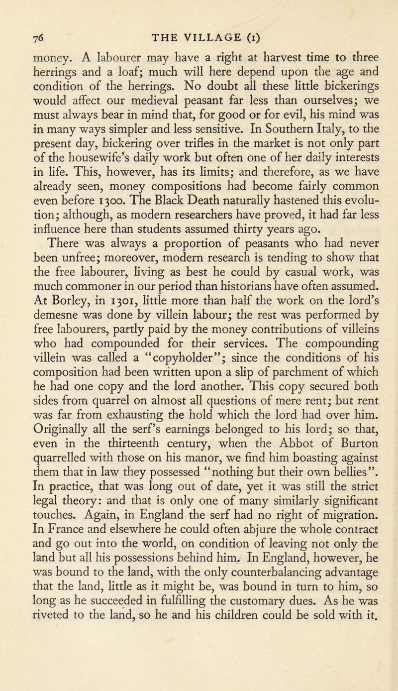 money. A labourer may have a right at harvest time to three herrings and a loaf; much will here depend upon the age and condition of the herrings. No doubt all these little bickerings would affect our medieval peasant far less than ourselves; we must always bear in mind that, for good or for evil, his mind was in many ways simpler and less sensitive. In Southern Italy, to the present day, bickering over trifles in the market is not only part of the housewife’s daily work but often one of her daily interests in life. This, however, has its limits; and therefore, as we have already seen, money compositions had become fairly common even before 1300. The Black Death naturally hastened this evolu¬ tion ; although, as modern researchers have proved, it had far less influence here than students assumed thirty years ago. There was always a proportion of peasants who had never been unfree; moreover, modern research is tending to show that the free labourer, living as best he could by casual work, was much commoner in our period than historians have often assumed. At Borley, in 1301, little more than half the work on the lord’s demesne was done by villein labour; the rest was performed by free labourers, partly paid by the money contributions of villeins who had compounded for their services. The compounding villein was called a “copyholder”; since the conditions of his composition had been written upon a slip of parchment of which he had one copy and the lord another. This copy secured both sides from quarrel on almost all questions of mere rent; but rent was far from exhausting the hold which the lord had over him. Originally all the serf’s earnings belonged to his lord; so that, even in the thirteenth century, when the Abbot of Burton quarrelled with those on his manor, we find him boasting against them that in law they possessed “nothing but their own bellies”. In practice, that was long out of date, yet it was still the strict legal theory: and that is only one of many similarly significant touches. Again, in England the serf had no right of migration. In France and elsewhere he could often abjure the whole contract and go out into the world, on condition of leaving not only the land but all his possessions behind him. In England, however, he was bound to the land, with the only counterbalancing advantage that the land, little as it might be, was bound in turn to him, so long as he succeeded in fulfilling the customary dues. As he was riveted to the land, so he and his children could be sold with it.