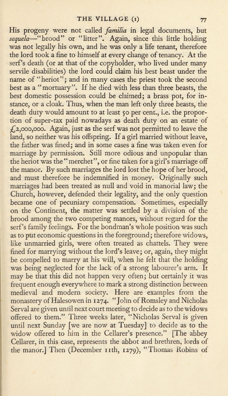 His progeny were not called familia in legal documents, but sequela—“brood’’ or “litter”. Again, since this little holding was not legally his own, and he was only a life tenant, therefore the lord took a fine to himself at every change of tenancy. At the serf’s death (or at that of the copyholder, who lived under many servile disabilities) the lord could claim his best beast under the name of “heriot”; and in many cases the priest took the second best as a “mortuary”. If he died with less than three beasts, the best domestic possession could be claimed; a brass pot, for in¬ stance, or a cloak. Thus, when the man left only three beasts, the death duty would amount to at least 50 per cent., i.e. the propor¬ tion of super-tax paid nowadays as death duty on an estate of £2,000,000. Again, just as the serf was not permitted to leave the land, so neither was his offspring. If a girl married without leave, the father was fined; and in some cases a fine was taken even for marriage by permission. Still more odious and unpopular than the heriot was the “ merchet”, or fine taken for a girl’s marriage off the manor. By such marriages the lord lost the hope of her brood, and must therefore be indemnified in money. Originally such marriages had been treated as null and void in manorial law; the Church, however, defended their legality, and the only question became one of pecuniary compensation. Sometimes, especially on the Continent, the matter was settled by a division of the brood among the two competing manors, without regard for the serf’s family feelings. For the bondman’s whole position was such as to put economic questions in the foreground; therefore widows, like unmarried girls, were often treated as chattels. They were fined for marrying without the lord’s leave; or, again, they might be compelled to marry at his will, when he felt that the holding was being neglected for the lack of a strong labourer’s arm. It may be that this did not happen very often; but certainly it was frequent enough everywhere to mark a strong distinction between medieval and modern society. Here are examples from the monastery of Halesowen in 1274. 4 4 John of Romsley and Nicholas Serval are given until next court meeting to decide as to the widows offered to them.” Three weeks later, “Nicholas Serval is given until next Sunday [we are now at Tuesday] to decide as to the widow offered to him in the Cellarer’s presence.” [The abbey Cellarer, in this case, represents the abbot and brethren, lords of the manor.] Then (December nth, 1279), “Thomas Robins of