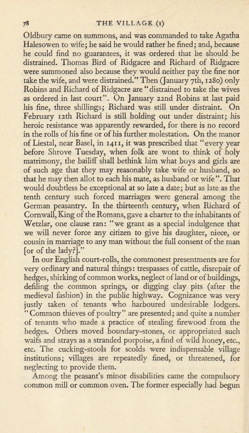 Oldbury came on summons, and was commanded to take Agatha Halesowen to wife; he said he would rather be fined; and, because he could find no guarantees, it was ordered that he should be distrained. Thomas Bird of Ridgacre and Richard of Ridgacre were summoned also because they would neither pay the fine nor take the wife, and were distrained/* Then (January yth, 1280) only Robins and Richard of Ridgacre are “distrained to take the wives as ordered in last court’5. On January 22nd Robins at last paid his fine, three shillings; Richard was still under distraint. On February 12th Richard is still holding out under distraint; his heroic resistance was apparently rewarded, for there is no record in the rolls of his fine or of his further molestation. On the manor of Liestal, near Basel, in 1411, it was prescribed that “every year before Shrove Tuesday, when folk are wont to think of holy matrimony, the bailiff shall bethink him what boys and girls are of such age that they may reasonably take wife or husband, so that he may then allot to each his mate, as husband or wife”. That would doubtless be exceptional at so late a date; but as late as the tenth century such forced marriages were general among the German peasantry. In the thirteenth century, when Richard of Cornwall, King of the Romans, gave a charter to the inhabitants of Wetzlar, one clause ran: “we grant as a special indulgence that we will never force any citizen to give his daughter, niece, or cousin in marriage to any man without the full consent of the man [or of the lady?].” In our English court-rolls, the commonest presentments are for very ordinary and natural things: trespasses of cattle, disrepair of hedges, shirking of common works, neglect of land or of buildings, defiling the common springs, or digging clay pits (after the medieval fashion) in the public highway. Cognizance was very justly taken of tenants who harboured undesirable lodgers. “ Common thieves of poultry” are presented; and quite a number of tenants who made a practice of stealing firewood from the hedges. Others moved boundary-stones, or appropriated such waifs and strays as a stranded porpoise, a find of wild honey, etc., etc. The cucking-stools for scolds were indispensable village institutions; villages are repeatedly fined, or threatened, for neglecting to provide them. Among the peasant’s minor disabilities came the compulsory common mill or common oven. The former especially had begun