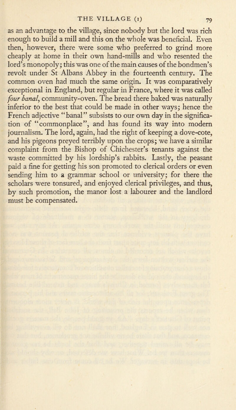 as an advantage to the village, since nobody but the lord was rich enough to build a mill and this on the whole was beneficial. Even then, however, there were some who preferred to grind more cheaply at home in their own hand-mills and who resented the lord’s monopoly; this was one of the main causes of the bondmen’s revolt under St Albans Abbey in the fourteenth century. The common oven had much the same origin. It wras comparatively exceptional in England, but regular in France, where it was called four banal, community-oven. The bread there baked was naturally inferior to the best that could be made in other ways; hence the French adjective “banal” subsists to our own day in the significa¬ tion of “commonplace”, and has found its way into modem journalism. The lord, again, had the right of keeping a dove-cote, and his pigeons preyed terribly upon the crops; we have a similar complaint from the Bishop of Chichester’s tenants against the waste committed by his lordship’s rabbits. Lastly, the peasant paid a fine for getting his son promoted to clerical orders or even sending him to a grammar school or university; for there the scholars were tonsured, and enjoyed clerical privileges, and thus, by such promotion, the manor lost a labourer and the landlord must be compensated.