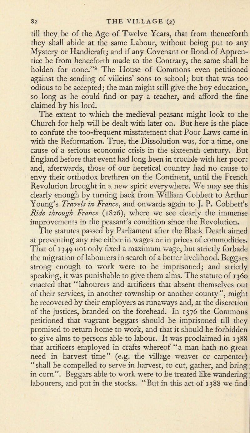 till they be of the Age of Twelve Years, that from thenceforth they shall abide at the same Labour, without being put to any Mystery or Handicraft; and if any Covenant or Bond of Appren¬ tice be from henceforth made to the Contrary, the same shall be holden for none.’52 The House of Commons even petitioned against the sending of villeins’ sons to school; but that was too odious to be accepted; the man might still give the boy education, so long as he could find or pay a teacher, and afford the fine claimed by his lord. The extent to which the medieval peasant might look to the Church for help will be dealt with later on. But here is the place to confute the too-frequent misstatement that Poor Law~s came in with the Reformation. True, the Dissolution was, for a time, one cause of a serious economic crisis in the sixteenth century. But England before that event had long been in trouble with her poor: and, afterwards, those of our heretical country had no cause to envy their orthodox brethren on the Continent, until the French Revolution brought in a new spirit everywhere. We may see this clearly enough by turning back from William Cobbett to Arthur Young’s Travels in France, and onwards again to J. P. Cobbett’s Ride through France (1826), where we see clearly the immense improvements in the peasant’s condition since the Revolution. The statutes passed by Parliament after the Black Death aimed at preventing any rise either in wages or in prices of commodities. That of 1349 not only fixed a maximum wage, but strictly forbade the migration of labourers in search of a better livelihood. Beggars strong enough to work were to be imprisoned; and strictly speaking, it was punishable to give them alms. The statute of 1360 enacted that “labourers and artificers that absent themselves out of their services, in another township or another county”, might be recovered by their employers as runaways and, at the discretion of the justices, branded on the forehead. In 1376 the Commons petitioned that vagrant beggars should be imprisoned till they promised to return home to work, and that it should be forbidden to give alms to persons able to labour. It was proclaimed in 1388 that artificers employed in crafts whereof “a man hath no great need in harvest time” (e.g. the village weaver or carpenter) “shall be compelled to serve in harvest, to cut, gather, and bring in corn ”. Beggars able to work were to be treated like wandering labourers, and put in the stocks. “But in this act of 1388 we find