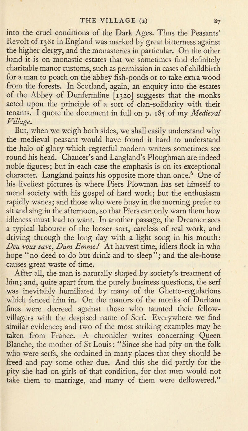 into the cruel conditions of the Dark Ages. Thus the Peasants’ Revolt of 1381 in England was marked by great bitterness against the higher clergy, and the monasteries in particular. On the other hand it is on monastic estates that we sometimes find definitely charitable manor customs, such as permission in cases of childbirth for a man to poach on the abbey fish-ponds or to take extra wood from the forests. In Scotland, again, an enquiry into the estates of the Abbey of Dunfermline [1320] suggests that the monks acted upon the principle of a sort of clan-solidarity with their tenants. I quote the document in full on p. 185 of my Medieval Village. But, when we weigh both sides, we shall easily understand why the medieval peasant would have found it hard to understand the halo of glory which regretful modern writers sometimes see round his head. Chaucer’s and Langland’s Ploughman are indeed noble figures; but in each case the emphasis is on its exceptional character. Langland paints his opposite more than once.6 One of his liveliest pictures is where Piers Plowman has set himself to mend society with his gospel of hard work; but the enthusiasm rapidly wanes; and those who were busy in the morning prefer to sit and sing in the afternoon, so that Piers can only warn them how idleness must lead to want. In another passage, the Dreamer sees a typical labourer of the looser sort, careless of real work, and driving through the long day with a light song in his mouth: Deu vous save, Dam Emme! At harvest time, idlers flock in who hope “no deed to do but drink and to sleep”; and the ale-house causes great waste of time. After all, the man is naturally shaped by society’s treatment of him; and, quite apart from the purely business questions, the serf was inevitably humiliated by many of the Ghetto-regulations which fenced him in. On the manors of the monks of Durham fines were decreed against those who taunted their fellow- villagers with the despised name of Serf. Everywhere we find similar evidence; and two of the most striking examples may be taken from France. A chronicler writes concerning Queen Blanche, the mother of St Louis: “Since she had pity on the folk who were serfs, she ordained in many places that they should be freed and pay some other due. And this she did partly for the pity she had on girls of that condition, for that men would not take them to marriage, and many of them were deflowered.”