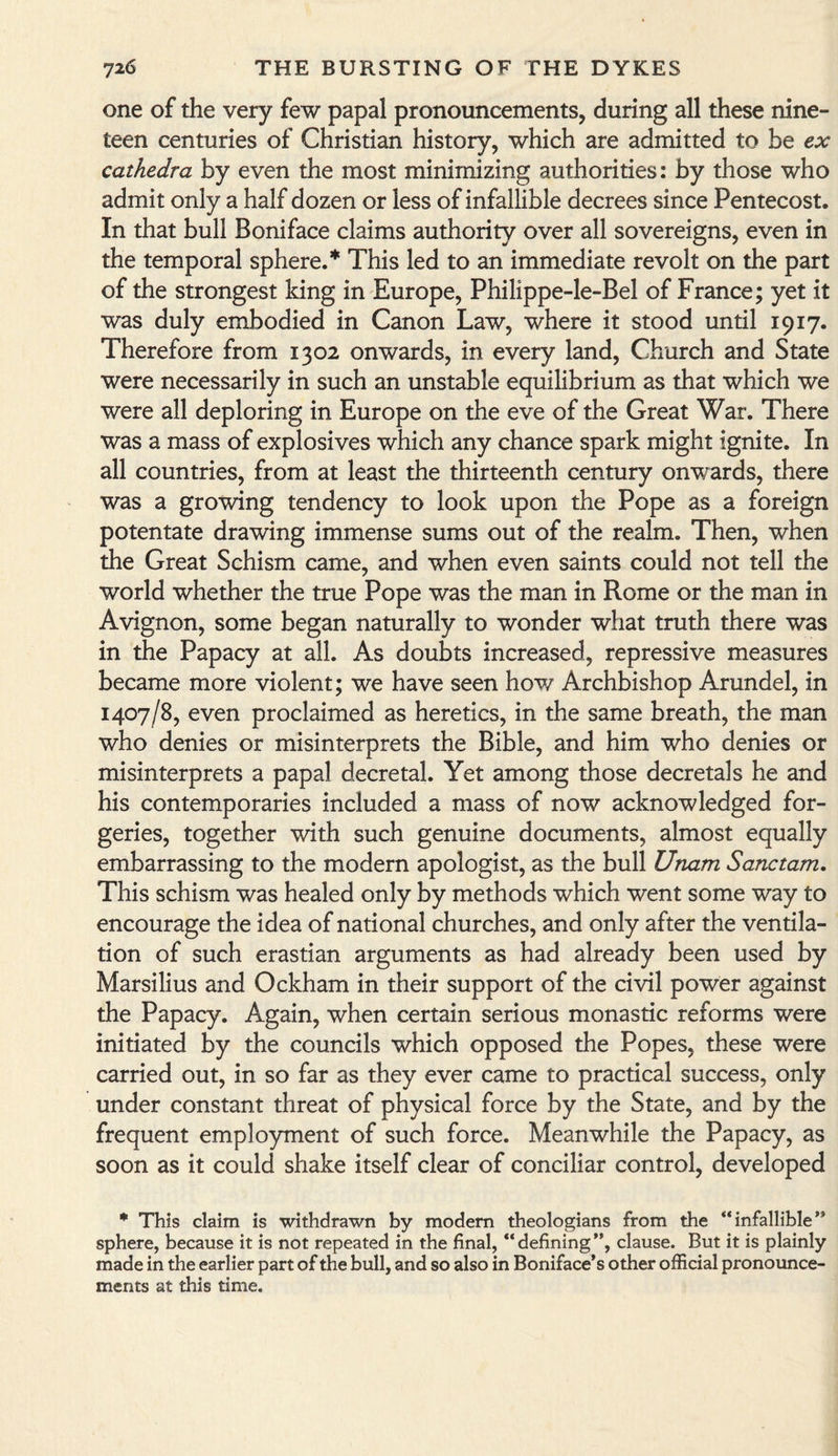 one of the very few papal pronouncements, during all these nine¬ teen centuries of Christian history, which are admitted to be ex cathedra by even the most minimizing authorities: by those who admit only a half dozen or less of infallible decrees since Pentecost. In that bull Boniface claims authority over all sovereigns, even in the temporal sphere.* This led to an immediate revolt on the part of the strongest king in Europe, Philippe-le-Bel of France; yet it was duly embodied in Canon Law, where it stood until 1917. Therefore from 1302 onwards, in every land, Church and State were necessarily in such an unstable equilibrium as that which we were all deploring in Europe on the eve of the Great War. There was a mass of explosives which any chance spark might ignite. In all countries, from at least the thirteenth century onwards, there was a growing tendency to look upon the Pope as a foreign potentate drawing immense sums out of the realm. Then, when the Great Schism came, and when even saints could not tell the world whether the true Pope was the man in Rome or the man in Avignon, some began naturally to wonder what truth there was in the Papacy at all. As doubts increased, repressive measures became more violent; we have seen how Archbishop Arundel, in 1407/8, even proclaimed as heretics, in the same breath, the man who denies or misinterprets the Bible, and him who denies or misinterprets a papal decretal. Yet among those decretals he and his contemporaries included a mass of now acknowledged for¬ geries, together with such genuine documents, almost equally embarrassing to the modern apologist, as the bull Unam Sanctam. This schism was healed only by methods which went some way to encourage the idea of national churches, and only after the ventila¬ tion of such erastian arguments as had already been used by Marsilius and Ockham in their support of the civil power against the Papacy. Again, when certain serious monastic reforms were initiated by the councils which opposed the Popes, these were carried out, in so far as they ever came to practical success, only under constant threat of physical force by the State, and by the frequent employment of such force. Meanwhile the Papacy, as soon as it could shake itself clear of conciliar control, developed * This claim is withdrawn by modem theologians from the “infallible” sphere, because it is not repeated in the final, “defining”, clause. But it is plainly made in the earlier part of the bull, and so also in Boniface’s other official pronounce¬ ments at this time.