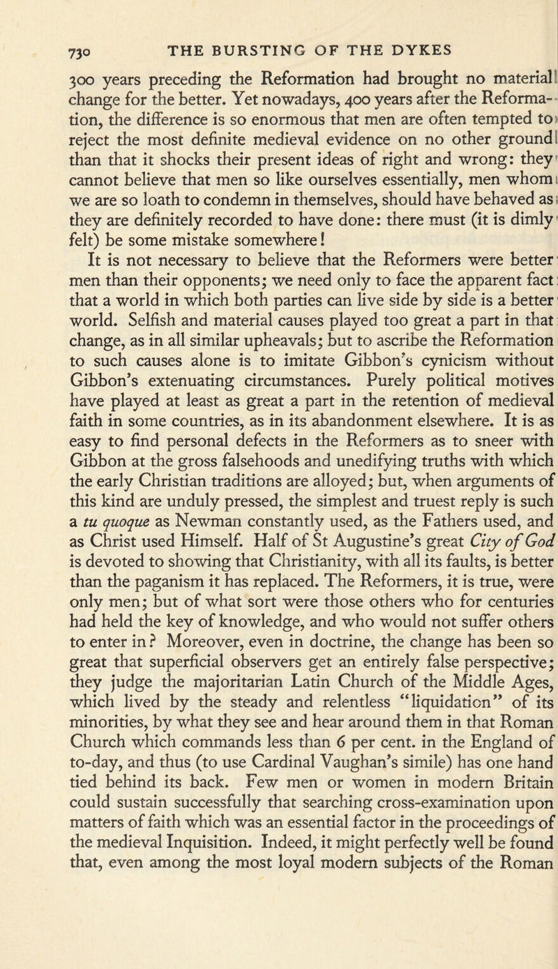 300 years preceding the Reformation had brought no material change for the better. Yet nowadays, 400 years after the Reforma¬ tion, the difference is so enormous that men are often tempted to > reject the most definite medieval evidence on no other ground; than that it shocks their present ideas of right and wrong: they cannot believe that men so like ourselves essentially, men whom 1 we are so loath to condemn in themselves, should have behaved as they are definitely recorded to have done: there must (it is dimly felt) be some mistake somewhere! It is not necessary to believe that the Reformers were better men than their opponents; we need only to face the apparent fact that a world in which both parties can live side by side is a better world. Selfish and material causes played too great a part in that change, as in all similar upheavals; but to ascribe the Reformation to such causes alone is to imitate Gibbon's cynicism without Gibbon’s extenuating circumstances. Purely political motives have played at least as great a part in the retention of medieval faith in some countries, as in its abandonment elsewhere. It is as easy to find personal defects in the Reformers as to sneer with Gibbon at the gross falsehoods and unedifying truths with which the early Christian traditions are alloyed; but, when arguments of this kind are unduly pressed, the simplest and truest reply is such a tu quoque as Newman constantly used, as the Fathers used, and as Christ used Himself. Half of St Augustine’s great City of God is devoted to showing that Christianity, with all its faults, is better than the paganism it has replaced. The Reformers, it is true, were only men; but of what sort were those others who for centuries had held the key of knowledge, and who would not suffer others to enter in ? Moreover, even in doctrine, the change has been so great that superficial observers get an entirely false perspective; they judge the majoritarian Latin Church of the Middle Ages, which lived by the steady and relentless “liquidation” of its minorities, by what they see and hear around them in that Roman Church which commands less than 6 per cent, in the England of to-day, and thus (to use Cardinal Vaughan’s simile) has one hand tied behind its back. Few men or women in modem Britain could sustain successfully that searching cross-examination upon matters of faith which was an essential factor in the proceedings of the medieval Inquisition. Indeed, it might perfectly well be found that, even among the most loyal modem subjects of the Roman