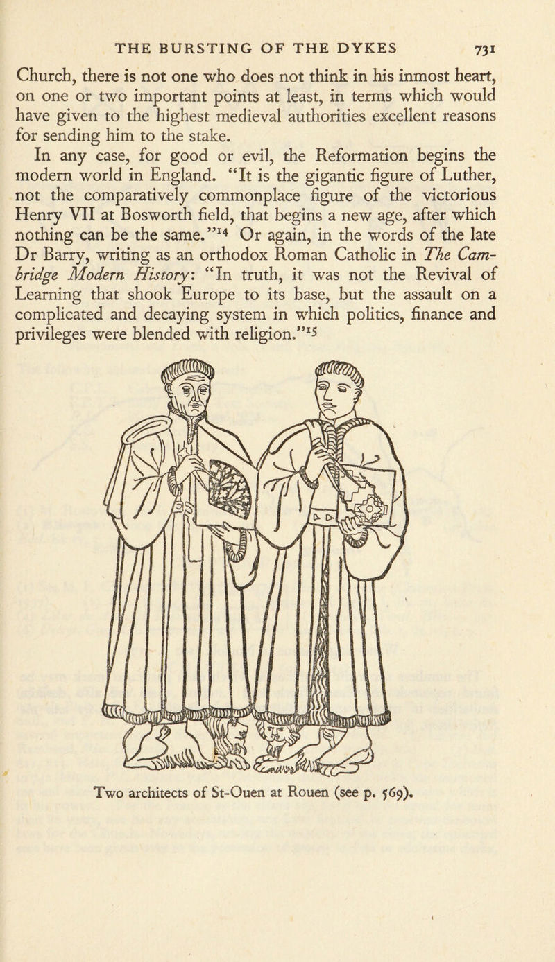 Church, there is not one who does not think in his inmost heart, on one or two important points at least, in terms which would have given to the highest medieval authorities excellent reasons for sending him to the stake. In any case, for good or evil, the Reformation begins the modem world in England. “It is the gigantic figure of Luther, not the comparatively commonplace figure of the victorious Henry VII at Bosworth field, that begins a new age, after which nothing can be the same.”14 Or again, in the words of the late Dr Barry, writing as an orthodox Roman Catholic in The Cam¬ bridge Modern History, “In truth, it was not the Revival of Learning that shook Europe to its base, but the assault on a complicated and decaying system in which politics, finance and privileges were blended with religion/'*1*