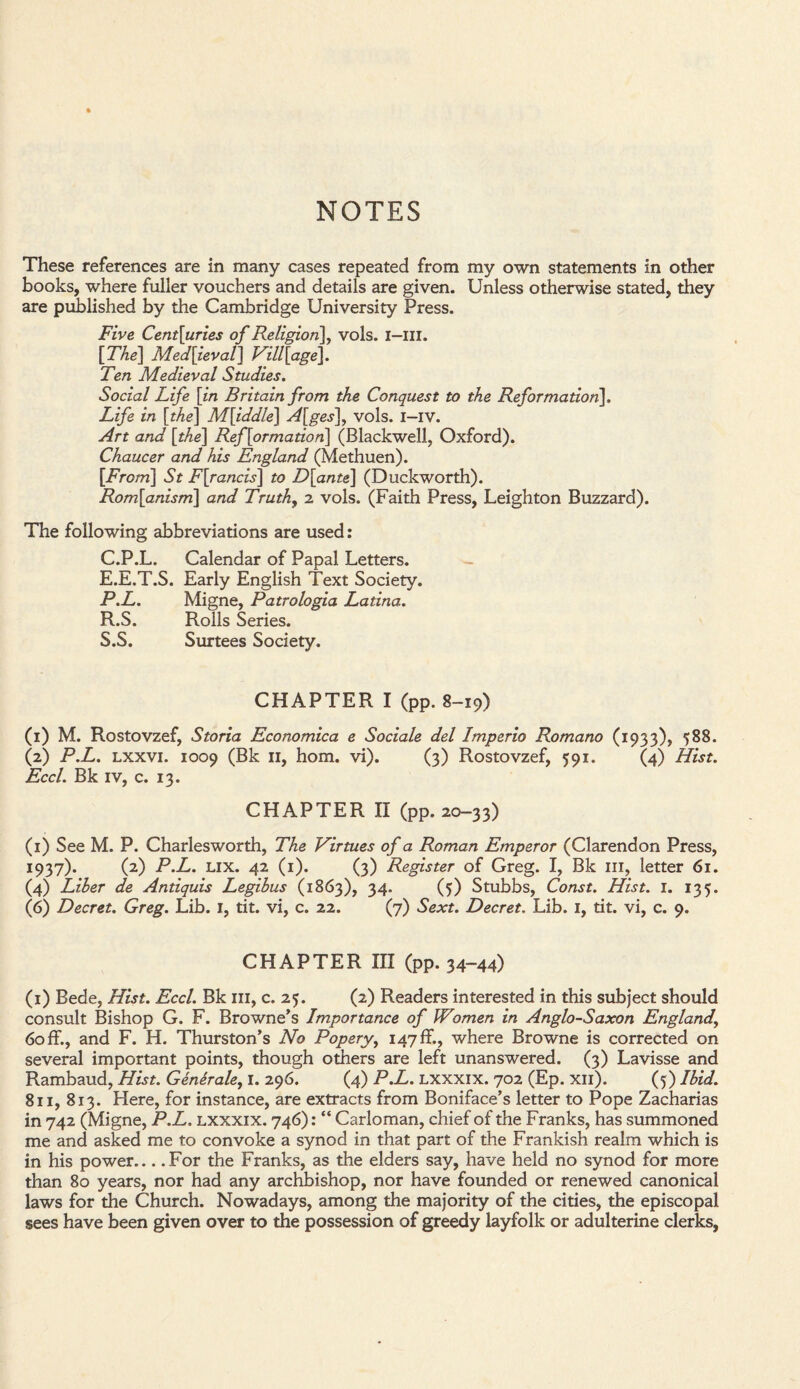 NOTES These references are in many cases repeated from my own statements in other books, where fuller vouchers and details are given. Unless otherwise stated, they are published by the Cambridge University Press. Five Cent[uries of Religion], vols. I—III. [The] Medieval] Village]. Ten Medieval Studies. Social Life [in Britain from the Conquest to the Reformation], Life in [the] M[iddle] A[ges\, vols. i-iv. Art and [the] Reformation] (Blackwell, Oxford). Chaucer and his England (Methuen). [From] St F[rancis] to D[ante] (Duckworth). Rom[anism] and Truth, 2 vols. (Faith Press, Leighton Buzzard). The following abbreviations are used: C.P.L. Calendar of Papal Letters. - E.E.T.S. Early English Text Society. P.L. Migne, Patrologia Latina. R. S. Rolls Series. S. S. Surtees Society. CHAPTER I (pp. 8-19) (1) M. Rostovzef, Storia Economica e Sociale del Imperio Romano (1933), 588. (2) P.L. lxxvi. 1009 (Bk 11, horn. vi). (3) Rostovzef, 591. (4) Hist. Eccl. Bk iv, c. 13. CHAPTER II (pp. 20-33) (1) See M. P. Charlesworth, The Virtues of a Roman Emperor (Clarendon Press, 1937). (2) P.L. lix. 42 (1). (3) Register of Greg. I, Bk ill, letter 61. (4) Liber de Antiquis Legibus (1863), 34. (5) Stubbs, Const. Hist. 1. 135. (6) Decret. Greg. Lib. I, tit. vi, c. 22. (7) Sext. Decret. Lib. 1, tit. vi, c. 9. CHAPTER III (pp. 34-44) (1) Bede, Hist. Eccl. Bk ill, c. 25. (2) Readers interested in this subject should consult Bishop G. F. Browne’s Importance of Women in Anglo-Saxon England, 60 ff., and F. H. Thurston’s No Popery, 147 ff., where Browne is corrected on several important points, though others are left unanswered. (3) Lavisse and Rambaud, Hist. Generale, I. 296. (4) P.L. lxxxix. 702 (Ep. xn). (5) Ibid. 811, 813. Here, for instance, are extracts from Boniface’s letter to Pope Zacharias in 742 (Migne, P.L. lxxxix. 746): “ Carloman, chief of the Franks, has summoned me and asked me to convoke a synod in that part of the Frankish realm which is in his power_For the Franks, as the elders say, have held no synod for more than 80 years, nor had any archbishop, nor have founded or renewed canonical laws for the Church. Nowadays, among the majority of the cities, the episcopal sees have been given over to the possession of greedy layfolk or adulterine clerks,