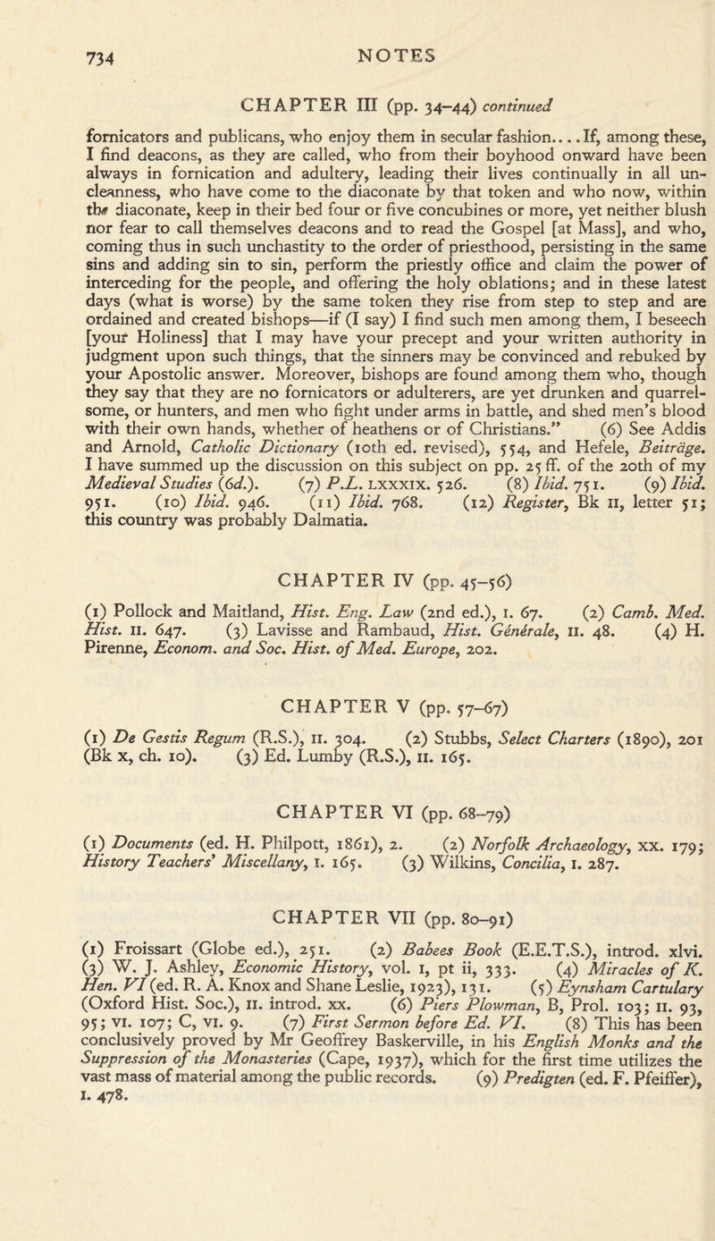 CHAPTER III (pp. 34—44) continued fornicators and publicans, who enjoy them in secular fashion,.. .If, among these, I find deacons, as they are called, who from their boyhood onward have been always in fornication and adultery, leading their lives continually in all un¬ cleanness, who have come to the diaconate by that token and who now, within thf diaconate, keep in dieir bed four or five concubines or more, yet neither blush nor fear to call themselves deacons and to read the Gospel [at Mass], and who, coming thus in such unchastity to the order of priesthood, persisting in the same sins and adding sin to sin, perform the priestly office and claim the power of interceding for the people, and offering the holy oblations; and in these latest days (what is worse) by the same token they rise from step to step and are ordained and created bishops—if (I say) I find such men among them, I beseech [your Holiness] that I may have your precept and your written authority in judgment upon such things, that the sinners may be convinced and rebuked by your Apostolic answer. Moreover, bishops are found among them who, though they say that they are no fornicators or adulterers, are yet drunken and quarrel¬ some, or hunters, and men who fight under arms in battle, and shed men’s blood with their own hands, whether of heathens or of Christians,” (6) See Addis and Arnold, Catholic Dictionary (10th ed. revised), 554, and Hefele, Beitrage. I have summed up the discussion on this subject on pp. 25 ff. of the 20th of my Medieval Studies (6d.). (7) P.L. LXXXIX. 526. (8) Ibid. 751. (9) Ibid. 951. (10) Ibid. 946. (11) Ibid. 768. (12) Register, Bk 11, letter 51; this country was probably Dalmatia. CHAPTER IV (pp. 45-56) (1) Pollock and Maitland, Hist. Eng. Law (2nd ed.), 1. 67. (2) Camb. Med. Hist. 11. 647. (3) Lavisse and Rambaud, Hist. Generale, 11. 48. (4) H. Pirenne, Econom. and Soc. Hist, of Med. Europe, 202. CHAPTER V (pp. 57-67) (1) De Gestis Regum (R.S.), 11. 304. (2) Stubbs, Select Charters (1890), 201 (Bk x, ch. 10). (3) Ed. Lumby (R.S.), 11. 165, CHAPTER VI (pp. 68-79) (1) Documents (ed. H. Philpott, 1861), 2. (2) Norfolk Archaeology, xx. 179; History Teachers* Miscellany, 1. 165. (3) Wilkins, Concilia, 1. 287. CHAPTER VII (pp. 80-91) (1) Froissart (Globe ed.), 251. (2) Babees Book (E.E.T.S.), introd. xlvi. (3) W. J. Ashley, Economic History, vol. 1, pt ii, 333. (4) Miracles of K. Hen. VI (ed. R. A. Knox and Shane Leslie, 1923), 131. (5) Eynsham Cartulary (Oxford Hist. Soc.), 11. introd. xx. (6) Piers Plowman, B, Prol. 103; 11. 93, 95; VI. 107; C, vi. 9. (7) First Sermon before Ed. VI. (8) This has been conclusively proved by Mr Geoffrey Baskerville, in his English Monks and the Suppression of the Monasteries (Cape, 1937), which for the first time utilizes the vast mass of material among the public records. (9) Predigten (ed. F. Pfeiffer), 1. 478.