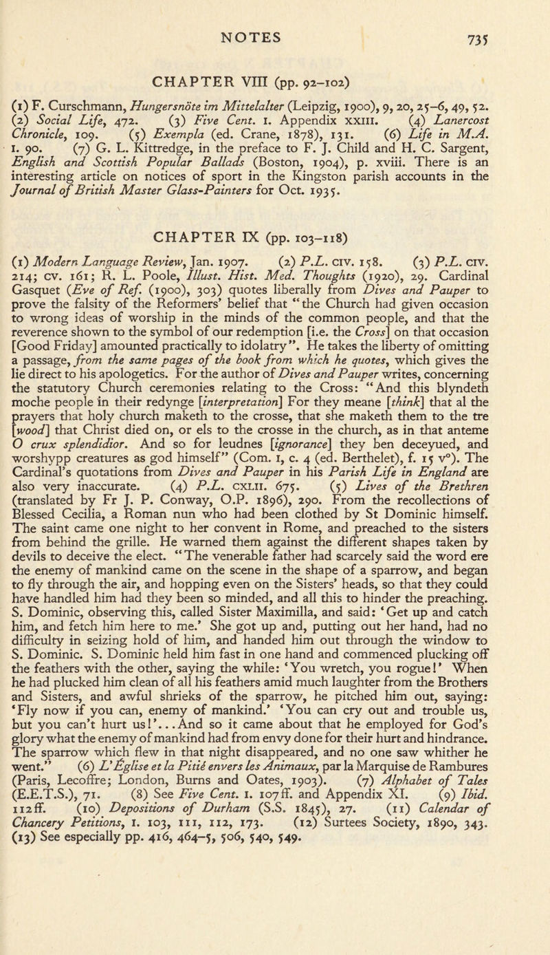 CHAPTER VIII (pp. 92-102) (1) F. Curschmann, Hungersnote im Mittelalter (Leipzig, 1900), 9,20, 25-6,49, 52. (2) Social Life, 472. (3) Five Cent. I. Appendix XXIII. (4) Lanercost Chronicle, 109. (5) Exempla (ed. Crane, 1878), 131. (6) Life in M.A. I. 90. (7) G. L. Kittredge, in the preface to F. J. Child and H. C. Sargent, English and Scottish Popular Ballads (Boston, 1904), p. xviii. There is an interesting article on notices of sport in the Kingston parish accounts in the Journal of British Master Glass-Painters for Oct. 1935. CHAPTER IX (pp. 103-118) (1) Modern Language Review, Jan. 1907. (2) P.L. civ. 158. (3) P.L. civ. 214; cv. 161; R. L. Poole, Illust. Hist. Med. Thoughts (1920), 29. Cardinal Gasquet {Eve of Ref. (1900), 303) quotes liberally from Dives and Pauper to prove the falsity of the Reformers’ belief that “the Church had given occasion to wrong ideas of worship in the minds of the common people, and that the reverence shown to the symbol of our redemption [i.e. the Cross] on that occasion [Good Friday] amounted practically to idolatry”. He takes the liberty of omitting a passage, from the same pages of the hook from which he quotes, which gives the lie direct to his apologetics. For the author of Dives and Pauper writes, concerning the statutory Church ceremonies relating to the Cross: “And this blyndeth moche people in their redynge [interpretation] For they meane [think] that al the prayers that holy church maketh to the crosse, that she maketh them to the tre [wood] that Christ died on, or els to the crosse in the church, as in that anteme O crux splendidior. And so for leudnes [ignorance] they ben deceyued, and worshypp creatures as god himself” (Com. 1, c. 4 (ed. Berthelet), f. 15 v°). The Cardinal’s quotations from Dives and Pauper in his Parish Life in England are also very inaccurate. (4) P.L. cxlii. 675. (5) Lives of the Brethren (translated by Fr J. P. Conway, O.P. 1896), 290. From the recollections of Blessed Cecilia, a Roman nun who had been clothed by St Dominic himself. The saint came one night to her convent in Rome, and preached to the sisters from behind the grille. He warned them against the different shapes taken by devils to deceive the elect. “ The venerable father had scarcely said the word ere the enemy of mankind came on the scene in the shape of a sparrow, and began to fly through the air, and hopping even on the Sisters’ heads, so that they could have handled him had they been so minded, and all this to hinder the preaching. S. Dominic, observing this, called Sister Maximilla, and said: ‘Get up and catch him, and fetch him here to me.’ She got up and, putting out her hand, had no difficulty in seizing hold of him, and handed him out through the window to S. Dominic. S. Dominic held him fast in one hand and commenced plucking off the feathers with the other, saying the while: ‘You wretch, you rogue I’ When he had plucked him clean of all his feathers amid much laughter from the Brothers and Sisters, and awful shrieks of the sparrow, he pitched him out, saying: ‘Fly now if you can, enemy of mankind.’ ‘You can cry out and trouble us, but you can’t hurt us! ’... And so it came about that he employed for God’s glory what the enemy of mankind had from envy done for their hurt and hindrance. The sparrow which flew in that night disappeared, and no one saw whither he went.” (6) L'Eglise et la Pitie envers les Animaux, par la Marquise de Rambures (Paris, Lecoffre; London, Burns and Oates, 1903). (7) Alphabet of Tales (E.E.T.S.), 71. (8) See Five Cent. I. 107 ff. and Appendix XL (9) Ibid. 112 ff. (10) Depositions of Durham (S.S. 1845), 27. (11) Calendar of Chancery Petitions, I. 103, hi, 112, 173. (12) Surtees Society, 1890, 343. (13) See especially pp. 416, 464-5, 5°<>> 540, 549.