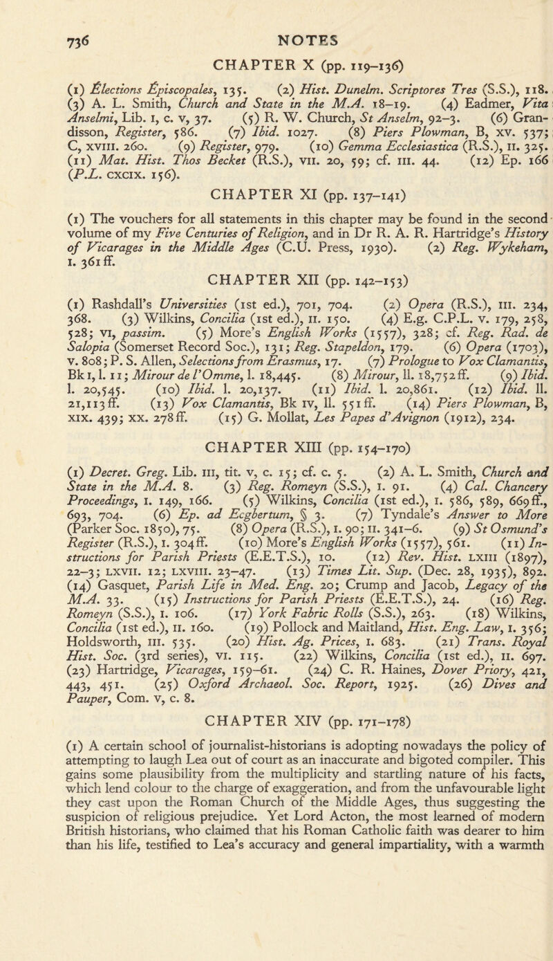 73 <5 NOTES CHAPTER X (pp. 119-136) (I) Elections Episcopates, 135. (2) Dunelm. Scriptores Tres (S.3.), 118. (3) A. L. Smith, Church and State in the M.A. 18—19. (4) Eadmer, Vita Anselmi, Lib. I, c. v, 37. (5) R. W. Church, St Anselm, 92-3. (6) Gran- disson, Register, 586. (7) AW. 1027. (8) Piers Plowman, B, xv. 537; C, xvili. 260. (9) Register, 979. (10) Gemma Ecclesiastica (R.S.), II. 325. (II) Mat. Hist. Thos Becket (R.S.), vu. 20, 59; cf. m. 44. (12) Ep. 166 (P.L. cxcix. 156). CHAPTER XI (pp. 137-141) (1) The vouchers for all statements in this chapter may be found in the second volume of my Five Centuries of Religion, and in Dr R. A. R. Hartridge’s History of Vicarages in the Middle Ages (C.U. Press, 1930). (2) Reg. Wykeham, I. 361 if. CHAPTER XII (pp. 142-153) (1) Rashdall’s Universities (1st ed.), 701, 704. (2) Opera (R.S.), ill. 234, 368. (3) Wilkins, Concilia (1st ed.), 11. 150. (4) E.g. C.P.L. v. 179, 258, 528; VI, passim. (5) More’s English Works (1557), 328; cf. Reg. Rad. de Salopia (Somerset Record Soc.), 131; Reg. Stapeldony 179. (6) Opera (1703), V. 808; P. S. Allen, Selections from Erasmus, 17. (7) Prologue to Vox Clamantis, Bk 1,1. 11; Mirour de VOmme, h 18,445. (8) Mirour, 11. 18,752 if. (9) Ibid. 1. 20,545. (10) Ibid. 1. 20,137. (11) Ibid. 1. 20,861. (12) Ibid. 11. 21,113if. (13) Vox Clamantis, Bk IV, 11. 551 if. (14) Piers Plowman, B, XIX. 439; XX. 278if. (15) G. Mollat, Les Papes d’ Avignon (1912), 234. CHAPTER XIII (pp. 154-170) (1) Decret. Greg. Lib. m, tit. v, c. 15; cf. c. 5. (2) A. L. Smith, Church and State in the M.A. 8. (3) Reg. Romeyn (S.S.), I. 91. (4) Cal. Chancery Proceedings, I. 149, 166. (5) Wilkins, Concilia (1st ed.), 1. 586, 589, 669if., 693, 704. (6) Ep. ad Ecgbertum, § 3. (7) Tyndale’s Answer to More (Parker Soc. 1850), 75. (8) Opera (R.S.), 1. 90; 11. 341-6. (9) St Osmund’s Register (R.S.), I. 304if. (10) More’s English Works (1557), 561. (11) In¬ structions for Parish Priests (E.E.T.S.), 10. (12) Rev. Hist. Lxm (1897), 22-3; lxvii. 12; lxviii. 23-47. (13) Times Lit. Sup. (Dec. 28, 1935), 892. (14) Gasquet, Parish Life in Med. Eng. 20; Crump and Jacob, Legacy of the M.A. 33. (15) Instructions for Parish Priests (E.E.T.S.), 24. (16) Reg. Romeyn (S.S.), 1. 106. (17) York Fabric Rolls (S.S.), 263. (18) Wilkins, Concilia (1st ed.), II. 160. (19) Pollock and Maitland, Hist. Eng. Law, 1. 356; Holdsworth, ill. 535. (20) Hist. Ag. Prices, 1. 683. (21) Trans. Royal Hist. Soc. (3rd series), vi. 115. (22) Wilkins, Concilia (1st ed.), 11. 697. (23) Hartridge, Vicarages, 159-61. (24) C. R. Haines, Dover Prioryy 421, 443, 451. (25) Oxford Archaeol. Soc. Report, 1925. (26) Dives and Pauper, Com. v, c. 8. CHAPTER XIV (pp. 171-178) (1) A certain school of journalist-historians is adopting nowadays the policy of attempting to laugh Lea out of court as an inaccurate and bigoted compiler. This gains some plausibility from the multiplicity and startling nature of his facts, which lend colour to the charge of exaggeration, and from the unfavourable light they cast upon the Roman Church of the Middle Ages, thus suggesting the suspicion of religious prejudice. Yet Lord Acton, the most learned of modem British historians, who claimed that his Roman Catholic faith was dearer to him than his life, testified to Lea’s accuracy and general impartiality, with a warmth