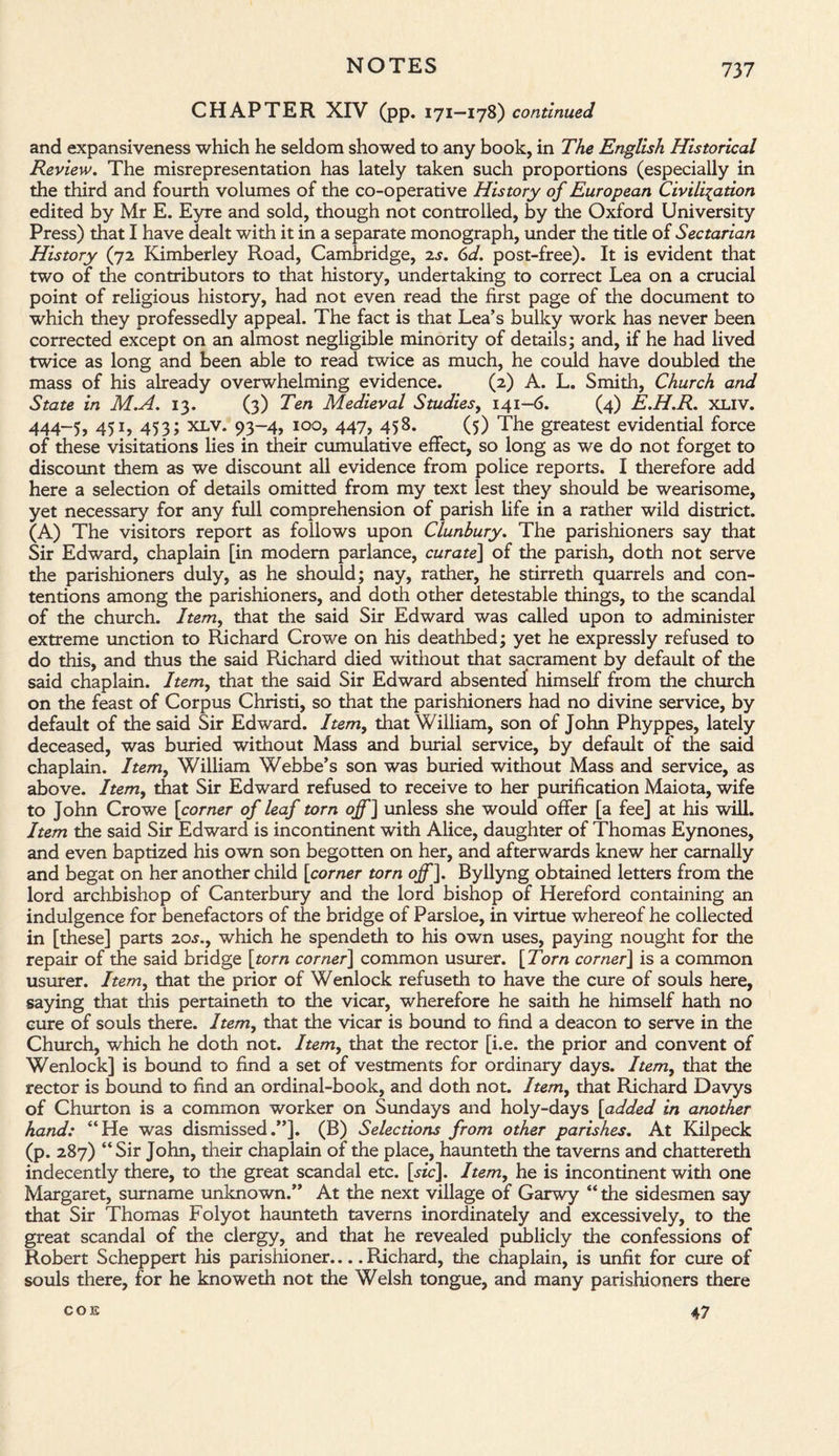 CHAPTER XIV (pp. 171—178) continued and expansiveness which he seldom showed to any book, in The English Historical Review. The misrepresentation has lately taken such proportions (especially in the third and fourth volumes of the co-operative History of European Civilisation edited by Mr E. Eyre and sold, though not controlled, by the Oxford University Press) that I have dealt with it in a separate monograph, under the title of Sectarian History (72 Kimberley Road, Cambridge, 2s. 6d. post-free). It is evident that two of the contributors to that history, undertaking to correct Lea on a crucial point of religious history, had not even read the first page of the document to which they professedly appeal. The fact is that Lea’s bulky work has never been corrected except on an almost negligible minority of details; and, if he had lived twice as long and been able to read twice as much, he could have doubled the mass of his already overwhelming evidence. (2) A. L. Smith, Church and State in M.A. 13. (3) Ten Medieval Studies, 141-6. (4) E.H.R. XLIV. 444-5, 451, 453; xlv. 93-4, 100, 447, 458. (5) The greatest evidential force of these visitations lies in their cumulative effect, so long as we do not forget to discount them as we discount all evidence from police reports. I therefore add here a selection of details omitted from my text lest they should be wearisome, yet necessary for any full comprehension of parish life in a rather wild district. (A) The visitors report as follows upon Clunbury. The parishioners say that Sir Edward, chaplain [in modem parlance, curate] of the parish, doth not serve the parishioners duly, as he should; nay, rather, he stirreth quarrels and con¬ tentions among the parishioners, and doth other detestable things, to the scandal of the church. Item, that the said Sir Edward was called upon to administer extreme unction to Richard Crowe on his deathbed; yet he expressly refused to do this, and thus the said Richard died without that sacrament by default of the said chaplain. Item, that the said Sir Edward absented himself from the church on the feast of Corpus Christi, so that the parishioners had no divine service, by default of the said Sir Edward. Item, that William, son of John Phyppes, lately deceased, was buried without Mass and burial service, by default of the said chaplain. Item, William Webbe’s son was buried without Mass and service, as above. Item, that Sir Edward refused to receive to her purification Maiota, wife to John Crowe [corner of leaf torn off] unless she would offer [a fee] at his will. Item the said Sir Edward is incontinent with Alice, daughter of Thomas Eynones, and even baptized his own son begotten on her, and afterwards knew her carnally and begat on her another child [corner torn off]. Byllyng obtained letters from the lord archbishop of Canterbury and the lord bishop of Hereford containing an indulgence for benefactors of the bridge of Parsloe, in virtue whereof he collected in [these] parts 2os., which he spendeth to his own uses, paying nought for the repair of the said bridge [torn corner] common usurer. [Torn corner] is a common usurer. Item, that the prior of Wenlock refuseth to have the cure of souls here, saying that this pertaineth to the vicar, wherefore he saith he himself hath no cure of souls there. Item, that the vicar is bound to find a deacon to serve in the Church, which he doth not. Item, that the rector [i.e. the prior and convent of Wenlock] is bound to find a set of vestments for ordinary days. Item, that the rector is bound to find an ordinal-book, and doth not. Itemy that Richard Davys of Churton is a common worker on Sundays and holy-days [added in another hand: “He was dismissed.”]. (B) Selections from other parishes. At Kilpeck (p. 287) “Sir John, their chaplain of the place, haunteth the taverns and chattereth indecently there, to the great scandal etc. [sic]. Item, he is incontinent with one Margaret, surname unknown.” At the next village of Garwy “ the sidesmen say that Sir Thomas Folyot haunteth taverns inordinately and excessively, to the great scandal of the clergy, and that he revealed publicly the confessions of Robert Scheppert his parishioner.... Richard, the chaplain, is unfit for cure of souls there, for he knoweth not the Welsh tongue, and many parishioners there COE 47