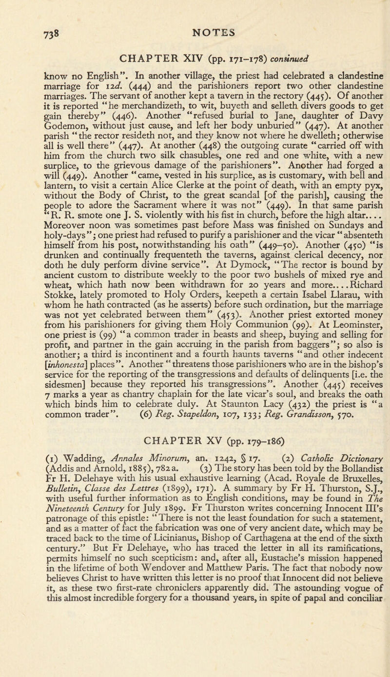 CHAPTER XIV (pp. 171-178) continued know no English”. In another village, the priest had celebrated a clandestine marriage for 12c/. (444) and the parishioners report two other clandestine marriages. The servant of another kept a tavern in the rectory (445). Of another it is reported “he merchandized!, to wit, buyeth and selleth divers goods to get gain thereby” (446). Another “refused burial to Jane, daughter of Davy Godemon, without just cause, and left her body unburied” (447). At another parish “the rector resideth not, and they know not where he dwelleth; otherwise all is well there” (447). At another (448) the outgoing curate “carried off with him from the church two silk chasubles, one red and one white, with a new surplice, to the grievous damage of the parishioners”. Another had forged a will (449). Another “came, vested in his surplice, as is customary, with bell and lantern, to visit a certain Alice Clerke at the point of death, with an empty pyx, without the Body of Christ, to the great scandal [of the parish], causing the people to adore the Sacrament where it was not” (449). In that same parish “R. R. smote one J. S. violently with his fist in church, before the high altar.... Moreover noon was sometimes past before Mass was finished on Sundays and holy-days ”; one priest had refused to purify a parishioner and the vicar “ absenteth himself from his post, notwithstanding his oath” (449-50). Another (450) “is drunken and continually frequenteth the taverns, against clerical decency, nor doth he duly perform divine service”. At Dymock, “The rector is bound by ancient custom to distribute weekly to the poor two bushels of mixed rye and wheat, which hath now been withdrawn for 20 years and more.... Richard Stokke, lately promoted to Holy Orders, keepeth a certain Isabel Llarau, with whom he hath contracted (as he asserts) before such ordination, but the marriage was not yet celebrated between them” (453). Another priest extorted money from his parishioners for giving them Holy Communion (99). At Leominster, one priest is (99) “a common trader in beasts and sheep, buying and selling for profit, and partner in the gain accruing in the parish from baggers”; so also is another; a third is incontinent and a fourth haunts taverns “and other indecent \inhonesta\ places ”. Another “ threatens those parishioners who are in the bishop’s service for the reporting of the transgressions and defaults of delinquents [i.e. the sidesmen] because they reported his transgressions”. Another (445) receives 7 marks a year as chantry chaplain for the late vicar’s soul, and breaks the oath which binds him to celebrate duly. At Staunton Lacy (432) the priest is “a common trader”. (6) Reg. Stapeldon, 107, 133; Reg. Grandisson, 570. CHAPTER XV (pp. 179-186) (1) Wadding, Annales Minorum, an. 1242, § 17. (2) Catholic Dictionary (Addis and Arnold, 1885), 782 a. (3) The story has been told by the Bollandist Fr H. Delehaye with his usual exhaustive learning (Acad. Royale de Bruxelles, Bulletin, Classe des Lettres (1899), 171). A summary by Fr H. Thurston, S.J., with useful further information as to English conditions, may be found in The Nineteenth Century for July 1899. Fr Thurston writes concerning Innocent Ill’s patronage of this epistle: “There is not the least foundation for such a statement, and as a matter of fact the fabrication was one of very ancient date, which may be traced back to the time of Licinianus, Bishop of Carthagena at the end of the sixth century.” But Fr Delehaye, who has traced the letter in all its ramifications, permits himself no such scepticism: and, after all, Eustache’s mission happened in the lifetime of both Wendover and Matthew Paris. The fact that nobody now believes Christ to have written this letter is no proof that Innocent did not believe ft, as these two first-rate chroniclers apparently did. The astounding vogue of this almost incredible forgery for a thousand years, in spite of papal and conciliar