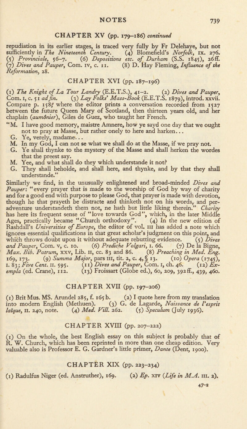 CHAPTER XV (pp. 179-186) continued repudiation in its earlier stages, is traced very fully by Fr Delehaye, but not sufficiently in The Nineteenth Century. (4) Blomefield’s Norfolk, IX. 276. (5) Provinciate, 56-7. (6) Depositions etc. of Durham (S.S. 1845), 26ff. (7) Dives and Pauper, Com. iv, c. 11. (8) D. Hay Fleming, Influence of the Reformation, 28. CHAPTER XVI (pp. 187-196) (1) The Knight of La Tour Landry (E.E.T.S.), 41-2. (2) Dives and Pauper, Com. 1, c. 51 ad fin. (3) Lay Folks' Mass-Book (E.E.T.S. 1879), introd. xxvii. Compare p. 158/ where the editor prints a conversation recorded from 1527 between the future Queen Mary of Scotland, then thirteen years old, and her chaplain (aumdnier), Giles de Guez, who taught her French. “M. I have good memory, maistre Amnere, how ye sayd one day that we ought not to pray at Masse, but rather onely to here and harken... G. Ye, verely, madame... M. In my God, I can not se what we shall do at the Masse, if we pray not. G. Ye shall thynke to the mystery of the Masse and shall herken the wordes that the preest say. M. Yee, and what shall do they which understande it not? G. They shall beholde, and shall here, and thynke, and by that they shall understande.” Similarly we find, in the unusually enlightened and broad-minded Dives and Pauper: “every prayer that is made to the worship of God by way of charity and for a good end with purpose to please God, that prayer is made with devotion, though he that prayeth be distracte and thinketh not on his words, and per- adventure understandeth them not, ne hath but little liking therein.” Charity has here its frequent sense of “love towards God”, which, in the later Middle Ages, practically became “Church orthodoxy”. (4) In the new edition of Rashdall’s Universities of Europe, the editor of vol. ill has added a note which ignores essential qualifications in that great scholar’s judgment on this point, and which throws doubt upon it without adequate rebutting evidence. (5) Dives and Pauper, Com. v, c. 10. (6) Prediche Volgari, 1. 66. (7) De la Bigne, Max. Bib. Patrum, xxv, Lib. II, cc. 83 and 86. (8) Preaching in Med. Eng. 169, 173. (9) Summa Major, pars III, tit. 2, c. 4, § 13. (10) Opera (1745), 1. 83; Five Cent. 11. 595. (11) Dives and Pauper, Com. 1, ch. 46. (12) Ex- empla (ed. Crane), 112. (13) Froissart (Globe ed.), 60, 209, 392ffi, 439, 460. CHAPTER XVII (pp. 197-206) (1) Brit Mus. MS. Arundel 285, f. 165 b. (2) I quote here from my translation into modern English (Methuen). (3) G. de Lagarde, Naissance de Tesprit lalque, II. 240, note. (4) Med. Vill. 262. (5) Speculum (July 1936). CHAPTER XVIII (pp. 207-222) (1) On the whole, the best English essay on this subject is probably that of R. W. Church, which has been reprinted in more than one cheap edition. Very- valuable also is Professor E. G. Gardner’s little primer, Dante (Dent, 1900). CHAPTER XIX (pp. 223-234) (1) Radulfus Niger (ed. Anstruther), 169. (2) Ep. xiv (Life in M.A. ill. 2). 47-3