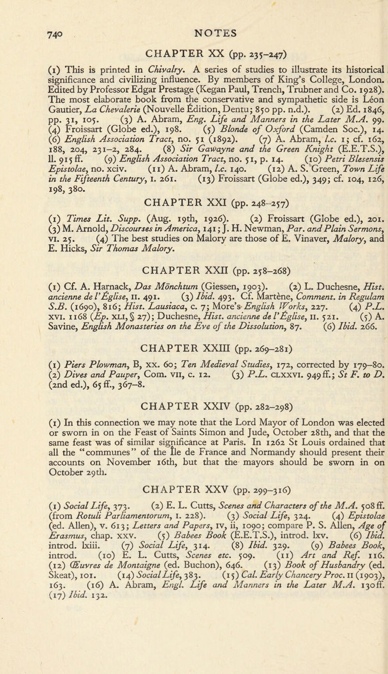 CHAPTER XX (pp. 235-247) (1) This is printed in Chivalry. A series of studies to illustrate its historical significance and civilizing influence. By members of King’s College, London. Edited by Professor Edgar Prestage (Kegan Paul, Trench, Trubner and Co. 1928). The most elaborate book from the conservative and sympathetic side is Leon Gautier, La Chevalerie (Nouvelle Edition, Dentu; 850 pp. n.d.). (2) Ed. 1846, pp. 31, 105. (3) A. Abram, Eng. Life and Manners in the Later M.A. 99. (4) Froissart (Globe ed.), 198. (5) Blonde of Oxford (Camden Soc.), 14. (6) English Association Tract, no. 51 (1892). (7) A. Abram, l.c. 1; cf. 162, 188, 204, 231—2, 284. (8) Sir Gawayne and the Green Knight (E.E.T.S.), 11. 915 ff. (9) English Association Tract, no. 51, p. 14. (10) Petri Blesensis Epistolae, no. xciv. (11) A. Abram, l.c. 140. (12) A. S. Green, Town Life in the Fifteenth Century, 1. 261. (13) Froissart (Globe ed.), 349; cf. 104, 126, 198, 380. CHAPTER XXI (pp. 248 257) (1) Times Lit. Supp. (Aug. 19th, 1926). (2) Froissart (Globe ed.), 201. (3) M. Arnold, Discourses in America, 141; J. H. Newman, Par. and Plain Sermons, vi. 25. (4) The best studies on Malory are those of E. Vinaver, Malory, and E. Hicks, Sir Thomas Malory. CHAPTER XXII (pp. 258-268) (1) Cf. A. Harnack, Das Monchtum (Giessen, 1903). (2) L. Duchesne, Hist, ancienne de VLglise, 11. 491. (3) Ibid. 493. Cf. Martene, Comment, in Regulam S.B. (1690), 816; Hist. Lausiaca, c. 7; More’s English Works, 227. (4) P.L. xvi. 1168 (Ep. XL 1, § 27); Duchesne, Hist, ancienne de TLglise, II. 521. (5) A. Savine, English Monasteries on the Eve of the Dissolution, 87. (6) Ibid. 266. CHAPTER XXIII (pp. 269-281) (1) Piers Plowman, B, xx. 60; Ten Medieval Studies, 172, corrected by 179—80. (2) Dives and Pauper, Com. vii, c. 12. (3) P.L. clxxvi. 949ff.; St F. to D. (2nd ed.), 65 ff., 367-8. CHAPTER XXIV (pp. 282-298) (1) In this connection we may note that the Lord Mayor of London was elected or sworn in on the Feast of Saints Simon and Jude, October 28th, and that the same feast was of similar significance at Paris. In 1262 St Louis ordained that all the “communes” of the lie de France and Normandy should present their accounts on November 16th, but that the mayors should be sworn in on October 29th. CHAPTER XXV (pp. 299-316) (1) Social Life, 373. (2) E. L. Cutts, Scenes and Characters of the M.A. 508 ff. (from Rotuli Parliamentorum, 1. 228). (3) Social Life, 324. (4) Epistolae (ed. Allen), v. 613; Letters and Papers, iv, ii, 1090; compare P. S. Allen, Age of Erasmus, chap. xxv. (5) Babees Book (E.E.T.S.), introd. lxv. (6) Ibid. introd. lxiii. (7) Social Life, 314. (8) Ibid. 329. (9) Babees Book, introd. (10) E. L. Cutts, Scenes etc. 509. (11) Art and Ref. 116. (12) QEuvres de Montaigne (ed. Buchon), 646. (13) Book of Husbandry (ed. Skeat), 101. (14) Social Life, 383. (15) Cal. Early Chancery Proc. II (1903), 163. (16) A. Abram, Engl. Life and Manners in the Later M.A. i3off. (17) Ibid. 132.