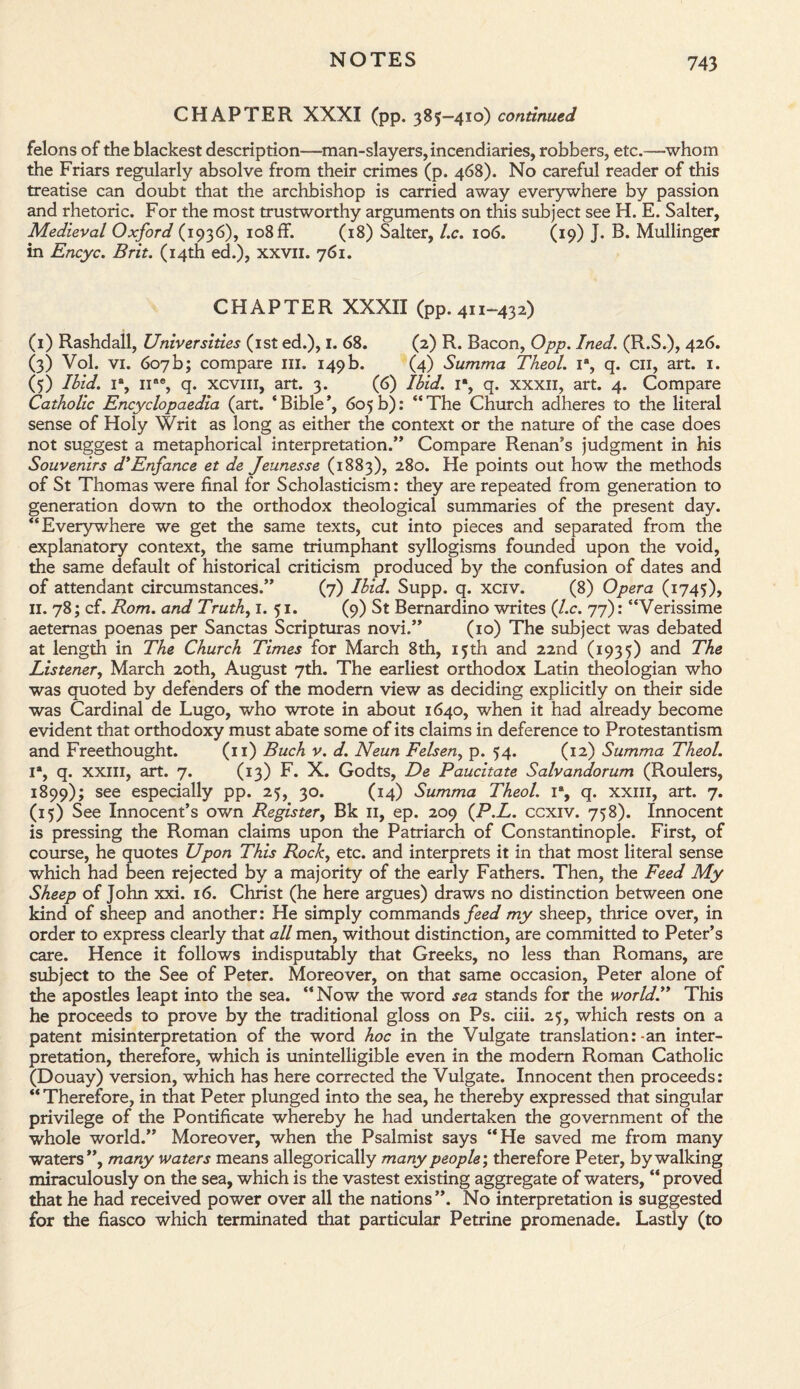 CHAPTER XXXI (pp. 385-410) continued felons of the blackest description—man-slayers, incendiaries, robbers, etc.—whom the Friars regularly absolve from their crimes (p. 468). No careful reader of this treatise can doubt that the archbishop is carried away everywhere by passion and rhetoric. For the most trustworthy arguments on this subject see H. E. Salter, Medieval Oxford (1936), 108 ff. (18) Salter, l.c. 106. (19) J. B. Mullinger in Encyc. Brit. (14th ed.), xxvn. 761. CHAPTER XXXII (pp. 411-432) (1) Rashdall, Universities (1st ed.), 1. 68. (2) R. Bacon, Opp. Ined. (R.S.), 426. (3) Vol. vi. 607 b; compare ill. 149 b. (4) Summa Theol. ia, q. cn, art. 1. (5) Ibid. 1% nae, q. xcvm, art. 3. (6) Ibid. 1% q. xxxii, art. 4. Compare Catholic Encyclopaedia (art. ‘Bible*, 605b): “The Church adheres to the literal sense of Holy Writ as long as either the context or the nature of the case does not suggest a metaphorical interpretation.” Compare Renan’s judgment in his Souvenirs d’Enfance et de Jeunesse (1883), 280. He points out how the methods of St Thomas were final for Scholasticism: they are repeated from generation to generation down to the orthodox theological summaries of the present day. “Everywhere we get the same texts, cut into pieces and separated from the explanatory context, the same triumphant syllogisms founded upon the void, the same default of historical criticism produced by the confusion of dates and of attendant circumstances.” (7) Ibid. Supp. q. xciv. (8) Opera (1745), II. 78; cf. Rom. and Truth, 1. 51. (9) St Bernardino writes (l.c. 77): “Verissime aetemas poenas per Sanctas Scripturas novi.” (10) The subject was debated at length in The Church Times for March 8th, 15th and 22nd (1935) and The Listener, March 20th, August 7th. The earliest orthodox Latin theologian who was quoted by defenders of the modem view as deciding explicitly on their side was Cardinal de Lugo, who wrote in about 1640, when it had already become evident that orthodoxy must abate some of its claims in deference to Protestantism and Freethought. (11) Buch v. d. Neun Felsen, p. 54. (12) Summa Theol. Ia, q. XXIII, art. 7. (13) F. X. Godts, De Paucitate Salvandorum (Roulers, 1899); see especially pp. 25, 30. (14) Summa Theol. 1% q. xxm, art. 7. (15) See Innocent’s own Register, Bk 11, ep. 209 (P.L. ccxiv. 758). Innocent is pressing the Roman claims upon the Patriarch of Constantinople. First, of course, he quotes Upon This Rock, etc. and interprets it in that most literal sense which had been rejected by a majority of the early Fathers. Then, the Feed My Sheep of John xxi. 16. Christ (he here argues) draws no distinction between one kind of sheep and another: He simply commands feed my sheep, thrice over, in order to express clearly that all men, without distinction, are committed to Peter’s care. Hence it follows indisputably that Greeks, no less than Romans, are subject to the See of Peter. Moreover, on that same occasion, Peter alone of the apostles leapt into the sea. “Now the word sea stands for the world.” This he proceeds to prove by the traditional gloss on Ps. ciii. 25, which rests on a patent misinterpretation of the word hoc in the Vulgate translation:-an inter¬ pretation, therefore, which is unintelligible even in the modern Roman Catholic (Douay) version, which has here corrected the Vulgate. Innocent then proceeds: “ Therefore, in that Peter plunged into the sea, he thereby expressed that singular privilege of the Pontificate whereby he had undertaken the government of the whole world.” Moreover, when the Psalmist says “He saved me from many waters”, many waters means allegorically many people; therefore Peter, by walking miraculously on the sea, which is the vastest existing aggregate of waters, “ proved that he had received power over all the nations”. No interpretation is suggested for the fiasco which terminated that particular Petrine promenade. Lastly (to