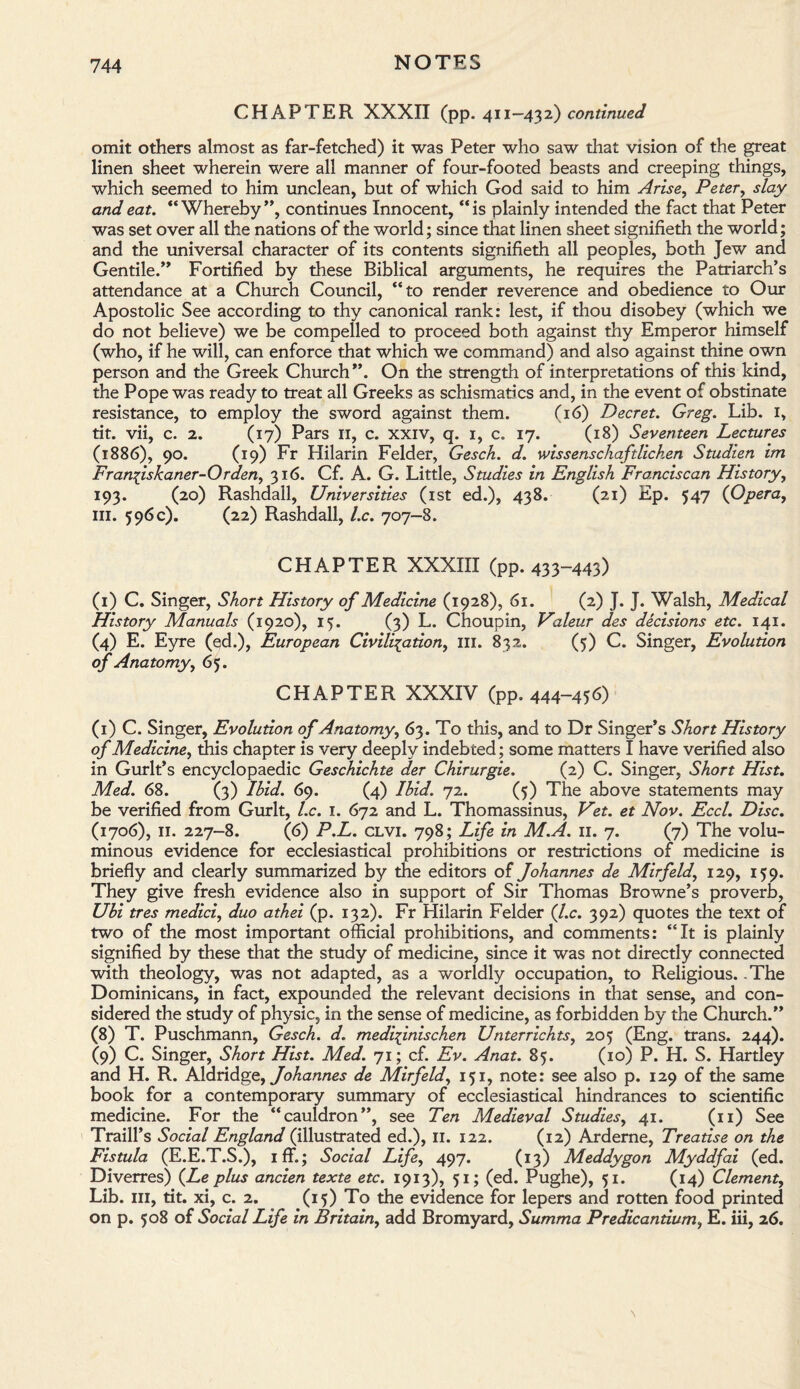 CHAPTER XXXII (pp. 411-432) continued omit others almost as far-fetched) it was Peter who saw that vision of the great linen sheet wherein were all manner of four-footed beasts and creeping things, which seemed to him unclean, but of which God said to him Arise, Peter, slay and eat. “ Whereby ”, continues Innocent, “ is plainly intended the fact that Peter was set over all the nations of the world; since that linen sheet signifieth the world; and the universal character of its contents signifieth all peoples, both Jew and Gentile.” Fortified by these Biblical arguments, he requires the Patriarch’s attendance at a Church Council, “to render reverence and obedience to Our Apostolic See according to thy canonical rank: lest, if thou disobey (which we do not believe) we be compelled to proceed both against thy Emperor himself (who, if he will, can enforce that which we command) and also against thine own person and the Greek Church”. On the strength of interpretations of this kind, the Pope was ready to treat all Greeks as schismatics and, in the event of obstinate resistance, to employ the sword against them. (16) Decret. Greg. Lib. I, tit. vii, c. 2. (17) Pars 11, c. xxiv, q. 1, c. 17. (18) Seventeen Lectures (1886), 90. (19) Fr Hilarin Felder, Gesch. d. wissenschaftlichen Studien im Franfiskaner-Orden, 316. Cf. A. G. Little, Studies in English Franciscan History, 193. (20) Rashdall, Universities (1st ed.), 438. (21) Ep. 547 (Opera, in. 596c). (22) Rashdall, l.c. 707—8. CHAPTER XXXIII (pp. 433-443) (1) C. Singer, Short History of Medicine (1928), 61. (2) J. J. Walsh, Medical History Manuals (1920), 15. (3) L. Choupin, Valeur des decisions etc. 141. (4) E. Eyre (ed.), European Civilisation, ill. 832. (5) C. Singer, Evolution of Anatomy, 65. CHAPTER XXXIV (pp. 444-456) (1) C. Singer, Evolution of Anatomy, 63. To this, and to Dr Singer’s Short History of Medicine, this chapter is very deeply indebted; some matters I have verified also in Gurlt’s encyclopaedic Geschichte der Chirurgie. (2) C. Singer, Short Hist. Med. 68. (3) Ibid. 69. (4) Ibid. 72. (5) The above statements may be verified from Gurlt, l.c. 1. 672 and L. Thomassinus, Vet. et Nov. Eccl. Disc. (1706), 11. 227-8. (6) P.L. clvi. 798; Life in M.A. 11. 7. (7) The volu¬ minous evidence for ecclesiastical prohibitions or restrictions of medicine is briefly and clearly summarized by the editors of Johannes de Mirfeld, 129, 159. They give fresh evidence also in support of Sir Thomas Browne’s proverb, Ubi tres medici, duo athei (p. 132). Fr Hilarin Felder (l.c. 392) quotes the text of two of the most important official prohibitions, and comments: “It is plainly signified by these that the study of medicine, since it was not directly connected with theology, was not adapted, as a worldly occupation, to Religious. .The Dominicans, in fact, expounded the relevant decisions in that sense, and con¬ sidered the study of physic, in the sense of medicine, as forbidden by the Church.” (8) T. Puschmann, Gesch. d. medifinischen Unterrichts, 205 (Eng. trans. 244). (9) C. Singer, Short Hist. Med. 71; cf. Ev. Anat. 85. (10) P. H. S. Hartley and H. R. Aldridge, Johannes de Mirfeld, 151, note: see also p. 129 of the same book for a contemporary summary of ecclesiastical hindrances to scientific medicine. For the “cauldron”, see Ten Medieval Studies, 41. (11) See Traill’s Social England (illustrated ed.), 11. 122. (12) Arderne, Treatise on the Fistula (E.E.T.S.), iff.; Social Life, 497. (13) Meddygon Myddfai (ed. Diverres) (Le plus ancien texte etc. 1913), 51; (ed. Pughe), 51. (14) Clement, Lib. hi, tit. xi, c. 2. (15) To the evidence for lepers and rotten food printed on p. 508 of Social Life in Britain, add Bromyard, Summa Predicantium, E. iii, 26. \