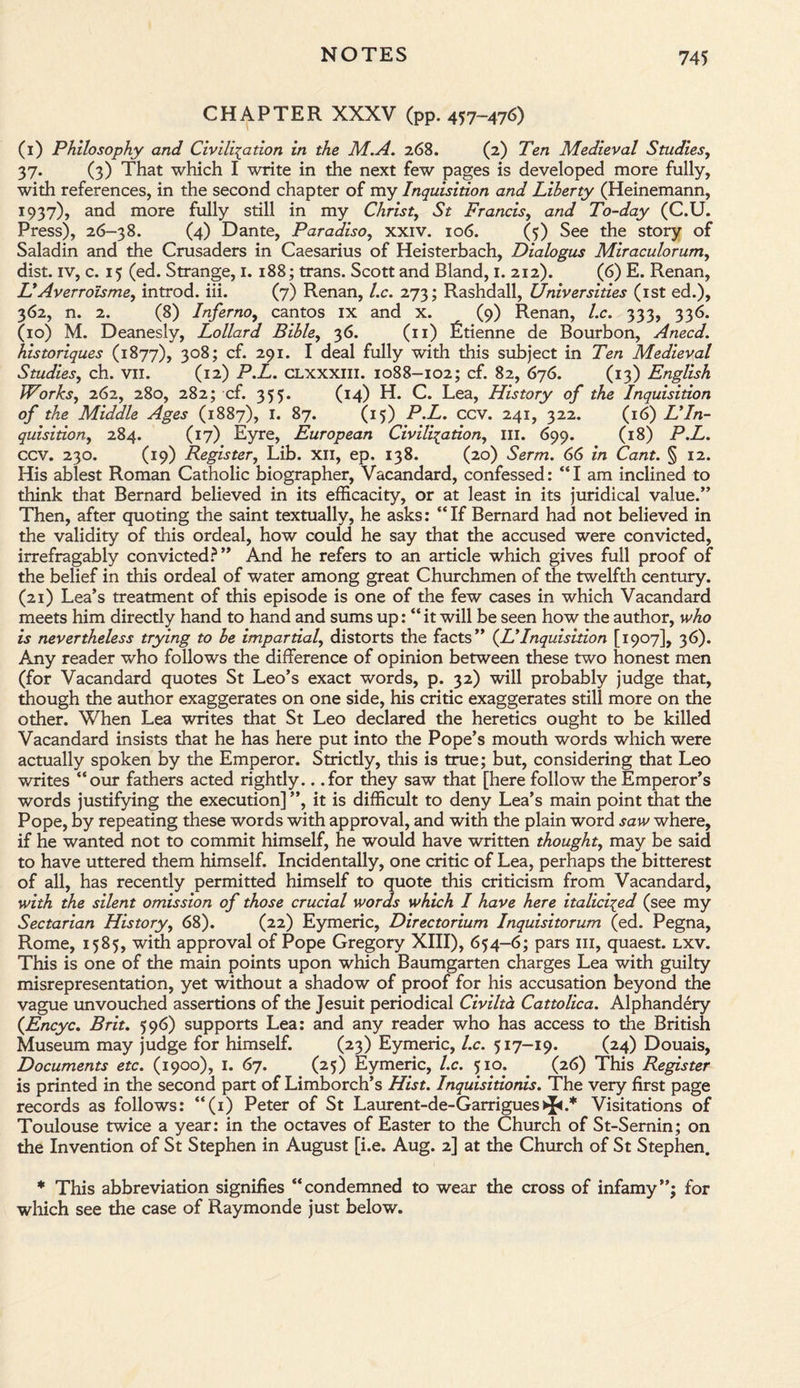 CHAPTER XXXV (pp. 457-476) (1) Philosophy and Civilisation in the M.A. 268. (2) Ten Medieval Studies, 37. (3) That which I write in the next few pages is developed more fully, with references, in the second chapter of my Inquisition and Liberty (Heinemann, 1937), and more fully still in my Christy St Francis, and To-day (C.U. Press), 26-38. (4) Dante, Paradiso, xxiv. 106. (5) See the story of Saladin and the Crusaders in Caesarius of Heisterbach, Dialogus Miraculorum, dist. iv, c. 15 (ed. Strange, 1. 188; trans. Scott and Bland, 1. 212). (6) E. Renan, OAverroisme, introd. iii. (7) Renan, l.c. 273; Rashdall, Universities (1st ed.), 362, n. 2. (8) Inferno, cantos ix and x. (9) Renan, l.c. 333, 336. (10) M. Deanesly, Lollard Bible, 36. (11) litienne de Bourbon, Anecd. historiques (1877), 308; cf. 291. I deal fully with this subject in Ten Medieval Studies, ch. vii. (12) P.L. clxxxiii. 1088-102; cf. 82, 676. (13) English Works, 262, 280, 282; cf. 355. (14) H. C. Lea, History of the Inquisition of the Middle Ages (1887), I. 87. (15) P.L. CCV. 241, 322. (16) LyIn¬ quisition, 284. (17) Eyre, European Civilisation, ill. 699. (18) P.L. CCV. 230. (19) Register, Lib. xii, ep. 138. (20) Serm. 66 in Cant. § 12. His ablest Roman Catholic biographer, Vacandard, confessed: “I am inclined to think that Bernard believed in its efficacity, or at least in its juridical value.” Then, after quoting the saint textually, he asks: “If Bernard had not believed in the validity of this ordeal, how could he say that the accused were convicted, irrefragably convicted?” And he refers to an article which gives full proof of the belief in this ordeal of water among great Churchmen of the twelfth century. (21) Lea’s treatment of this episode is one of the few cases in which Vacandard meets him directly hand to hand and sums up: “ it will be seen how the author, who is nevertheless trying to be impartial, distorts the facts” (JOInquisition [1907], 36). Any reader who follows the difference of opinion between these two honest men (for Vacandard quotes St Leo’s exact words, p. 32) will probably judge that, though the author exaggerates on one side, his critic exaggerates still more on the other. When Lea writes that St Leo declared the heretics ought to be killed Vacandard insists that he has here put into the Pope’s mouth words which were actually spoken by the Emperor. Strictly, this is true; but, considering that Leo writes “our fathers acted rightly.. .for they saw that [here follow the Emperor’s words justifying the execution] ”, it is difficult to deny Lea’s main point that the Pope, by repeating these words with approval, and with the plain word saw where, if he wanted not to commit himself, he would have written thought, may be said to have uttered them himself. Incidentally, one critic of Lea, perhaps the bitterest of all, has recently permitted himself to quote this criticism from Vacandard, with the silent omission of those crucial words which I have here italicised (see my Sectarian History, 68). (22) Eymeric, Directorium Inquisitorum (ed. Pegna, Rome, 1585, with approval of Pope Gregory XIII), 654-6; pars 111, quaest. lxv. This is one of the main points upon which Baumgarten charges Lea with guilty misrepresentation, yet without a shadow of proof for his accusation beyond the vague unvouched assertions of the Jesuit periodical Civilta Cattolica. Alphandery ([Encyc. Brit. 596) supports Lea: and any reader who has access to the British Museum may judge for himself. (23) Eymeric, l.c. 517-19. (24) Douais, Documents etc. (1900), 1. 67. (25) Eymeric, l.c. 510. (26) This Register is printed in the second part of Limborch’s Hist. Inquisitionis. The very first page records as follows: “(1) Peter of St Laurent-de-Garrigues>}<.* Visitations of Toulouse twice a year: in the octaves of Easter to the Church of St-Sernin; on the Invention of St Stephen in August [i.e. Aug. 2] at the Church of St Stephen. * This abbreviation signifies “condemned to wear the cross of infamy”; for which see the case of Raymonde just below.