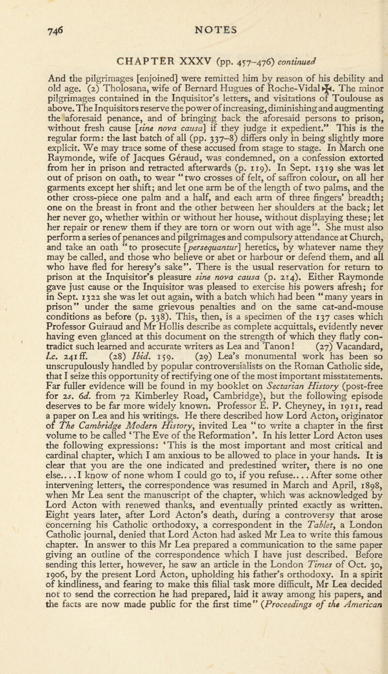 CHAPTER XXXV (pp. 457-476) continued And the pilgrimages [enjoined] were remitted him by reason of his debility and old age. (2) Tholosana, wife of Bernard Hugues of Roche-VidaHJ*. The minor pilgrimages contained in the Inquisitor’s letters, and visitations of Toulouse as above. The Inquisitors reserve the power of increasing, diminishing and augmenting the aforesaid penance, and of bringing back the aforesaid persons to prison, without fresh cause [sine nova causa] if they judge it expedient.” This is the regular form: the last batch of all (pp. 337-8) differs only in being slightly more explicit. We may trace some of these accused from stage to stage. In March one Raymonde, wife of Jacques Geraud, was condemned, on a confession extorted from her in prison and retracted afterwards (p. 119). In Sept. 1319 she was let out of prison on oath, to wear “ two crosses of felt, of saffron colour, on all her garments except her shift; and let one arm be of the length of two palms, and the other cross-piece one palm and a half, and each arm of three fingers’ breadth; one on the breast in front and the other between her shoulders at the back; let her never go, whether within or without her house, without displaying these; let her repair or renew them if they are torn or worn out with age ”. She must also perform a series of penances and pilgrimages and compulsory attendance at Church, and take an oath “ to prosecute [persequantur] heretics, by whatever name they may be called, and those who believe or abet or harbour or defend them, and all who have fled for heresy’s sake”. There is the usual reservation for return to prison at the Inquisitor’s pleasure sine nova causa (p. 214). Either Raymonde gave just cause or the Inquisitor was pleased to exercise his powers afresh; for in Sept. 1322 she was let out again, with a batch which had been “many years in prison” under the same grievous penalties and on the same cat-and-mouse conditions as before (p. 338). This, then, is a specimen of the 137 cases which Professor Guiraud and Mr Hollis describe as complete acquittals, evidently never having even glanced at this document on the strength of which they flatly con¬ tradict such learned and accurate writers as Lea and Tanon! (27) Vacandard, l.c. 241 ff. (28) Ibid. 159. (29) Lea’s monumental work has been so unscrupulously handled by popular controversialists on the Roman Catholic side, that I seize this opportunity of rectifying one of the most important misstatements. Far fuller evidence will be found in my booklet on Sectarian History (post-free for 2s. 6d. from 72 Kimberley Road, Cambridge), but the following episode deserves to be far more widely known. Professor E. P. Cheyney, in 1911, read a paper on Lea and his writings. He there described how Lord Acton, originator of The Cambridge Modern History, invited Lea “to write a chapter in the first volume to be called ‘ The Eve of the Reformation *. In his letter Lord Acton uses the following expressions: ‘This is the most important and most critical and cardinal chapter, which I am anxious to be allowed to place in your hands. It is clear that you are the one indicated and predestined writer, there is no one else_I know of none whom I could go to, if you refuse_After some other intervening letters, the correspondence was resumed in March and April, 1898, when Mr Lea sent the manuscript of the chapter, which was acknowledged by Lord Acton with renewed thanks, and eventually printed exactly as written. Eight years later, after Lord Acton’s death, during a controversy that arose concerning his Catholic orthodoxy, a correspondent in the Tablet, a London Catholic journal, denied that Lord Acton had asked Mr Lea to write this famous chapter. In answer to this Mr Lea prepared a communication to the same paper giving an outline of the correspondence which I have just described. Before sending this letter, however, he saw an article in the London Times of Oct. 30, 1906, by the present Lord Acton, upholding his father’s orthodoxy. In a spirit of kindliness, and fearing to make this filial task more difficult, Mr Lea decided not to send the correction he had prepared, laid it away among his papers, and the facts are now made public for the first time” (Proceedings of the American