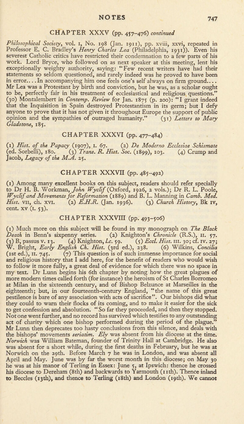 CHAPTER XXXV (pp. 457-476) continued Philosophical Society, vol. 1, No. 198 (Jan. 1911), pp. xviii, xxvi, repeated in Professor E. C. Bradley’s Henry Charles Lea (Philadelphia, 1931)). Even his severest Catholic critics have restricted their condemnation to a few parts of his work. Lord Bryce, who followed on as next speaker at this meeting, lent his exceptionally weighty authority, saying: “Few recent writers have had their statements so seldom questioned, and rarely indeed was he proved to have been in error.... In accompanying him one feels one’s self always on firm ground.... Mr Lea was a Protestant by birth and conviction, but he was, as a scholar ought to be, perfectly fair in his treatment of ecclesiastical and religious questions.” (30) Montalembert in Contemp. Review for Jan. 1875 (P* 200): “I grant indeed that the Inquisition in Spain destroyed Protestantism in its germ; but I defy anyone to prove that it has not given it throughout Europe the support of public opinion and the sympathies of outraged humanity.” (31) Letters to Mary Gladstone, 185. CHAPTER XXXVI (pp. 477-484) (1) Hist, of the Papacy (1907), 1. 67. (2) De Moderno Ecclesiae Schismate (ed. Sorbelli), 180. (3) Trans. R. Hist. Soc. (1899), 103. (4) Crump and Jacob, Legacy of the M.A. 25. CHAPTER XXXVII (pp. 485-492) (1) Among many excellent books on this subject, readers should refer specially to Dr H. B. Workman, John Wyclif (Oxford, 1926, 2 vols.); Dr R. L. Poole, Wyclif and Movements for Reformation (1889) and B. L. Manning in Camb. Med. Hist, vii, ch. xvi. (2) E.H.R. (Jan. 1936). (3) Church History, Bk iv, cent, xv (1. 53). CHAPTER XXXVIII (pp. 493-506) (1) Much more on this subject will be found in my monograph on The Black Death in Benn’s sixpenny series. (2) Knighton’s Chronicle (R.S.), 11. 57. (3) B, passus v. 13. (4) Knighton, l.c. 59. (5) Eccl. Hist. 111. 30; cf. iv. 27; W. Bright, Early English Ch. Hist. (3rd ed.), 238. (6) Wilkins, Concilia (1st ed.), 11. 745. (7) This question is of such immense importance for social and religious history that I add here, for the benefit of readers who would wish to follow it more fully, a great deal of evidence for which there was no space in my text. Dr Lunn begins his 6th chapter by noting how the great plagues of more modern times called forth (for instance) the heroism of St Charles Borromeo at Milan in the sixteenth century, and of Bishop Belzunce at Marseilles in the eighteenth; but, in our fourteenth-century England, “the name of this great pestilence is bare of any association with acts of sacrifice”. Our bishops did what they could to warn their flocks of its coming, and to make it easier for the sick to get confession and absolution. “ So far they proceeded, and then they stopped. Not one went further, and no record has survived which testifies to any outstanding act of charity which one bishop performed during the period of the plague.” Mr Lunn then deprecates too hasty conclusions from this silence, and deals with the bishops’ movements seriatim. Ely was absent from his diocese at the time. Norwich was William Bateman, founder of Trinity Hall at Cambridge. He also was absent for a short while, during the first deaths in February, but he was at Norwich on the 29th. Before March 7 he was in London, and was absent all April and May. June was by far the worst month in this diocese; on May 30 he was at his manor of Terling in Essex: June 5, at Ipswich: thence he crossed his diocese to Dereham (8th) and backwards to Yarmouth (nth). Thence inland to Beccles (13th), and thence to Terling (18th) and London (19th). We cannot