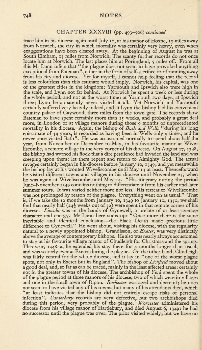 CHAPTER XXXVIII (pp. 493—506) continued trace him in his diocese again until July 10, at his manor of Hoxne, 15 miles away from Norwich, the city in which mortality was certainly very heavy, even when exaggerations have been cleared away. At the beginning of August he was at South Elmham, 15 miles from Norwich. The scanty further records do not once locate him at Norwich. The last places him at Poringland, 5 miles off. From all this Mr Lunn infers that “the plague does not seem to have provoked anything exceptional from Bateman ”, either in the form of self-sacrifice or of running away from his city and diocese. Yet for myself, I cannot help feeling that the record is less colourless than this estimate would imply. Norwich, his capital, was one of the greatest cities in the kingdom: Yarmouth and Ipswich also were high in the scale, and Lynn not far behind. At Norwich he spent a week or less during the whole period, and not at the worst time: at Yarmouth two days, at Ipswich three; Lynn he apparently never visited at all. Yet Norwich and Yarmouth certainly suffered very heavily indeed, and at Lynn the bishop had his convenient country palace of Gaywood, three miles from the town gate. The records show Bateman to have spent certainly more than 15 weeks, and probably a great deal more, in London or at village manors during those 9 months of unprecedented mortality in his diocese. Again, the bishop of Bath and Wells “ during his long episcopate of 34 years, is recorded as having been in Wells only 9 times, and he never once visited Bath ”. He was accustomed normally to spend about half the year, from November or December to May, in his favourite manor at Wive¬ liscombe, a remote village in the very comer of his diocese. On August 17, 1348, the bishop had warned his flock that a dire pestilence had invaded the land and was creeping upon them: let them repent and return to Almighty God. The actual ravages certainly began in his diocese before January 10, 1349; and yet meanwhile the bishop lay at his wonted Wiveliscombe until May 13 at least. Thenceforward he visited different towns and villages in his diocese until November 25, when he was again at Wiveliscombe until May 14. “His itinerary during the period June-November 1349 contains nothing to differentiate it from his earlier and later summer tours. It was varied neither more nor less. His retreat to Wiveliscombe was not prolonged by reason of the plague. Everything went on as usual.” That is, if we take the 12 months from January 10, 1349 to January 10, 1350, we shall find that nearly half (24! weeks out of 52) were spent in that remote corner of his diocese. Lincoln was in the hands of Gynewell, a prelate of at least average character and energy. Mr Lunn here sums up: “Once more there is the same inevitable and identical conclusion—the Black Death made precious little difference to Gynewell.” He went about, visiting his diocese, with the regularity natural to a newly appointed bishop. Grandisson, of Exeter, was very distincdy above the average of contemporary bishops. He also was nearly always accustomed to stay at his favourite village manor of Chudleigh for Christmas and the spring. This year, 1348-9, he extended his stay there for 4 months longer than usual, and was scarcely ever at Exeter during the plague. On the other hand, Chudleigh was fairly central for the whole diocese, and it lay in “one of the worst plague spots, not only in Exeter but in England ”. The bishop of Lichfield moved about a good deal, and, so far as can be traced, mainly in the least affected areas: certainly not in the greater towns of his diocese. The archbishop of York spent the whole of the plague period at three manors of his diocese, two of which were in villages and one in the small town of Ripon. Rochester was aged and decrepit; he does not seem to have visited any of his towns, but many of his attendants died, which “at least indicates that the bishop did not entirely escape risks of personal infection”. Canterbury records are very defective, but two archbishops died during this period, very probably of the plague. Worcester administered his diocese from his village manor of Hartlebury, and died August 6, 1349: he had no successor until the plague was over. The prior visited widely; but we have no