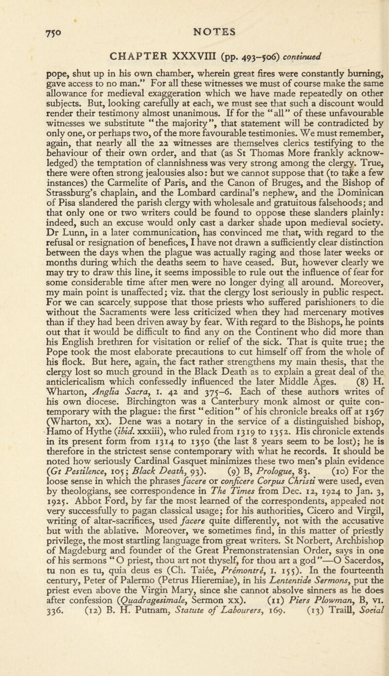 CHAPTER XXXVIII (pp. 493-506) continued pope, shut up in his own chamber, wherein great fires were constantly burning, gave access to no man.” For all these witnesses we must of course make the same allowance for medieval exaggeration which we have made repeatedly on other subjects. But, looking carefully at each, we must see that such a discount would render their testimony almost unanimous. If for the “ all ” of these unfavourable witnesses we substitute “the majority”, that statement will be contradicted by only one, or perhaps two, of the more favourable testimonies. We must remember, again, that nearly all the 22 witnesses are themselves clerics testifying to the behaviour of their own order, and that (as St Thomas More frankly acknow¬ ledged) the temptation of clannishness was very strong among the clergy. True, there were often strong jealousies also: but we cannot suppose that (to take a few instances) the Carmelite of Paris, and the Canon of Bruges, and the Bishop of Strassburg’s chaplain, and the Lombard cardinal’s nephew, and the Dominican of Pisa slandered the parish clergy with wholesale and gratuitous falsehoods; and that only one or two writers could be found to oppose these slanders plainly: indeed, such an excuse would only cast a darker shade upon medieval society. Dr Lunn, in a later communication, has convinced me that, with regard to the refusal or resignation of benefices, I have not drawn a sufficiently clear distinction between the days when the plague was actually raging and those later weeks or months during which the deaths seem to have ceased. But, however clearly we may try to draw this line, it seems impossible to rule out the influence of fear for some considerable time after men were no longer dying all around. Moreover, my main point is unaffected; viz. that the clergy lost seriously in public respect. For we can scarcely suppose that those priests who suffered parishioners to die without the Sacraments were less criticized when they had mercenary motives than if they had been driven away by fear. With regard to the Bishops, he points out that it would be difficult to find any on the Continent who did more than his English brethren for visitation or relief of the sick. That is quite true; the Pope took the most elaborate precautions to cut himself off from the whole of his flock. But here, again, the fact rather strengthens my main thesis, that the clergy lost so much ground in the Black Death as to explain a great deal of the anticlericalism which confessedly influenced the later Middle Ages. (8) H. Wharton, Anglia Sacra, 1. 42 and 375-6. Each of these authors writes of his own diocese. Birchington was a Canterbury monk almost or quite con¬ temporary with the plague: the first “edition” of his chronicle breaks off at 1367 (Wharton, xx). Dene was a notary in the service of a distinguished bishop, Hamo of Hythe (ibid, xxxiii), who ruled from 1319 to 1352. His chronicle extends in its present form from 1314 to 1350 (the last 8 years seem to be lost); he is therefore in the strictest sense contemporary with what he records. It should be noted how seriously Cardinal Gasquet minimizes these two men’s plain evidence (Gt Pestilence, 105; Black Death, 93). (9) B, Prologue, 83. (10) For the loose sense in which the phrases facere or conjicere Corpus Christi were used, even by theologians, see correspondence in The Times from Dec. 12, 1924 to Jan. 3, 1925. Abbot Ford, by far the most learned of the correspondents, appealed not very successfully to pagan classical usage; for his authorities, Cicero and Virgil, writing of altar-sacrifices, used facere quite differently, not with the accusative but with the ablative. Moreover, we sometimes find, in this matter of priestly privilege, the most startling language from great writers. St Norbert, Archbishop of Magdeburg and founder of the Great Premonstratensian Order, says in one of his sermons “ O priest, thou art not thyself, for thou art a god ”—O Sacerdos, tu non es tu, quia deus es (Ch. Taiee, Premontre, 1. 155). In the fourteenth century, Peter of Palermo (Petrus Hieremiae), in his Lententide Sermons, put the priest even above the Virgin Mary, since she cannot absolve sinners as he does after confession (Quadragesimale, Sermon xx). (11) Piers Plowman, B, vi. 336. (12) B. H. Putnam, Statute of Labourers, 169. (13) Traill, Social