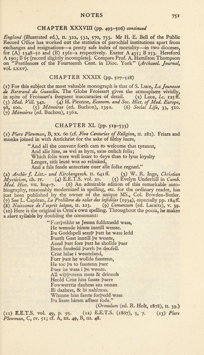 CHAPTER XXXVIII (pp. 493-506) continued England (illustrated ed.), 11. 322, 532, 570, 753. Mr H. E. Bell of the Public Record Office has worked out the statistics of parochial institutions apart from exchanges and resignations—a pretty safe index of mortality—in two dioceses, for (A) 1348-50 and (B) 1361-2 respectively. Exeter A 435; B 253. Hereford A 190; B 65 [record slightly incomplete]. Compare Prof. A. Hamilton Thompson on “Pestilences of the Fourteenth Cent, in Dioc. York” (Archaeol. Journal, vol. lxxv). CHAPTER XXXIX (pp. 507-518) (1) For this subject the most valuable monograph is that of S. Luce, La Jeunesse de Bertrand du Guesclin. The Globe Froissart gives the atmosphere vividly, in spite of Froissart’s frequent inaccuracies of detail. (2) Luce, l.c. 125 ff. (3) Med. Vill. 342. (4) H. Pirenne, Econom. and Soc. Hist, of Med. Europe, 98, 100. (5) Memoires (ed. Buchon), 139 a. (6) Social Life, 33, 510. (7) Memoires (ed. Buchon), 136a. CHAPTER XL (pp. 519-533) (1) Piers Plowman, B, xx. 60 (cf. Five Centuries of Religion, u. 282). Friars and monks joined in with Antichrist for the sake of filthy lucre, “ And all the convent forth cam to welcome that tyraunt, And alle hise, as wel as hym, saue onlich folis; Which folis were well leuer to deye than to lyue loyalty Lenger, sith leute was so rebuked, And a fals fende antecriste ouer alle folke regned.” (2) Archiv f. Litt.- und Kirchengesch. II. 641 ff. (3) W. R. Inge, Christian Mysticism, ch. iv. (4) E.E.T.S. vol. 20. (5) Evelyn Underhill in Camb. Med. Hist. vii. 804-7. (6) An admirable edition of this remarkable auto¬ biography, reasonably modernized in spelling, etc. for the ordinary reader, has just been published by the owner of the unique MS., Col. Bowden-Butler. (7) See L. Caperan, Le Probleme du salut des infideles (1934), especially pp. i84ff. (8) Naissance de Vesprit laiquey II. 223. (9) Comentum (ed. Lacaita), v. 39. (10) Here is the original in Orm’s own spelling. Throughout the poem, he makes a short syllable by doubling the consonant: “Forrprihht se Jesuss fullhtnedd wass, He wennde himm inntill wesste. T>e Goddspell sezzp patt he wass ledd Turrh Gast inntill pe wesste, Annd patt forr patt he shollde paer Beon fandedd purrh pe deofell. Crist bilae i wessteland, Forr patt he wollde fasstenn, He toe pa to fasstenn paer Taer he wass i pe wesste. All wipputenn mete & drinnch Heold Crist hiss fasste paere Fowwerrtiz dazhess azz onnan . Bi dazhess, & bi nahhtess. Whanne hiss fasste forpedd wass Ta lisste himm affterr fode.” (Ormulum (ed. R. Holt, 1878), 11. 39.) (11) E.E.T.S. vol. 49, p. 95. (12) E.E.T.S. (1867), 5, 7. (13) Piers Plowman, C, IV. 51; cf. A, III. 49, B, ill. 48.