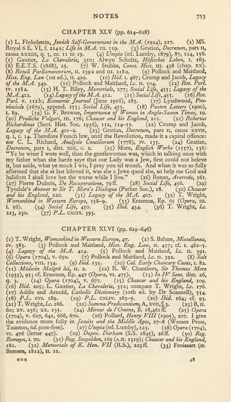 CHAPTER XLV (pp. 614-628) (1) L. Finkelstein, Jewish Self-Government in the M.A. (1924), 217. (2) MS. Royal 6 E. VI, f. 214a; Life in M.A. ill. 119. (3) Gratian, Decretum, pars 11, causa xxxiii, q. 5, cc. 11 to 19. (4) Utopia (ed. Lumby, 1879), 87, 124, 156. (5) Gautier, La Chevalerie, 350; Alwyn Schultz, Hofisches Leben, I. 163. (6) E.E.T.S. (1868), 25. (7) W. Stubbs, Const. Hist. III. 438 (chap. xx). (8) Rotuli Parliamentorum, II. 239 a and ill. 218 a. (9) Pollock and Maitland, Hist. Eng. Law (1st ed.), II. 429. (10) Ibid. 1. 467; Crump and Jacob, Legacy of the M.A. 349. (11) Pollock and Maitland, l.c. 11. 504. (12) Rot. Pari. IV. 158 a. (13) H. T. Riley, Memorials, 277; Social Life, 455; Legacy of the M.A. 412. (14) Legacy of the M.A. 412. (15) Social Life, 455. (16) Rot. Pari. v. 112b; Economic Journal (June 1916), 285. (17) Lyndwood, Pro- vinciale (1679), append. 155; Social Life, 455. (18) Paston Letters (1900), I. 89. (19) G. F. Browne, Importance of Women in Anglo-Saxon Times, 19. (20) Prediche Volgari, III. 176; Chaucer and. his England, 215. (21) Robertus Richardinus (Scot. Hist. Soc. 1936), 112, 114-15. (22) Crump and Jacob, Legacy of the M.A. 401-2. (23) Gratian, Decretum, pars II, causa xxvn, q. 1, c. 14. Therefore French law, until the Revolution, made it a capital offence: see C. L. Richard, Analysis Conciliorum (1778), IV. 135. (24) Gratian, Decretum, pars I, dist. xm, c. 2. (25) More, English Works (1557), 136: “ Ye be wiser I wote well, than the gentlewoman was, which in talking once with my father whan she harde saye that our Lady was a Jew, first could not beleve it, but saide, what ye mock I wis, I pray you tel trouth. And whan it was so fully affermed that she at last bileved it, was she a Jewe quod she, so help me God and halidom I shall love her the worse while I live.” (26) Renan, Averroes, 161. (27) Pierre Dubois, De Recuperatione, 79 ff. (28) Social Life, 456. (29) Tyndale’s Answer to Sir T. More’s Dialogue (Parker Soc.), 18. (30) Chaucer and his England, 220. (31) Legacy of the M.A. 407. (32) T. Wright, Womankind in Western Europe, 158—9. (33) Erasmus, Ep. 65 (Opera, ill. i. 56). (34) Social Life, 450. (35) Ibid. 434. (36) T. Wright, l.c. 223, 230. (37) P.L. cxcix. 393. CHAPTER XLVI (pp. 629-646) (I) T. Wright, Womankind in Western Europe, 47. (2) S. Baluze, Miscellanea, IV. 383. (3) Pollock and Maitland, Hist. Eng. Law, 11. 437; cf. 1. 482-5. (4) Legacy of the M.A. 414. (5) Pollock and Maitland, l.c. 11. 391. (6) Opera (1704), v. 650. (7) Pollock and Maitland, l.c. 11. 392. (8) Salt Collections, Vlil. 134. (9) Ibid. 135. (10) Cal. Early Chancery Cases, I. 82. (II) Medecin Malgre lui, 11. 2. (12) R. W. Chambers, Sir Thomas More (I935), 95 > CE Erasmus, Ep. 447 (Opera, vi. 475). (13) In IV Sent. dist. 26, q. 3. (14) Opera (1704), V. 677. (15) Chaucer and his England, 109. (16) Ibid. 205; L. Gautier, La Chevalerie, 352; compare T. Wright, l.c. 176. (17) Addis and Arnold, Catholic Dictionary (10th ed. by Dr Scannell), 554. (18) P.L. cvi. 189. (19) P.L. cxliv. 283-5. (20) Ibid. 164; cf. 93. (21) T. Wright, l.c. 166. (22) Summa Predicantium, A, xvil,§ 3. (23) B, 11. 60; XV. 236; XX. 135. (24) Mirour de I’Omme, 11. 18,461 ff. (25) Opera (1704), V. 627, 641, 666, 670. (26) Pollard, Henry VIII (1905), 207. I give the evidence more fully in Jesuits and the Middle Ages, 27-8 (Wessex Press, Taunton, 6d. post-free). (27) Utopia (ed. Lumby), 123. (28) Opera (1704), vi. 476 (letter 447). (29) Depos. Durham (S.S. 1845), 26 ff. (30) Reg. Romeyn, I. 70. (31) Reg. Stapeldon, 169 (a.d. 1319); Chaucer and his England, 181. (32) Memorials of K. Hen. VII (R.S.), 223 ff. (33) Froissart (tr. Berners, 1812), 11. xx. eojc 48