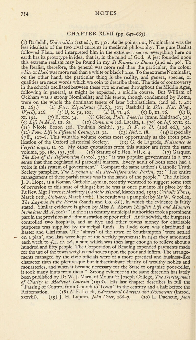 CHAPTER XLVII (pp. 647-663) (1) Rashdall, Universities (1st ed.), 11. 538. As he points out, Nominalism was the less idealistic of the two rival currents in medieval philosophy. The pure Realist followed Plato, and interpreted him in the extremest sense: everything here on earth has its prototype in idea, that is, in the mind of God. A jest founded upon this extreme realism may be found in my St Francis to Dante (2nd ed. 90). To the Realist, therefore, the general was more real than the particular; the colour white or black was more real than a white or black horse. To the extreme Nominalist, on the other hand, the particular thing is the reality, and genera, species, or qualities are mere words which we coin to describe them. The tide of controversy in the schools oscillated between these two extremes throughout the Middle Ages, following in general, as might be expected, a middle course. But William of Ockham was a strong Nominalist; and his tenets, though condemned by Rome, were on the whole the dominant tenets of later Scholasticism. (2nd ed. 1. 40; II. 263.) (2) Fasc. Ziianiorum (R.S.), 307; Rashdall in Diet. Nat. Blog., JVyclif, 226. (3) B, x. 52, 100. (4) B, vi. 46. (5) B, 111. 76. (6) B, xi. 192. (7) B, xix. 34. (8) Gierke, Polit. Theories (trans. Maitland), 323. (9) Life in M.A. ill. 62. (10) Comentum (ed. Lacaita, I. 579) on Inf. xvn. 52. (n) Nicole Bozon (ed. Toulmin Smith), 35; St F. io D. (2nd ed.), 340. (12) Town Life in Fifteenth Century, II. 32. (13) Ibid. I. 18. (14) Especially 87 ffi, 127-8. This valuable volume comes most opportunely as the 100th pub¬ lication of the Oxford Historical Society. (15) G. de Lagarde, Naissance de Vesprit laique, 11. 91. My other quotations from this author are from the same volume, pp. 189, 193, 328. (16) Statute of 1 Hen. VII, c. 4. (17) Gasquet, The Eve of the Reformation (1900), 339: “it was popular government in a true sense that then regulated all parochial matters. Every adult of both sexes had a voice in this system of government.” Compare the same author’s Catholic Truth Society pamphlet, The Layman in the Pre-Reformation Parish, 71: “The entire management of these parish funds was in the hands of the people.” The Rt Hon. J. F. Hope, as a Roman Catholic layman, recently ventured to suggest some sort of reversion to this state of things; but he was at once put into his place by the Rt Rev. Mgr Provost Moriarty (Catholic Herald, March 2nd, 1929; Catholic Times, March 15th; Universe, March 20th). The result was a pamphlet by Mr W. Woollen, The Layman in the Parish (Sands and Co. 6d.), in which the evidence is fairly stated. Similar evidence is given by Miss A. Abram (English Life and Manners in the later M.A. 102): “ In the 15th century municipal authorities took a prominent part in the provision and administration of poor relief. At Sandwich, the burgesses controlled two hospitals, and at Rye and other towns money for charitable purposes was supplied by municipal funds. In Lydd corn was distributed at Easter and Christmas. The ‘almys’ of the town of Southampton ‘were settled on a plan’, and lists were kept of the weekly payments: in 1441 they amounted each week to £4. is. id., a sum which was then large enough to relieve about a hundred and fifty people. The Corporation of Reading expended payments made for the use of the town weights and scales upon the poor and infirm. The arrange¬ ments managed by the civic officials were of a more practical and business-like character than the picturesque but indiscriminate charity of wealthy nobles and monasteries, and when it became necessary for the State to organize poor-relief, it took many hints from them.” Strong evidence in the same direction has lately been published by Dr W. J. Marx, of Mount St Joseph College, The Development of Charity in Medieval Louvain (1936). His last chapter describes in full the “Passing of Control from Church to Town” in the century and a half before the Reformation. (18) A. F. Leach, Educational Charters and Documents (introd. xxxviii). (19) J. H. Lupton, John Colet, 166-7. (2°) L. Dacheux, Jean