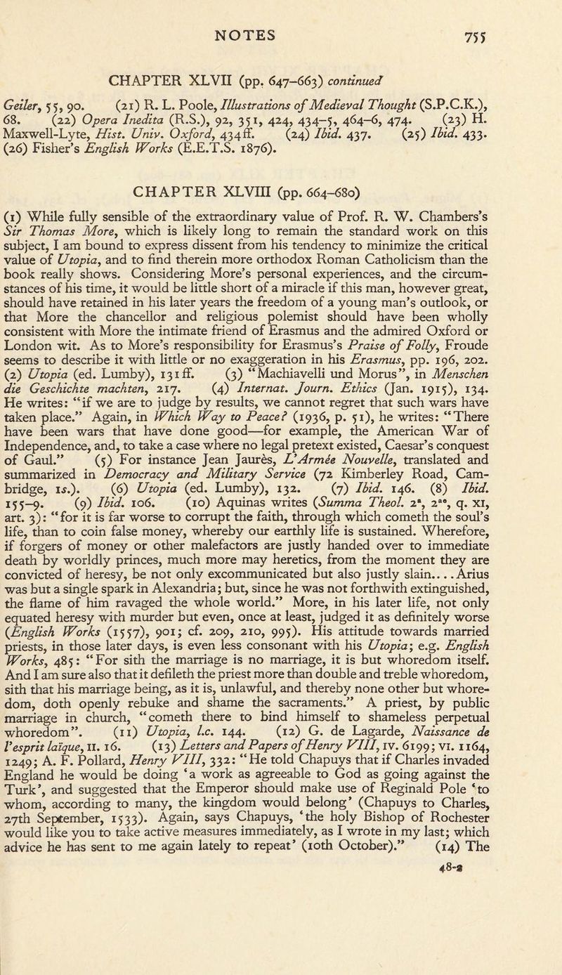 CHAPTER XLVII (pp. 647-663) continued Geiler, 55, 90. (21) R. L. Poole, Illustrations of Medieval Thought (S.P.C.K.), 68. (22) Opera Inedita (R.S.), 92, 351, 424, 434-5, 464-6, 474. (23) H. Maxwell-Lyte, Hist. Univ. Oxford, 434 ff. (24) Ibid. 437. (25) Ibid. 433. (26) Fisher’s English Works (E.E.T.S. 1876). CHAPTER XLVin (pp. 664-680) (1) While fully sensible of the extraordinary value of Prof. R. W. Chambers’s Sir Thomas More, which is likely long to remain the standard work on this subject, I am bound to express dissent from his tendency to minimize the critical value of Utopia, and to find therein more orthodox Roman Catholicism than the book really shows. Considering More’s personal experiences, and the circum¬ stances of his time, it would be little short of a miracle if this man, however great, should have retained in his later years the freedom of a young man’s outlook, or that More the chancellor and religious polemist should have been wholly consistent with More the intimate friend of Erasmus and the admired Oxford or London wit. As to More’s responsibility for Erasmus’s Praise of Folly, Froude seems to describe it with little or no exaggeration in his Erasmus, pp. 196, 202. (2) Utopia (ed. Lumby), 13iff. (3) “Machiavelli und Morus”, in Menschen die Geschichte machten, 217. (4) Internat. Journ. Ethics (Jan. 1915), 134. He writes: “if we are to judge by results, we cannot regret that such wars have taken place.” Again, in Which Way to Peacel (1936, p. 51), he writes: “There have been wars that have done good—for example, the American War of Independence, and, to take a case where no legal pretext existed, Caesar’s conquest of Gaul.” (5) For instance Jean Jaures, L'Armee Nouvelle, translated and summarized in Democracy and Military Service (72 Kimberley Road, Cam¬ bridge, I*.). (6) Utopia (ed. Lumby), 132. (7) Ibid. 146. (8) Ibid. 15 5—9. (9) Ibid. 106. (10) Aquinas writes (Summa Theol. 2% 2a% q. xi, art. 3): “for it is far worse to corrupt the faith, through which cometh the soul’s life, than to coin false money, whereby our earthly life is sustained. Wherefore, if forgers of money or other malefactors are justly handed over to immediate death by worldly princes, much more may heretics, from the moment they are convicted of heresy, be not only excommunicated but also justly slain.... Arius was but a single spark in Alexandria; but, since he was not forthwith extinguished, the flame of him ravaged the whole world.” More, in his later life, not only equated heresy with murder but even, once at least, judged it as definitely worse {English Works (1557), 901; cf. 209, 210, 995). His attitude towards married priests, in those later days, is even less consonant with his Utopia; e.g. English Works, 485: “For sith the marriage is no marriage, it is but whoredom itself. And I am sure also that it defileth the priest more than double and treble whoredom, sith that his marriage being, as it is, unlawful, and thereby none other but whore¬ dom, doth openly rebuke and shame the sacraments.” A priest, by public marriage in church, “cometh there to bind himself to shameless perpetual whoredom”. (11) Utopia, l.c. 144. (12) G. de Lagarde, Naissance de V esprit la'ique, II. 16. (13) Letters and Papers of Henry VIIf iv. 6199; VI. 1164, 1249; A. F. Pollard, Henry VII7, 332: “He told Chapuys that if Charles invaded England he would be doing ‘a work as agreeable to God as going against the Turk’, and suggested that the Emperor should make use of Reginald Pole ‘to whom, according to many, the kingdom would belong’ (Chapuys to Charles, 27th September, 1533). Again, says Chapuys, ‘the holy Bishop of Rochester would like you to take active measures immediately, as I wrote in my last; which advice he has sent to me again lately to repeat’ (10th October).” (14) The 48~»