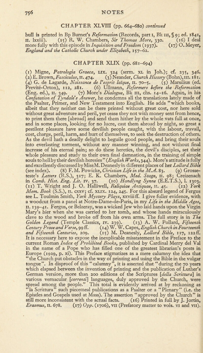 CHAPTER XLVIII (pp. 664—680) continued bull is printed in Bp Burnet’s Reformation (Records, part 1, Bk ill, § 9; ed. 1841, II. lxxiii). (15) R. W. Chambers, Sir Thomas More, 330. (16) I deal more fully with this episode in Inquisition and Freedom (1937). (17) O. Meyer, England and the Catholic Church under Elizabeth, 157-62. CHAPTER XLIX (pp. 681-694) (1) Migne, Patrologia Graeca, Lix. 324 (serm. XL in Joh.); cf. 235, 346. (2) E. Brown, Fasciculus, II. 474. (3) Neander, Church History (Bohn), ill. 181. (4) G. de Lagarde, Naissance de Vesprit laique, II. 70—5. (5) Marsilius (ed. Previte-Orton), 112, 281. (6) Ullmann, Reformers before the Reformation (Eng. ed.), 11. 349. (7) More’s Dialogue, Bk ill, chs. 14-16. Again, in his Confutation of Tyndales Answer, he condemns all the translations lately made of the Psalter, Primer, and New Testament into English. He adds “which books, albeit that they neither can be there printed without great cost, nor here sold without great adventure and peril, yet cease they not with money sent from hence, to print them there [abroad] and send them hither by the whole vats full at once, and in some places, looking for no lucre, cast them abroad by night, so great a pestilent pleasure have some devilish people caught, with the labour, travail, cost, charge, peril, harm, and hurt of themselves, to seek the destruction of others. As the devil hath a deadly delight to beguile good people, and bring their souls into everlasting torment, without any manner winning, and not without final increase of his eternal pain; so do these heretics, the devil’s disciples, set their whole pleasure and study to their own final damnation, in the training of simple souls to hell by their devilish heresies ” (English Works, 344). More’s attitude is fully and excellently discussed by MissM. Deanesly in different places of her Lollard Bible (see index). (8) F. M. Powicke, Christian Life in the M.A. 83. (9) Grosse¬ teste’s Letters (R.S.), 317; E. K. Chambers, Med. Stage, 11. 98; Creizenach in Camb. Hist. Eng. Lit. IV. 37. (10) Handlyng Synne (E.E.T.S.), 1. 1303. (11) T. Wright and J. O. Halliwell, Reliquiae Antiquae, II. 45. (12) York Mem. Book (S.S.), 11. cxxv; cf. xlix. 124, 245. For this absurd legend of Fergus see L. Toulmin Smith, York Mystery Plays, xxviiiff. I give fuller evidence, with a woodcut from a panel at Notre-Dame-de-Paris, in my Life in the Middle Ages, 11. 139-41. Fergus, or Belzeray, was a wicked Jew who laid hands upon the Virgin Mary’s bier when she was carried to her tomb, and whose hands miraculously clave to the wood and broke off from his own arms. The full story is in The Golden Legend (Temple Classics, IV. 239). (13) A. W. Pollard, Fifteenth Century Prose and Verse, 99 ff. (14) W. W. Capes, English Church in Fourteenth and Fifteenth Centuries, 209. (15) M. Deanesly, Lollard Bible, 117, 122ff. It is necessary here to expose the inexplicable misstatement in the Preface to the current Roman Index of Prohibited Books, published by Cardinal Merry del Val in the name of a Pope who has filled one of the greatest librarian’s posts in Europe (1929, p. xi). This Preface stigmatizes as a mere calumny the idea that “ tlie Church put obstacles in the way of printing and using the Bible in the vulgar tongue”. In disproof of this “calumny”, it is asserted that “during the 70 years which elapsed between the invention of printing and the publication of Luther’s German version, more than 200 editions of the Scriptures [della Scrittura] in various vernacular [correnti] languages, duly approved by the Church, were spread among the people.” This total is evidently arrived at by reckoning as “la Scrittura” such piecemeal publications as a Psalter or a “Plenary” (i.e. the Epistles and Gospels used at Mass). The assertion “approved by the Church” is still more inconsistent with the actual facts. (16) Printed in full by J. Jortin,