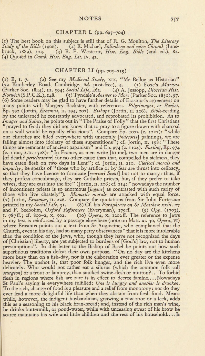 CHAPTER L (pp. 695-704) (1) The best book on this subject is still that of R. G. Moulton, The Literary Study of the Bible (1906). (2) E. Michael, Salimbene und seine Chronik (Inns¬ bruck, 1889), 123. (3) B. F. Westcott, Hist. Eng. Bible (2nd ed.), 82. (4) Quoted in Camb. Hist. Eng. Lit. IV. 42. CHAPTER LI (pp. 705-719) (1) B, 1. 7. (2) See my Medieval Study, xix, “Mr Belloc as Historian” (72 Kimberley Road, Cambridge, 6d. post-free), 4. (3) Foxe’s Martyrs (Parker Soc. 1844), III. 594; Social Life, 462. (4) A. Jessopp, Diocesan Hist. Norwich^S.P.C.K.), 148. (5) Tyndale’s Answer to More (Parker Soc. 1850), 97. (6) Some readers may be glad to have further details of Erasmus’s agreement on many points with Margery Backster, with references. Pilgrimages, or Becket, Ep. 592 (Jortin, Erasmus, II. 194, 207). Bishops (Jortin, 11. 226). Bible-reading by the unlearned he constantly advocated, and reprobated its prohibition. As to Images and Saints, he points out in “The Praise of Folly” that the first Christians “ prayed to God: they did not know that to pray to a figure drawn with charcoal on a wall would be equally efficacious”. Compare Ep. 1072 (c. 1227): “while our churches are filled everywhere with unseemly [indecoris] paintings, we are falling almost into idolatry of these superstitions”; cf. Jortin, 11. 198: “These things are remnants of ancient paganism” and Ep. 974 (c. 1104). Fasting, Ep. 974 (c. 1100, a.d. 1528): “In France, as men write [to me], two men are in danger [of death? periclitantur\ for no other cause than that, compelled by sickness, they have eaten flesh on two days in Lent”; cf. Jortin, 11. 210. Clerical morals and impurity; he speaks of “those who by artifice or by fear are thrust into celibacy, so that they have licence to fornicate [scortari liceat] but not to marry: thus, if they profess concubinage, they are Catholic priests, but, if they prefer to take wives, they are cast into the fire” (Jortin, 11. 206; cf. 214: “nowadays the number of incontinent priests is so enormous [ingens] as contrasted with such rarity of those who live chastely”). Monastic morals are attacked with equal force. (7) Jortin, Erasmus, 11. 226. Compare the quotations from Sir John Fortescue printed in my Social Life, 31. (8) Cf. his Paraphrase on St Matthew xxiii. 27 and F. Seebohm, Oxford Reformers (Everyman), 179 ff. (9) Opp. (1703), 1. 787ff.; cf. 800-2, x. 502. (10) Opera, x. 1202ff. The reference to Jews in my text is reinforced by a passage elsewhere (note on Matt. xi. 30, Opera, vi) where Erasmus points out a text from St Augustine, who complained that the Church, even in his day, had so many petty observances “ that it is more intolerable than the condition of the Jews, who, though they have not recognized the days of [Christian] liberty, are yet subjected to burdens of [God’s] law, not to human presumptions”. In this letter to the Bishop of Basel he points out how such superfluous traditions defeat their own purpose. “On no day are the kitchens more busy than on a fish-day, nor is the elaboration ever greater or the expense heavier.- The upshot is, that poor folk hunger, and the rich live even more delicately. Who would not rather eat a silurus (which the common folk call sturgeon) or a trout or lamprey, than smoked swine-flesh or mutton?... To forbid flesh in regions where fish are rare is in effect to decree famine... .Nowadays St Paul’s saying is everywhere fulfilled: One is hungry and another is drunken. To the rich, change of food is a pleasure and a relief from monotony: nor do they ever lead a more delightful life than when they abstain from flesh food. Mean- I while, however, the indigent husbandman, gnawing a raw root or a leek, adds this as a seasoning to his black bran-bread; and, instead of the rich man’s wine, he drinks buttermilk, or pond-water, while with unceasing sweat of his brow he scarce maintains his wife and litde children and die rest of his household... .It