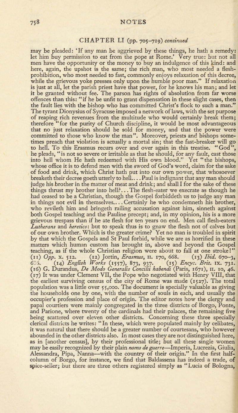 CHAPTER LI (pp. 705-719) continued may be pleaded: ‘If any man be aggrieved by these things, he hath a remedy: let him buy permission to eat from the pope at Rome.’ Very true: but not all men have the opportunity or the money to buy an indulgence of this kind: and here, again, the upshot is the same; the rich man, who most needed a flesh- prohibition, who most needed to fast, commonly enjoys relaxation of this decree, while the grievous yoke presses only upon the humble poor man.” If relaxation is just at all, let the parish priest have that power, for he knows his man; and let it be granted without fee. The parson has rights of absolution from far worse offences than this: “if he be unfit to grant dispensation in these slight cases, then the fault lies with the bishop who has committed Christ’s flock to such a man.” The tyrant Dionysius of Syracuse imposed a network of laws, with the set purpose of reaping rich revenues from the multitude who would certainly break them; therefore “for the purity of Church discipline, it would be most advantageous that no just relaxation should be sold for money, and that the power were committed to those who know the man”. Moreover, priests and bishops some¬ times preach that violation is actually a mortal sin; that the fast-breaker will go to hell. To this Erasmus recurs over and over again in this treatise. “God”, he pleads, “is not so severe or irritable as that he should, for any fault, cast those into hell whom He hath redeemed with His own blood.” Yet “the bishops, whose office it is to defend men with the sword of God’s word, claim for the sake of food and drink, which Christ hath put into our own power, that whosoever breaketh their decree goeth utterly to hell.... Paul is indignant that any man should judge his brother in the matter of meat and drink; and shall I for the sake of these things thrust my brother into hell?... The flesh-eater we execrate as though he had ceased to be a Christian, though the Gospel forbiddeth us to judge any man in things not evil in themselves.... Certainly he who condemneth his brother, who revileth him and bringeth railing accusation against him, sinneth against both Gospel teaching and the Pauline precept; and, in my opinion, his is a more grievous trespass than if he ate flesh for ten years on end. Men call flesh-eaters Lutherans and heretics', but to speak thus is to gnaw the flesh not of calves but of our own brother. Which is the greater crime? Yet no man is troubled in spirit by that which the Gospels and St Paul forbid, while we are as horrified in these matters which human custom has brought in, above and beyond the Gospel teaching, as if the whole Christian religion were about to fall at one stroke!” (11) Opp. X. 512. (12) Jortin, Erasmus, II. 170, 668. (13) Ibid. 670-3, 636. (14) English Works (1557), 873, 937. (15) Encyc. Brit. IX. 731. (16) G. Durandus, De Modo Generalis Concilii habendi (Paris, 1671), 11. 10, 46. (17) It was under Clement VII, the Pope who negotiated with Henry VIII, that the earliest surviving census of the city of Rome was made (1527). The total population was a little over 55,000. The document is specially valuable as giving the households one by one, with the number of souls in each, and usually the occupier’s profession and place of origin. The editor notes how the clergy and papal courtiers were mainly congregated in the three districts of Borgo, Ponte, and Parione, where twenty of the cardinals had their palaces, the remaining five being scattered over eleven other districts. Concerning these three specially clerical districts he writes: “In these, which were populated mainly by celibates, it was natural that there should be a greater number of courtesans, who however abounded in the other districts also. In most cases they are not distinguished here, as in [another census], by their professional title; but all these single women may be easily recognized by their plain noms de guerre—Imperia, Lucrezia, Giulia, Alessandra, Pipa, Nanna—with the country of their origin.” In the first half¬ column of Borgo, for instance, we find that Baldassena has indeed a trade, of spice-seller; but there are three others registered simply as “Lucia of Bologna,