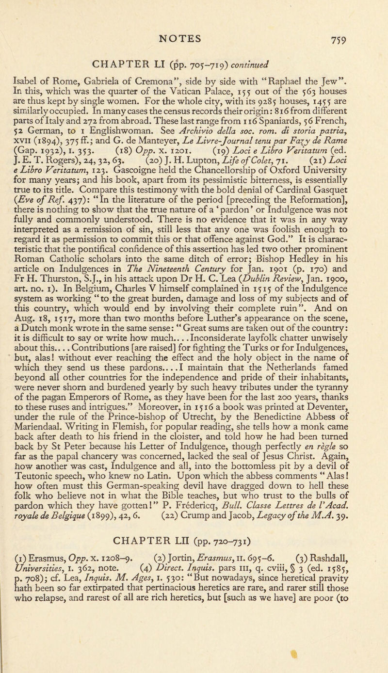 CHAPTER LI (pp. 705-719) continued Isabel of Rome, Gabriela of Cremona”, side by side with “Raphael the Jew”. In this, which was the quarter of the Vatican Palace, 155 out of the 563 houses are thus kept by single women. For the whole city, with its 9285 houses, 1455 are similarly occupied. In many cases the census records their origin: 816 from different parts of Italy and 272 from abroad. These last range from 116 Spaniards, 56 French, 52 German, to 1 Englishwoman. See Archivio della soc. rom. di storia patria, xvii (1894), 375 ff.; and G. de Manteyer, Le Livre-Journal tenu par Fa^y de Rame (Gap. 1932), 1. 353. (18) Opp. x. 1201. (19) Loci e Libro Veritatum (ed. J. E. T. Rogers), 24, 32, 63. (20) J. H. Lupton, Life of Colet, 71. (21) Loci e Libro Veritatum, 123. Gascoigne held the Chancellorship of Oxford University for many years; and his book, apart from its pessimistic bitterness, is essentially true to its title. Compare this testimony with the bold denial of Cardinal Gasquet {Eve of Ref 437): “In the literature of the period [preceding the Reformation], there is nothing to show that the true nature of a * pardon * or Indulgence was not fully and commonly understood. There is no evidence that it was in any way interpreted as a remission of sin, still less that any one was foolish enough to regard it as permission to commit this or that offence against God.” It is charac¬ teristic that the pontifical confidence of this assertion has led two other prominent Roman Catholic scholars into the same ditch of error; Bishop Hedley in his article on Indulgences in The Nineteenth Century for Jan. 1901 (p. 170) and Fr H. Thurston, S.J., in his attack upon Dr H. C. Lea {Dublin Review, Jan. 1900, art. no. 1). In Belgium, Charles V himself complained in 1515 of the Indulgence system as working “to the great burden, damage and loss of my subjects and of this country, which would end by involving their complete ruin”. And on Aug. 18, 1517, more than two months before Luther’s appearance on the scene, a Dutch monk wrote in the same sense: “ Great sums are taken out of the country: it is difficult to say or write how much.... Inconsiderate layfolk chatter unwisely about this.... Contributions [are raised] for fighting the Turks or for Indulgences, but, alas! without ever reaching the effect and the holy object in the name of which they send us these pardons....I maintain that the Netherlands famed beyond all other countries for the independence and pride of their inhabitants, were never shorn and burdened yearly by such heavy tributes under the tyranny of the pagan Emperors of Rome, as they have been for the last 200 years, thanks to these ruses and intrigues.” Moreover, in 1516a book was printed at Deventer, under the rule of the Prince-bishop of Utrecht, by the Benedictine Abbess of Mariendaal. Writing in Flemish, for popular reading, she tells how a monk came back after death to his friend in the cloister, and told how he had been turned back by St Peter because his Letter of Indulgence, though perfectly en regie so far as the papal chancery was concerned, lacked the seal of Jesus Christ. Again, how another was cast, Indulgence and all, into the bottomless pit by a devil of Teutonic speech, who knew no Latin. Upon which the abbess comments “Alas! how often must this German-speaking devil have dragged down to hell these folk who believe not in what the Bible teaches, but who trust to the bulls of pardon which they have gotten!” P. Fredericq, Bull. Classe Lettres de VAcad, royale de Belgique (1899), 42,6. (22) Crump and Jacob, Legacy of the M.A. 39. CHAPTER LII (pp. 720-731) (1) Erasmus, Opp. X. 1208-9. (2) Jortin, Erasmus, 11. 695-6. (3) Rashdall, Universities, 1. 362, note. (4) Direct. Inquis. pars ill, q. cviii, § 3 (ed. 1585, p. 708); cf. Lea, Inquis. M. Agesy 1. 530: “But nowadays, since heretical pravity hath been so far extirpated that pertinacious heretics are rare, and rarer still those who relapse, and rarest of all are rich heretics, but [such as we have] are poor (to