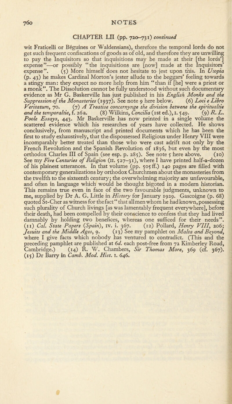 CHAPTER LII (pp. 720-731) continued wit Fraticelli or B6guines or Waldensians), therefore the temporal lords do not get such frequent confiscations of goods as of old, and therefore they are unwilling to pay the Inquisitors so that inquisitions may be made at their [the lords’] expense”—-or possibly “the inquisitions are [now] made at the Inquisitors’ expense”. (5) More himself does not hesitate to jest upon this. In Utopia (p. 43) he makes Cardinal Morton’s jester allude to the beggars’ feeling towards a stingy man: they expect no more help from him “ than if [he] were a priest or a monk”. The Dissolution cannot be fully understood without such documentary evidence as Mr G. Baskerville has just published in his English Monks and the Suppression of the Monasteries (1937). See note 9 here below. (6) Loci e Lihro Veritatum, 70. (7) A Treatise concernynge the division letwene the spiritualtie and the temporaltie, f. 26 a. (8) Wilkins, Concilia (1st ed.), I. 549. (9) R. L. Poole Essays, 443. Mr Baskerville has now printed in a single volume the scattered evidence which his researches of years have collected. He shows conclusively, from manuscript and printed documents which he has been the first to study exhaustively, that the dispossessed Religious under Henry VIII were incomparably better treated than those who were cast adrift not only by the French Revolution and the Spanish Revolution of 1836, but even by the most orthodox Charles III of Spain (see esp. p. 285). See note 5 here above. (10) See my Five Centuries of Religion (11. 527-31), where I have printed half-a-dozen of his plainest utterances. In that volume (pp. 505 ff.) 140 pages are filled with contemporary generalizations by orthodox Churchmen about the monasteries from the twelfth to the sixteenth century; the overwhelming majority are unfavourable, and often in language which would be thought bigoted in a modern historian. This remains true even in face of the two favourable judgments, unknown to me, supplied by Dr A. G. Little in History for January 1929. Gascoigne (p. 68) quoted St-Cher as witness for the fact “ that all men whom he had known, possessing such plurality of Church livings [as was lamentably frequent everywhere], before their death, had been compelled by their conscience to confess that they had lived damnably by holding two benefices, whereas one sufficed for their needs”. (11) Cal. State Papers (Spain), IV. i. 367. (12) Pollard, Henry VIII, 206; Jesuits and the Middle Ages, 9. (13) See my pamphlet on Malta and Beyond, where I give facts which nobody has ventured to contradict. (This and the preceding pamphlet are published at 6d. each post-free from 72 Kimberley Road, Cambridge.) (14) R. W. Chambers, Sir Thomas More, 369 (cf. 367). (15) Dr Barry in Camh. Mod. Hist. 1. 646.