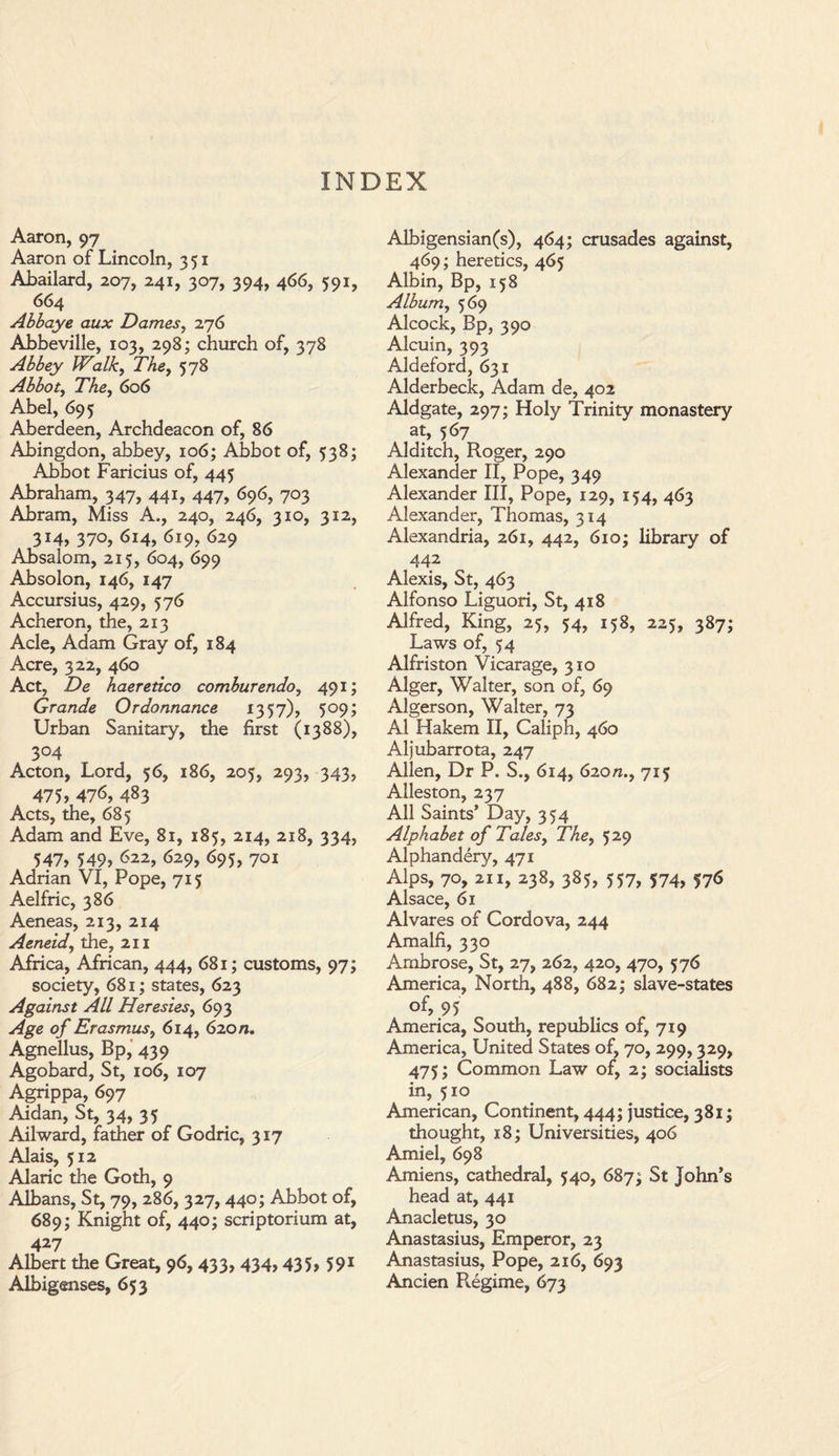 INDEX Aaron, 97 Aaron of Lincoln, 351 Abailard, 207, 241, 307, 394, 466, 591, 664 Abbaye aux Dames, 276 Abbeville, 103, 298; church of, 378 Abbey Walk, The, 578 Abbot, TAe, 606 Abel, 695 Aberdeen, Archdeacon of, 86 Abingdon, abbey, 106; Abbot of, 538; Abbot Faricius of, 445 Abraham, 347, 441, 447, 696, 703 Abram, Miss A., 240, 246, 310, 312, 314, 370, 614, 619, 629 Absalom, 215, 604, 699 Absolon, 146, 147 Accursius, 429, 576 Acheron, the, 213 Acle, Adam Gray of, 184 Acre, 322, 460 Act, De haeretico comburendo, 491; Grande Ordonnance 1357), 509; Urban Sanitary, the first (1388), 3°4 Acton, Lord, 56, 186, 205, 293, 343, 475? 476, 483 Acts, the, 685 Adam and Eve, 81, 185, 214, 218, 334, 547, 549, <>22, 629, 695, 701 Adrian VI, Pope, 715 Aelfric, 386 Aeneas, 213, 214 Aeneid, the, 211 Africa, African, 444, 681; customs, 97; society, 681; states, 623 Against All Heresies, 693 Age of Erasmus, 614, 620/*. Agnellus, Bp, 439 Agobard, St, 106, 107 Agrippa, 697 Aidan, St, 34, 35 Ailward, father of Godric, 317 Alais, 512 Alaric the Goth, 9 Albans, St, 79, 286, 327,440; Abbot of, 689; Knight of, 440; scriptorium at, 427 Albert the Great, 96, 433, 434,435, 591 Albigenses, 653 Albigensian(s), 464; crusades against, 469; heretics, 465 Albin, Bp, 158 Album, 569 Alcock, Bp, 390 Alcuin, 393 Aldeford, 631 Alderbeck, Adam de, 402 Aldgate, 297; Holy Trinity monastery at, 567 Alditch, Roger, 290 Alexander II, Pope, 349 Alexander III, Pope, 129, 154, 463 Alexander, Thomas, 314 Alexandria, 261, 442, 610; library of 442 Alexis, St, 463 Alfonso Liguori, St, 418 Alfred, King, 25, 54, 158, 225, 387; Laws of, 54 Alfriston Vicarage, 310 Alger, Walter, son of, 69 Algerson, Walter, 73 A1 Hakem II, Caliph, 460 Aljubarrota, 247 Allen, Dr P. S., 614, 620/?., 715 Alleston, 237 All Saints’ Day, 354 Alphabet of Tales, The, 529 Alphandery, 471 Alps, 70, 211, 238, 385, 557, 574, 576 Alsace, 61 Alvares of Cordova, 244 Amalfi, 330 Ambrose, St, 27, 262, 420, 470, 576 America, North, 488, 682; slave-states of’ 95 ,, America, South, republics of, 719 America, United States of, 70, 299,329, 475; Common Law of, 2; socialists in, 510 American, Continent, 444; justice, 381; thought, 18; Universities, 406 Amiel, 698 Amiens, cathedral, 540, 687St John’s head at, 441 Anacletus, 30 Anastasius, Emperor, 23 Anastasius, Pope, 216, 693 Ancien Rigime, 673