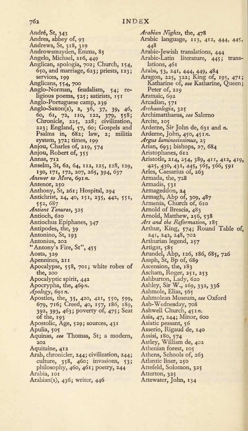 Andr6, St, 343 Andres, abbey of, 93 Andrews, St, 318, 319 Androwsmayden, Emma, 85 Angelo, Michael, 216, 449 Anglican, apologia, 702; Church, 154, 650, and marriage, 623; priests, 123; services, 199 Anglicans, 554, 700 Anglo-Norman, feudalism, 54; re¬ ligious poems, 525; satirists, 151 Anglo-Portuguese camp, 239 Anglo-Saxon(s), 2, 36, 37, 39, 46, 60, 61, 72, no, 122, 379, 558; Chronicle, 225, 228; civilization, 223; England, 57, 60; Gospels and Psalms in, 682; law, 2; militia system, 372; times, 199 Anjou, Charles of, 219, 574 Anjou, Robert of, 355 Annas, 712 Anselm, St, 62, 64, 112, 125, 128, 129, I3°> 171, 172, 207, 265, 394, 637 Answer to More, 69 m. Antenor, 250 Anthony, St, 261; Hospital, 294 Antichrist, 24, 40, 131, 235, 442, 551, 552, 687 Antient Tenures, 325 Antioch, 610 Antiochus Epiphanes, 347 Antipodes, the, 39 Antonino, St, 193 Antonius, 202 “Antony’s Fire, St”, 455 Aosta, 329 Apennines, 211 Apocalypse, 558, 701; white robes of the, 200 Apocalyptic spirit, 442 Apocrypha, the, 469/2. Apology, 691 n. Apostles, the, 35, 420, 421, 550, 399, 679, 716; Creed, 40, 157, 186, 189, 392> 393> 463; poverty of, 475; Seat of the, 193 Apostolic, Age, 529; sources, 431 Apulia, 505 Aquinas, see Thomas, St; a modern, 202 Aquitaine, 412 Arab, chronicler, 244; civilization, 244; culture, 358, 460; invasions, 53; philosophy, 460, 461; poetry, 244 Arabia, 101 Arabian(s), 436; writer, 446 Arabian Nights, the, 478 Arabic language, 113, 412, 444, 443, 448 Arabic-Jewish translations, 444 Arabic-Latin literature, 445; trans¬ lations, 461 Arabs, 53, 241, 444, 449, 484 Aragon, 225, 322; King of, 193, 471; Katharine of, see Katharine, Queen; Peter of, 219 Aramaic, 692 Arcadian, 571 Archaeologia, 323 Archimatthaeus, see Salerno Arcite, 103 Arderne, Sir John de, 631 and n. Ardeme, John, 430, 431/2. Argus luminosissimus, 23 Arian, 693; bishops, 27, 684 Aristophanes, 612 Aristotle, 214, 234, 389, 411, 412, 419, 423, 430, 431, 443, 563, 366, 391 Arles, Caesarius of, 263 Armada, the, 728 Armadis, 331 Armageddon, 24 Armagh, Abp of, 309, 487 Armenia, Church of, 610 Arnold of Brescia, 483 Arnold, Matthew, 256, 338 Art and the Reformation, 183 Arthur, King, 374; Round Table of, 241, 242, 248, 702 Arthurian legend, 237 Artigat, 385 Arundel, Abp, 126, 186, 683, 726 Asaph, St, Bp of, 689 Ascension, the, 183 Ascham, Roger, 231, 253 Ashburton, Lady, 620 Ashley, Sir W., 169, 332, 336 Ashmole, Elias, 363 Ashmolean Museum, see Oxford Ash-Wednesday, 708 Ashwell Church, 431 n. Asia, 47, 244; Minor, 600 Asiatic peasant, 36 Asserio, Rigaud de, 140 Assisi, 180, 374 Astley, William de, 402 Athenian forest, 103 Athens, Schools of, 263 Atlantic liner, 250 Attefeld, Solomon, 323 Atterton, 323 Attewater, John, 134