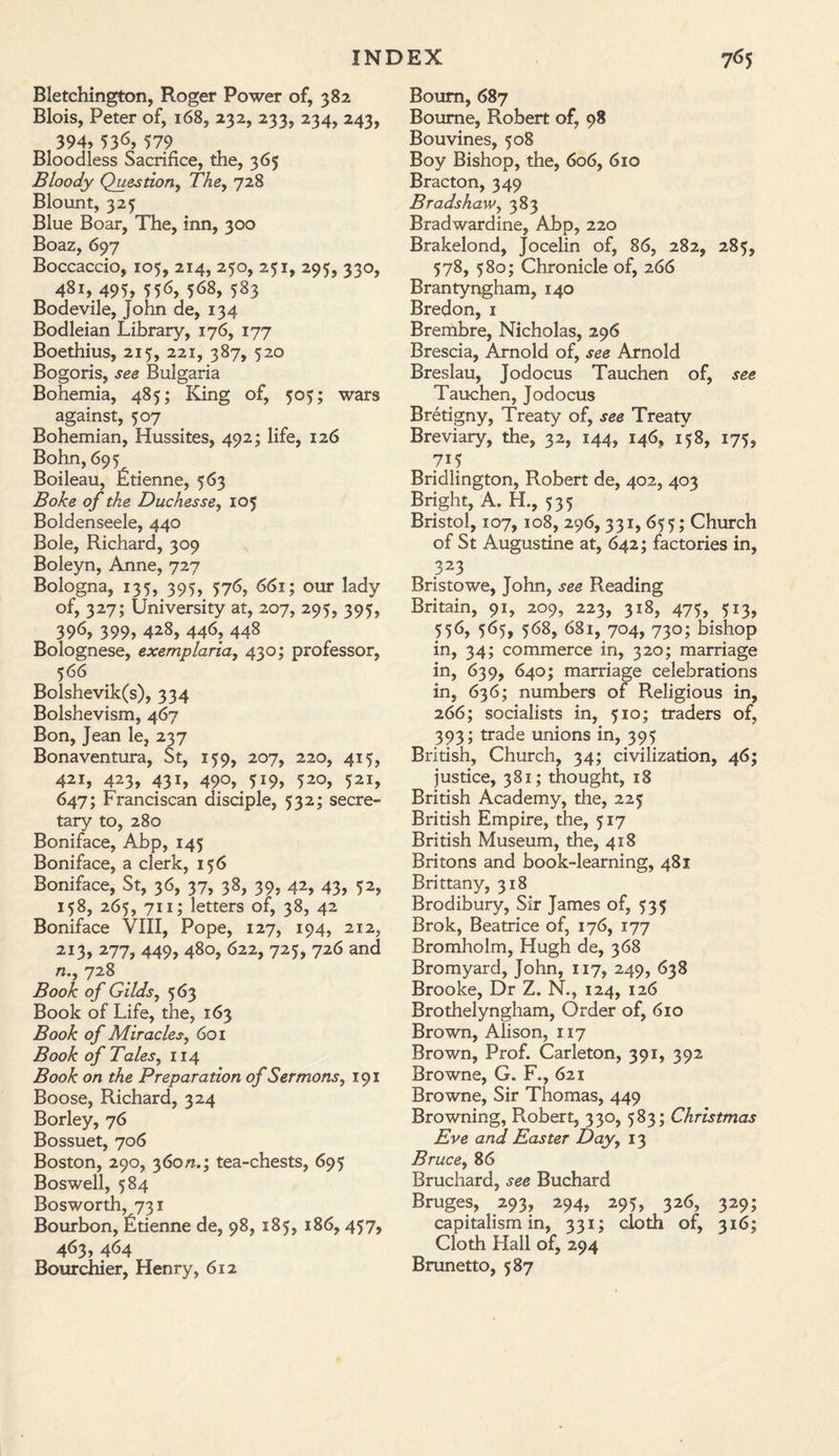 Bletehington, Roger Power of, 382 Blois, Peter of, 168, 232, 233, 234, 243, 394, 536, 579 Bloodless Sacrifice, the, 365 Bloody Question, The, 728 Blount, 325 Blue Boar, The, inn, 300 Boaz, 697 Boccaccio, 105, 214, 250, 251, 295, 330, 481, 495, 556, 568, 583 Bodevile, John de, 134 Bodleian Library, 176, 177 Boethius, 215, 221, 387, 520 Bogoris, see Bulgaria Bohemia, 485; King of, 505; wars against, 507 Bohemian, Hussites, 492; life, 126 Bohn,695 Boileau, Etienne, 563 Boke of the Duchesse, 105 Boldenseele, 440 Bole, Richard, 309 Boleyn, Anne, 727 Bologna, 135, 395, 576, 661; our lady of, 327; University at, 207, 295, 395, 396, 399, 428, 446, 448 Bolognese, exemplaria, 430; professor, 566 Bolshevik(s), 334 Bolshevism, 467 Bon, Jean le, 237 Bonaventura, St, 159, 207, 220, 415, 421, 423, 431, 490, 519, 520, 521, 647; Franciscan disciple, 532; secre¬ tary to, 280 Boniface, Abp, 145 Boniface, a clerk, 156 Boniface, St, 36, 37, 38, 39, 42, 43, 52, 158, 265, 711; letters of, 38, 42 Boniface VIII, Pope, 127, 194, 212, 213, 277, 449, 480, 622, 725, 726 and n.y 728 Book of Gilds, 563 Book of Life, the, 163 Book of Miracles, 601 Book of Tales, 114 Book on the Preparation of Sermons, 191 Boose, Richard, 324 Borley, 76 Bossuet, 706 Boston, 290, 360/1.; tea-chests, 695 Boswell, 584 Bosworth, 731 Bourbon, fitienne de, 98, 185, 186,457, 463, 464 Bourchier, Henry, 612 Bourn, 687 Bourne, Robert of, 98 Bouvines, 508 Boy Bishop, the, 606, 610 Bracton, 349 Bradshaw, 383 Bradwardine, Abp, 220 Brakelond, Jocelin of, 86, 282, 285, 578, 580; Chronicle of, 266 Brantyngham, 140 Bredon, 1 Brembre, Nicholas, 296 Brescia, Arnold of, see Arnold Breslau, Jodocus Tauchen of, see Tauchen, Jodocus Bretigny, Treaty of, see Treaty Breviary, the, 32, 144, 146, 158, 175, 7i5 Bridlington, Robert de, 402, 403 Bright, A. H., 535 Bristol, 107, 108, 296, 331, 655; Church of St Augustine at, 642; factories in, 323 Bristowe, John, see Reading Britain, 91, 209, 223, 318, 475, 513, 556, 565, 568, 681, 704, 730; bishop in, 34; commerce in, 320; marriage in, 639, 640; marriage celebrations in, 636; numbers of Religious in, 266; socialists in, 510; traders of, 393; trade unions in, 395 British, Church, 34; civilization, 46; justice, 381; thought, 18 British Academy, the, 225 British Empire, the, 517 British Museum, the, 418 Britons and book-learning, 481 Brittany, 318 Brodibury, Sir James of, 535 Brok, Beatrice of, 176, 177 Bromholm, Hugh de, 368 Bromyard, John, 117, 249, 638 Brooke, Dr Z. N., 124, 126 Brothelyngham, Order of, 610 Brown, Alison, 117 Brown, Prof. Carleton, 391, 392 Browne, G. F., 621 Browne, Sir Thomas, 449 Browning, Robert, 330, 583; Christmas Eve and Easter Day, 13 Bruce, 86 Bruchard, see Buchard Bruges, 293, 294, 295, 326, 329; capitalism in, 331; cloth of, 316; Cloth Hall of, 294 Brunetto, 587