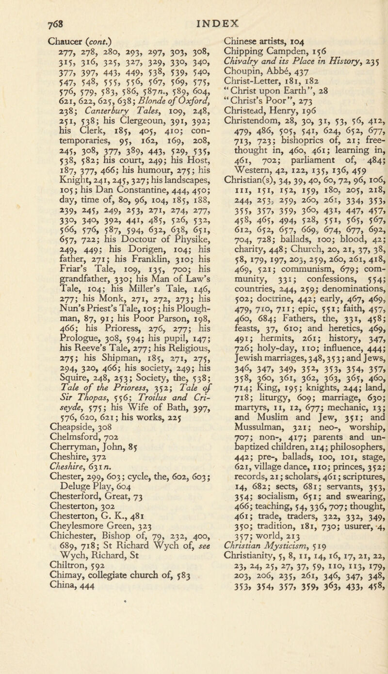 Chaucer (cont.) 277, 278, 280, 293, 297, 303, 308, 315, 316, 325, 327, 329, 330, 340, 377, 397, 443, 449, 538, 539, 54°, 547, 548, 555, 55<>, 567, 569, 575, 576, 579, 583, 586, 587/*., 589, 604, 621, 622, 625, 638; Blonde of Oxford, 238; Canterbury Tales, 109, 248, 251, 538; his Clergeoun, 391, 392; his Clerk, 185, 405, 410; con¬ temporaries, 95, 162, 169, 208, 245, 3°8, 377, 389, 443, 5*9, 535, 538, 582; his court, 249; his Host, 187, 377, 466; his humour, 275; his Knight, 241,245, 327; his landscapes, 105; his Dan Constantine, 444, 450; day, time of, 80, 96, 104, 185, 188, 239, 245, 249, 253, 271, 274, 277, 33°, 34°, 392, 44i, 485, 526, 532, 566, 576, 587, 594, 632, 638, 651, 657, 722; his Doctour of Physike, 249, 449; his Dorigen, 104; his father, 271; his Franklin, 310; his Friar’s Tale, 109, 135, 700; his grandfather, 330; his Man of Law’s Tale, 104; his Miller’s Tale, 146, 277; his Monk, 271, 272, 273; his Nun’s Priest’s Tale, 105; his Plough¬ man, 87, 91; his Poor Parson, 198, 466; his Prioress, 276, 277; his Prologue, 308, 594; his pupil, 147; his Reeve’s Tale, 277; his Religious, 275; his Shipman, 185, 271, 275, 294, 320, 466; his society, 249; his Squire, 248, 253; Society, the, 538; Tale of the Prioress, 352; Tale of Sir Thop as, 556; Troilus and Cri- seyde, 575; his Wife of Bath, 397, 576, 620, 621; his works, 225 Cheapside, 308 Chelmsford, 702 Cherryman, John, 85 Cheshire, 372 Cheshire, 631/1. Chester, 299, 603; cycle, the, 602, 603; Deluge Play, 604 Chesterford, Great, 73 Chesterton, 302 Chesterton, G. K., 481 Cheylesmore Green, 323 Chichester, Bishop of, 79, 232, 400, 689, 718; St Richard Wych of, see Wych, Richard, St Chiltron, 592 Chimay, collegiate church of, 583 China, 444 Chinese artists, 104 Chipping Campden, 156 Chivalry and its Place in History, 235 Choupin, Abbe, 437 Christ-Letter, 181, 182 “Christ upon Earth”, 28 “Christ’s Poor”, 273 Christead, Henry, 196 Christendom, 28, 30, 31, 53, 56, 412, 479, 486, 505, 541, 624, 652, 677, 713, 723; bishoprics of, 21; free- thought in, 460, 461; learning in, 461, 702; parliament of, 484; Western, 42, 122, 135, 136, 459 Christian(s), 34, 39, 40, 60, 72, 96, 106, hi, 151, 152, 159, 180, 205, 218, 244, 253, 259, 260, 261, 334, 353, 355, 357, 359, 36°, 43L 447, 457, 458, 465, 494, 528, 551, 565, 567, 612, 652, 657, 669, 674, 677, 692, 704, 728; ballads, 100; blood, 42; charity, 448; Church, 20, 21, 37, 38, 58, 179, 197, 203, 259, 260, 261, 418, 469, 521; communism, 679; com¬ munity, 331; confessions, 554; countries, 244, 259; denominations, 502; doctrine, 442; early, 467, 469, 479, 7i°, 7i 1; epic, 551; faith, 457, 460, 684; Fathers, the, 331, 458; feasts, 37, 610; and heretics, 469, 491; hermits, 261; history, 347, 726; holy-day, no; influence, 444; Jewish marriages, 348,353; and Jews, 346, 347, 349, 352, 353, 354, 357, 358, 360, 361, 362, 363, 365, 460, 714; King, 195; knights, 244; land, 718; liturgy, 609; marriage, 630; martyrs, n, 12, 677; mechanic, 13; and Muslim and Jew, 351; and Mussulman, 321; neo-, worship, 707; non-, 417; parents and un¬ baptized children, 214; philosophers, 442; pre-, ballads, 100, 101, stage, 621, village dance, no; princes, 352; records, 21; scholars, 461; scriptures, 14, 682; sects, 681; servants, 353, 354; socialism, 651; and swearing, 466; teaching, 54, 336, 707; thought, 461; trade, traders, 322, 332, 349, 350; tradition, 181, 730; usurer, 4, 357; world, 213 Christian Mysticism, 519 Christianity, 5, 8, n, 14, 16, 17, 21, 22, 23, 24, 25, 27, 37, 59, no, 113, 179, 203, 206, 235, 261, 346, 347, 348, 353, 354, 357, 359, 3<>3, 433, 458,