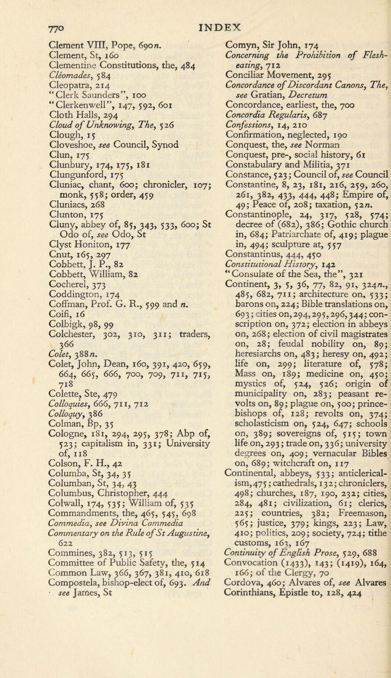 Clement VIII, Pope, 690 n. Clement, St, 160 Clementine Constitutions, the, 484 Cleomades, 584 Cleopatra, 214 “Clerk Saunders”, 100 “ Clerkenwell”, 147, 592, 601 Cloth Halls, 294 Cloud of Unknowing, The, 526 Clough, 15 Cloveshoe, see Council, Synod Clun, 175 Clunbury, 174, 175, 181 Clungunford, 175 Cluniac, chant, 600; chronicler, 107; monk, 558; order, 459 Cluniacs, 268 Clun ton, 175 Cluny, abbey of, 85, 343, 533, 600; St Odo of, see Odo, St Clyst Honiton, 177 Cnut, 165, 297 Cobbett, J. P., 82 Cobbett, William, 82 Cocherel, 373 Coddington, 174 Coffman, Prof. G. R., 599 and n. Coifi, 16 Colbigk, 98, 99 Colchester, 302, 310, 311; traders, 3 66 Co let, 388 n. Colet, John, Dean, 160, 391, 420, 659, 664, 665, 666, 700, 709, 711, 715, 718 Colette, Ste, 479 Colloquies, 666, 711, 712 Colloquy, 386 Colman, Bp, 35 Cologne, 181, 294, 295, 378; Abp of, 523; capitalism in, 331; University of, 118 Colson, F. H., 42 Columba, St, 34, 35 Columban, St, 34, 43 Columbus, Christopher, 444 Colwall, 174, 535; William of, 535 Commandments, the, 465, 545, 698 Commedia, see Divina Commedia Commentary on the Rule of St Augustine, 622 Commines, 382, 513, 515 Committee of Public Safety, the, 514 Common Law, 366, 367, 381, 410, 618 Compostela, bishop-elect of, 693. And • see James, St Comyn, Sir John, 174 Concerning the Prohibition of Flesh¬ eating, 712 Conciliar Movement, 295 Concordance of Discordant Canons, The, see Gratian, Decretum Concordance, earliest, the, 700 Concordia Regularis, 687 Confessions, 14, 210 Confirmation, neglected, 190 Conquest, the, see Norman Conquest, pre-, social history, 61 Constabulary and Militia, 371 Constance, 523; Council of, see Council Constantine, 8, 23, 181, 216, 259, 260, 261, 382, 433, 444, 448; Empire of, 49; Peace of, 208; taxation, 52 n. Constantinople, 24, 317, 528, 574; decree of (682), 386; Gothic church in, 684; Patriarchate of, 419; plague in, 494; sculpture at, 557 Constantinus, 444, 450 Constitutional History, 142 “Consulate of the Sea, the”, 321 Continent, 3, 5, 36, 77, 82, 91, 324^., 485, 682, 711; architecture on, 533; barons on, 224; Bible translations on, 693 ; cities 0^294,295,296,344; con¬ scription on, 372; election in abbeys on, 268; election of civil magistrates on, 28; feudal nobility on, 89; heresiarchs on, 483; heresy on, 492; life on, 299; literature of, 578; Mass on, 189; medicine on, 450; mystics of, 524, 526; origin of municipality on, 283; peasant re¬ volts on, 89; plague on, 500; prince- bishops of, 128; revolts on, 374; scholasticism on, 524, 647; schools on, 389; sovereigns of, 515; town life on, 293; trade on, 336; university degrees on, 409; vernacular Bibles on, 689; witchcraft on, 117 Continental, abbeys, 533; anti clerical¬ ism, 475 ; cathedrals, 132; chroniclers, 498; churches, 187, 190, 232; cities, 284, 481; civilization, 61; clerics, 225; countries, 382; Freemason, 565; justice, 379; kings, 223; Law, 410; politics, 209; society, 724; tithe customs, 163, 167 Continuity of English Prose, 529, 688 Convocation (1433), 143; (1419), 164, 166; of the Clergy, 70 Cordova, 460; Alvares of, see Alvares Corinthians, Epistle to, 128, 424
