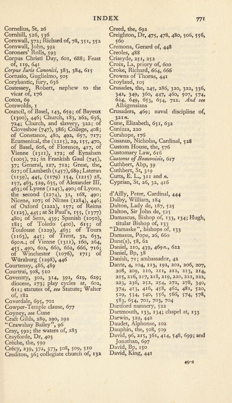 Cornelius, St, 26 Comhill, 526, 536 Cornwall, 372; Richard of, 78, 351, 352 Cornwall, John, 392 Coroners’ Rolls, 593 Corpus Christi Day, 601, 688; Feast of, 119, 641 Corpus Juris Canonici, 383, 384, 615 Cortusio, Guglielmo, 505 Corybantic, fury, 636 Costessey, Robert, nephew to the vicar of, 176 Coton, 69 Cotswolds, 1 Council, of Basel, 143, 659; of Bayeux (1300), 446; Church, 183, 262, 636, 724; Church, and slavery, 322; of Cloveshoe (747), 386; College, 408; of Constance, 480, 492, 657, 717; Ecumenical, the (1215), 29, 155, 470, of Basel, 606, of Florence, 417, of Vienne (1311), 172; of Eynsham (1005), 72; in Frankish Gaul (745), 37; General, 127, 712; Great, the, 617; of Lambeth (1457), 689; Lateran (1139), 445, (ii79) x54, (1215) 28, 157, 463, 529, 635, of Alexander III, 463; of Lyons (1245), 490; of Lyons, the second (1274), 31, 168, 490; Nicene, 107; of Nimes (1284), 446; of Oxford (1222), 157; of Reims (1125), 445; at St Paul’s, 155, (1377) 480; of Sens, 439; Spanish (1050), 181; of Toledo (400), 615; of Toulouse (1229), 463; of Tours (1163), 445; of Trent, 32, 633, 690n.; of Vienne (1311), 160, 264, 455,490, 602, 660, 662, 666, 716; of Winchester (1076), 171; of Wiirzburg (1298), 446 Courtenay, 486, 489 Courtrai, 508, 510 Coventry, 302, 314, 391, 619, 629; diocese, 173; play cycles at, 602, 611; statutes of, see Statute; Walter of, 182 Coverdale, 695, 702 Cowper-Temple clause, 677 Coyney, see Cune Craft Gilds, 289, 290, 292 “Crawshay Bailey”, 96 Cray, 592; the waters of, 283 Crayforde, Dr, 403 Creche, the, 599 Crecy, 239, 372, 373, 508, 509, 510 Crediton, 36; collegiate church of, 132 Creed, the, 692 Creighton, Dr, 475, 478, 480, 506, 556, 560 Cremona, Gerard of, 448 Creoles, 488 Criseyde, 251, 252 Croix, La, priory of, 600 Croke, Richard, 664, 666 Crowns of Thorns, 441 Croyland, 105 Crusades, the, 245, 286, 320, 322, 336, 342, 349, 36°, 447, 4^o, 507, 574, 624, 649, 653, 654, 721. And see Albigensians Crusaders, 469; naval discipline of, 32m. Cune, Elizabeth, 631, 632 Cunizza, 220 Curshope, 176 Cusanus, Nicholas, Cardinal, 528 Custom House, the, 576 Customary Law, 616 Customs of Beauvoisisy 617 Cuthbert, Abp, 39 Cuthbert, St, 319 Cutts, E. L., 311 and n. Cyprian, St, 26, 32, 416 d’Ailly, Peter, Cardinal, 444 Dalby, William, 184 Dalton, Lady de, 187, 525 Dalton, Sir John de, 525 Damascus, Bishop of, 133, 134; Hugh, titular Bishop of, 133 “Damaske”, bishops of, 133 Damasus, Pope, 26, 660 Dane(s), 58, 62 Daniel, 210, 439, 469n.y 622 Daniel, Bp, 38 Danish, 71; ambassador, 42 Dante, 4, 104, 113, 192, 202, 206, 207, 208, 209, 210, 211, 212, 213, 214, 215, 216, 217, 218, 219, 220, 221, 222, 223, 236, 252, 254, 272, 278, 340, 374, 4i3, 4i6, 45s, 4^2, 481, 520, 529> 534, 540, 556, 566, 574, 578, 583, 654, 701, 703, 704 Dartford nunnery, 522 Dartmouth, 133, 134; chapel at, 133 Darwin, 329, 442 Daudet, Alphonse, 102 Dauphin, the, 508, 509 David, 96, 215, 361, 414, 548, 699; and Jonathan, 697 David, Bp, 150 David, King, 441 49-2